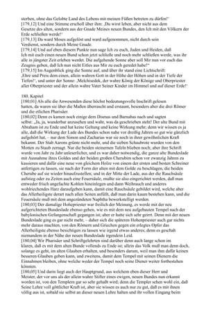 sterben, ohne das Gelobte Land des Lebens mit meinen Füßen betreten zu dürfen!‘
[179,12] Und eine Stimme erscholl über ihm: ,Du wirst leben, aber nicht aus dem
Gesetze des alten, sondern aus der Gnade Meines neuen Bundes, den Ich mit den Völkern der
Erde schließen werde!‘
[179,13] Da ward Moses aufgelöst und ward aufgenommen, nicht durch sein
Verdienst, sondern durch Meine Gnade.
[179,14] Und auf eben diesem Punkte nun sage Ich zu euch, Juden und Heiden, daß
Ich mit euch einen neuen Bund schon jetzt schließe und noch mehr schließen werde, was ihr
alle in jüngster Zeit erleben werdet. Die aufgehende Sonne aber soll Mir nun vor euch das
Zeugnis geben, daß Ich nun nicht Eitles aus Mir zu euch geredet habe!“
[179,15] Im Augenblick ging die Sonne auf, und über ihr stand eine Lichtschrift:
,Ehre und Preis dem einen, allein wahren Gott in der Höhe der Höhen und in der Tiefe der
Tiefen!‘, und unter der Sonne: ,Melchisedek, der wahre König der Könige und Oberpriester
aller Oberpriester und der allein wahre Vater Seiner Kinder im Himmel und auf dieser Erde!‘

180. Kapitel
[180,01] Als alle die Anwesenden diese höchst bedeutungsvolle Inschrift gelesen
hatten, da waren sie über die Maßen überrascht und erstaunt, besonders aber die drei Römer
und die etlichen Pharisäer.
[180,02] Denn es kamen noch einige dem Dismas und Barnabas nach und sagten
selbst: „Ja, ja, wunderbar anzusehen und wahr, was da geschrieben steht! Der alte Bund mit
Abraham ist zu Ende und hat keine Geltung und keine Wirkung mehr; denn wir wissen es ja
alle, daß die Wirkung der Lade des Bundes schon nahe vor dreißig Jahren so gut wie gänzlich
aufgehört hat, – nur dem Simon und Zacharias war sie noch in ihrer gewöhnlichen Kraft
bekannt. Der Stab Aarons grünte nicht mehr, und die sieben Schaubrote wurden von den
Motten zu Staub zernagt. Nur die beiden steinernen Tafeln blieben noch; aber ihre Schrift
wurde von Jahr zu Jahr unleserlicher, und es war daher notwendig, die ganze alte Bundeslade
mit Ausnahme ihres Goldes und der beiden großen Cherubim schon vor zwanzig Jahren zu
kassieren und dafür eine neue von gleichem Holze von einem der ersten und besten Schreiner
anfertigen zu lassen, sie nach der Form der alten mit dem Golde zu beschlagen, die beiden
Cherube auf sie wieder hinaufzustellen; und in der Mitte der Lade, aus der die Rauchsäule
aufstieg oder zu Zeiten auch eine Feuersäule, mußte sie also eingerichtet werden, daß man
entweder frisch angefachte Kohlen hineinlegen und dann Weihrauch und anderes
wohlriechendes Harz daraufgeben kann, damit eine Rauchsäule gebildet wird, welche aber
das Allerheiligste derart nach allen Seiten anfüllt, daß man darin kaum bestehen kann, und die
Feuersäule muß mit dem angezündeten Naphtha bewerkstelligt werden.
[180,03] Der damalige Hohepriester war freilich der Meinung, es werde mit der neu
aufgerichteten Bundeslade ebenso gehen, wie es mit dem neu aufgebauten Tempel nach der
babylonischen Gefangenschaft gegangen ist; aber er hatte sich sehr geirrt. Denn mit der neuen
Bundeslade ging es gar nicht mehr, – daher sich die späteren Hohenpriester auch gar nichts
mehr daraus machten, von den Römern und Griechen gegen ein erlegtes Opfer das
Allerheiligste ebenso besichtigen zu lassen wie irgend etwas anderes; denn es geschah
niemandem in der Nähe der neuen Bundeslade irgendein Leid.
[180,04] Wir Pharisäer und Schriftgelehrten sind darüber denn auch lange schon im
klaren, daß es mit dem alten Bunde vollends zu Ende ist; allein das Volk muß man denn doch,
solange es geht, im alten Glauben erhalten, und besonders darum, weil man ihm dafür keinen
besseren Glauben geben kann, und zweitens, damit dem Tempel mit seinen Dienern die
Einnahmen bleiben, ohne welche weder der Tempel noch seine Diener weiter fortbestehen
könnten.
[180,05] Und darin liegt auch der Hauptgrund, aus welchem eben dieser Herr und
Meister, der vor uns als der allein wahre Stifter eines ewigen, neuen Bundes nun erkannt
worden ist, von den Templern gar so sehr gehaßt wird; denn die Templer sehen wohl ein, daß
Seine Lehre voll göttlicher Kraft ist, aber sie wissen es auch nur zu gut, daß es mit ihnen
völlig aus ist, sobald sie selbst an dieser neuen Lehre halten und ihr vollen Eingang beim
 