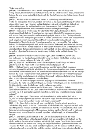 Volke verschaffen.
[180,06] Es wird ihnen aber das – was sie recht gut einsehen – für die Folge sehr
wenig nützen, da es bereits viele im Volke wissen, daß die alte Bundeslade ihre Kraft verloren
hat und die neue keine andere Kraft besitzt, als die ihr die Menschen durch ihre plumpe Kunst
verleihen.
[180,07] Wir aber selbst noch mit dem Tempel in Verbindung Stehenden können
weder pro noch contra etwas tun, sondern wir wollen in beseligender Hoffnung abwarten, was
dieser allein wahre Herr Himmels und der Erde tun wird, und wollen für die Zukunft im
vollsten Glauben an Ihn und in aller Liebe zu Ihm verharren. Daß Er das Beste und
Zweckmäßigste verordnen wird, dessen sind wir alle lebendigst überzeugt.“
[180,08] Nach diesen Worten sagte der Oberstadtrichter: „Ich gehöre auch zu denen,
die die neue Bundeslade im Tempel gesehen haben und dabei die Überzeugung gewannen,
daß an dem Gottglauben der Juden ebensowenig gelegen ist wie an dem Götterglauben der
Heiden. Diese sind wenigstens geschickter in allerlei Zauberei und können dem blinden Volke
noch lange hin einen wirksamen blauen Dunst vormachen; aber mit der Rauch- und
Feuersäule im Allerheiligsten im Tempel zu Jerusalem hat es seine größte Not, und die
Priester des Tempels tun gut für sich, so sie dem blinden Volke noch weiszumachen trachten,
daß die alte mosaische Bundeslade noch in ihrer vollen Wirksamkeit ist. Wird aber das Volk
einmal erfahren, daß das schon lange nicht mehr der Fall ist, dann können die Priester zu
Jerusalem eiligst das Weite suchen, sonst werden sie beim Volke nicht die besten Tage
erleben.“
[180,09] Hierauf wandte er sich an Mich und sagte: „Herr und Meister, der Du uns
nun mehr denn zur Genüge handgreifliche Beweise von Deiner Göttlichkeit gegeben hast,
sage mir, ob ich nun recht geredet habe oder nicht?“
[180,10] Sagte Ich: „Vollkommen; denn kein Betrug kann sich für lange hin halten,
gleichwie auch die Nacht nicht, so die Sonne einmal aufgegangen ist.
[180,11] Daß der Tempel samt seinen Dienern und samt der ganzen Stadt Jerusalem
schon in jüngster Zeit völlig für alle Zeiten der Zeiten zugrunde gehen wird, dessen kannst du
vollkommen versichert sein; nicht ein Stein wird auf dem andern bleiben! Nur um das einzige
können die Juden von Jerusalem bitten, daß ihre große Flucht nicht im vollsten Winter oder
an einem Sabbat geschehe; denn da würde es ihnen noch viel jämmerlicher ergehen denn zu
einer besseren Jahreszeit oder an einem Werktage.“
[180,12] Als Ich dieses ausgesprochen hatte, verging die Schrift über und unter der
Sonne, und die Nebel im Jordantale fingen an, sich zu verflüchtigen, weil die Sonne mit ihren
Strahlen die Gegenden des Gelobten Landes zu bescheinen anfing.
[180,13] Der Oberstadtrichter machte die Bemerkung: „Es ist schade, daß die
Jerusalemer die Sonne mit der Ober- und Unterschrift nicht zu erschauen vermochten; denn
das hätte sie doch ganz außerordentlich nachdenkend über eine solche Erscheinung machen
müssen!“
[180,14] Ich aber sagte: „Eben darum, daß sie solches nicht sehen sollten, ließ Ich es
zu, daß alle diese Gegenden des Jordans ein dichter Nebel zuhüllen mußte; denn die an der
Finsternis Freude haben, sollen von ihr auch ihren Lohn ernten!“
[180,15] Bei dieser Gelegenheit ersah man eine flüchtige Gazelle, wie sie von einem
Schakal verfolgt wurde. In kurzer Zeit hatte der Schakal die Gazelle eingeholt und sich an ihr
sein Morgenmahl bereitet, und hatte, etwa fünfhundert Schritte von uns entfernt, eben nicht
lange zu tun, mit seinem erjagten Morgenmahle fertig zu werden. Darauf begab er sich ganz
langsam weiter gegen Süden hin, um sich irgendwo vielleicht noch ein Mittagsmahl zu
erjagen.
[180,16] Aber da flog ziemlich hoch in der Luft ein arabischer Riesenaar, der ersah
aus seiner Höhe bald den schleichenden Schakal, stieß aus seiner Höhe pfeilschnell auf ihn
nieder und trug ihn trotz allen Sträubens hoch in die Luft empor. Dann ließ er ihn eben auf
eine Stelle fallen, die weithin sehr steinig war. Begreiflicherweise gab das dem Schakal den
Tod, und der Adler sank bald herab und überzeugte sich, daß der Schakal wirklich tot war,
nahm ihn abermals in seine Krallen und flog mit ihm südwärts zu einem günstigen Punkt, an
 