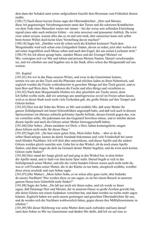 dem dann der Schakal samt seiner aufgezehrten Gazelle dem Riesenaar zum Frühstück dienen
mußte.
[180,17] Nach dieser kurzen Szene sagte der Oberstadtrichter: „Herr und Meister,
diese Art gegenseitiger Verzehrungsszenen unter den Tieren und die schweren Krankheiten
vor dem Tode eines Menschen waren mir immer – bei der weise sein sollenden Einrichtung
irgend eines oder auch mehrerer Götter – ein stets unweiser und grausamer Anblick. Du wirst
zwar schon wissen, warum alles das so ist und sein muß; aber unsereiner kann sich selbst
beim besten Willen doch keine klare Vorstellung davon machen!“
[180,18] Sagte Ich: „Darüber wird dir schon noch die Klarheit kommen! Nach dem
Morgenmahle wird sich schon eine Gelegenheit finden, davon zu reden; jetzt aber wollen wir
auf einen Augenblick noch Moses sehen und auch den Engel, der um seinen Leichnam stritt.“
[180,19] Als Ich dieses gesagt hatte, standen Moses und der Erzengel Michael vor
Mir, verneigten sich vor Mir und lobten und priesen Meinen Namen. Darauf verschwanden
sie, und wir erhoben uns und begaben uns in die Stadt, allwo schon das Morgenmahl auf uns
wartete.

181. Kapitel
[181,01] Als wir in das Haus unseres Wirtes, und zwar in das Gastzimmer kamen,
setzten wir uns an den Tisch und die Pharisäer und etlichen Juden an ihren Nebentisch, und
sogleich wurden die Fische wohlzubereitet in gerechter Menge auf den Tisch gesetzt, und es
kam Brot und Wein dazu. Wir nahmen die Fische und alles übrige und verzehrten es.
[181,02] Nach dem Morgenmahle blieben wir aber gleichfort am Tische sitzen; denn
Ich Selbst wollte nicht, daß wir untertags uns unnötigerweise zuviel im Freien sehen lassen,
weil es in dieser Stadt noch recht viele Erzheiden gab, die große Stücke auf ihre Tempel und
Götzen hielten.
[181,03] Hier trat der Sohn des Wirtes zu Mir und erzählte Mir, daß seine Mutter ihr
ganzes Schlafgemach mit lauter Götzenbildern angestopft habe, und daß sich auch in diesem
Speisezimmer ein überaus schlecht geformter Apollo befinde, dessen Gestalt gegen das, was
sie vorstellen sollte, für jedermann nur das Gegenteil bewirken müsse, und er möchte darum
diesen Apollo und auch die Götzen seiner Mutter hinweggeschafft haben.
[181,04] (Der Sohn): „Denn nachdem wir Dich, o Herr, haben kennengelernt, taugen
diese Götzen nicht mehr für dieses Haus.“
[181,05] Sagte Ich: „Du hast einen guten Sinn, Mein lieber Sohn, – aber so du da
selbst Hand anlegst, kannst du damit Anstände bekommen und viele Feindschaft bei euren
noch blinden Nachbarn; Ich will dich aber unterstützen, und dieser Apollo und die andern
Götzen werden gleich zunichte sein. Gehe hin in den Winkel, ob du noch einen Apollo
findest, und dann magst du dich ins Gemach deiner Mutter begeben, und du wirst auch keinen
Götzen mehr finden!“
[181,06] Hier stand der Junge gleich auf und ging in den Winkel hin, in dem bisher
der Apollo stand, und er fand von ihm keine Spur mehr. Darauf begab er sich in das
Schlafgemach seiner Mutter, und alle die vielen hundert Götzen waren auch nicht mehr da,
was er voll Freuden seiner Mutter, die in der Küche zu tun hatte, alsogleich erzählte, worüber
diese etwas erschrak und zum Sohne sagte:
[181,07] (Die Mutter): „Mein lieber Sohn, es ist schon alles ganz recht; aber bedenke
du unsere Nachbarn! Was werden diese zu uns sagen, so sie bei einem Besuch in unserem
ganzen Hause kein Götterbild mehr finden?“
[181,08] Sagte der Sohn: „Da laß nur mich mit ihnen reden, und ich werde es ihnen
sagen, daß Derjenige Herr und Meister, der in unserem Hause so große Zeichen gewirkt hat,
alle deine Götzen mit einem Gedanken vernichtet hat, und dann werden sie nichts mehr sagen
können. Zugleich haben wir auch unsern gestrengen und gerechten Oberstadtrichter für uns,
und da werden sich die Nachbarn wohlweislich hüten, gegen diesen ihre Mißfallensstimme zu
erheben.“
[181,09] Mit dieser Belehrung war seine Mutter denn auch zufrieden und kam darauf
samt dem Sohne zu Mir ins Gastzimmer und dankte Mir dafür, daß Ich sie auf eine so
 