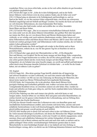 wunderbare Weise von etwas erlöst habe, an das sie bei sich selbst ohnehin nie gar besonders
viel gehalten (geglaubt) habe.
[181,10] Ich aber sagte zu ihr: „Gehe du in dein Schlafgemach, und an der Stelle
deiner früheren vielen Götzen wirst du etwas anderes finden, das dir lieber sein wird!“
[181,11] Darauf ging sie abermals in ihr Schlafgemach und besichtigte es, und sie
fand an der Stelle, wo sie ihre meisten Götter aufgestellt hatte, eine Kiste aus schwarzem
Ebenholz angefertigt und mit Schloß und Riegel versehen. Sie machte die Kiste auf und fand
sie voll römischer Silbermünzen, die einen bedeutenden Wert hatten.
[181,12] Sie kam aber bald wieder zurück und erzählte das vor allen, besonders
ihrem Mann und ihrem Sohne.
[181,13] Und der Wirt sagte: „Das ist zu unserem wirtschaftlichen Gebrauch freilich
um vieles mehr wert als alle deine früheren Götzenbilder; den größten Wert aber hat jedoch
nur immer das Wort, das wir von diesem Herrn und Meister überkommen haben und
vielleicht, so wir würdig sind, noch mehreres überkommen werden. Daher lassen wir jetzt
deine Silbermünzen ruhen und bitten diesen Herrn und Meister, daß Er unser Herz und unser
Gemüt mit solchen geistigen Gold- und Silbermünzen wohl versehen möchte, die wir bald im
andern Leben gebrauchen werden!“
[181,14] Darauf dankte das Weib und begab sich wieder in ihre Küche und zu ihren
Wirtschaftsleuten, ordnete da an, was für den ganzen Tag hin zu beachten sei und zu
geschehen habe.
[181,15] Darauf aber sagte gleich der Oberstadtrichter zu Mir: „O Du übergroßer
Herr und Meister von Ewigkeit! Da Du mir heute morgen auf dem Berge Nebo versprochen
hast, noch zwei Fragen beantworten zu wollen, die ich Dir schon gestellt habe – und zwar die
eine schon gestern abend und die zweite heute morgen auf dem Berge Nebo bei der
Gelegenheit, als ein Schakal eine arme Gazelle erjagte, sie zerriß und auffraß und bald darauf
selbst durch einen Riesenaar dasselbe Schicksal zu erleiden hatte –, so wolle Du die Gnade
haben, mir ein näheres Licht zu geben!“

182. Kapitel
[182,01] Sagte Ich: „Was deine gestrige Frage betrifft, nämlich das oft langwierige
und schwere Kranksein vor dem Leibestode, wie auch den zumeist sehr frühen Tod der
Kinder, so ist solches von Mir aus nur eine Zulassung zur Besserung der Menschen, aber
darum keine irgend aus Meiner Willensallmacht hervorgehende Bestimmung.
[182,02] Siehe, die Urmenschen, die in der gleichen, ihnen durch Meinen Geist
gezeigten Ordnung und Einfachheit geblieben sind, wußten von keiner dem Leibestode
vorangehenden Krankheit etwas; sie erreichten zumeist ein sehr hohes Alter, wurden nie
krank und schliefen am Ende ganz ruhig ein, und ihre Seele empfand dabei keine Schmerzen
und keine Todesangst.
[182,03] Ihre Nahrung war aber auch immer eine gleiche, und nicht heute so und
morgen anders. Zumeist lebten sie von Milch, Brot und guten und reifen Baumfrüchten; ein
solches Gericht war ihr ganzes Leben hindurch ihre Leibesnahrung, und zur Stillung ihres
Durstes diente das frische Quellwasser.
[182,04] Aus diesem Grunde waren ihre Leibesnerven stets von denselben guten und
unschädlichen Seelensubstanzen ernährt, und es konnte sich keine böse, unreine und somit
schädliche Seelensubstanz in den Leib hineinschmuggeln; daher blieben diese Menschen stets
gleich kräftig und gesund, sowohl geistig als auch leiblich.
[182,05] Aber besehet jetzt in dieser Zeit und auch schon in den viel früheren Zeiten
die vielen tausend allerartigen Leckerbissen, mit denen die Menschen ihre Mägen und Bäuche
füllen, und es wird dir gleich klarwerden, welch eine Unzahl von allerlei ungegorenen, somit
unreinen, bösen und schädlichen Substanzen bei solcher Gelegenheit oft den ganzen
menschlichen Leib in Besitz nehmen und ihn nach und nach stets mehr zu martern und zu
quälen anfangen! Denn solche verschiedenartigen Substanzen geraten dann in einem
Menschenleibe in einen beständigen Kampf, den er nur dadurch auf eine Zeitlang zu
beschwichtigen vermag, daß er zu allerlei aus der Erfahrung bekannten Kräutern und Wurzeln
 