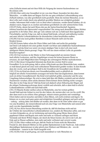 seine Zuflucht nimmt und mit ihrer Hilfe die Neigung der inneren Seelensubstanz zur
Revolution stillt.
[182,06] Aber solch eine Gesundheit ist nie von einer Dauer, besonders bei dem alten
Menschen, – er müßte denn auf längere Zeit hin zur ganz einfachen Leibesernährung seine
Zuflucht nehmen, was aber gewöhnlich nicht geschieht. Denn die meisten Menschen, so sie
dem Leibe nach wieder durch eine glücklich gewählte Medizin nur erträglich gesünder
werden, bekommen bald wieder Lust zu ihren alten Leckereien, werden darauf kränker, als sie
ehedem waren, fangen an zu siechen und nehmen gewöhnlich ein sehr schmerzliches Ende.
[182,07] Siehe, darum hat auch Moses den aus der harten Knechtschaft Ägyptens
erlösten Israeliten den Speisezettel vorgeschrieben! Die streng nach demselben lebten, blieben
gesund bis in ihr hohes Alter; aber gar viele sehnten sich nur zu bald nach ihren ägyptischen
Fleischtöpfen, und die Folge war, daß sie darauf bald krank, schwach und mühselig wurden
und unter allerlei Leibeskrankheiten ihr diesirdisches Leben beschließen mußten.
[182,08] Und eine noch größere Betrübnis in dieser Hinsicht stellt sich bei den
Kindern heraus.
[182,09] Erstens haben schon die Eltern früher nach links und rechts hin gesündigt
und ihren Leib dadurch mit einer großen Anzahl von bösen und schädlichen Seelensubstanzen
angefüllt, und das Kind war somit von einem sündigen Vater in den Leib einer noch
sündigeren Mutter hinein gezeugt. Frage: Wie soll aus einem solchen Leibe ein gesundes
Kind hervorgehen?
[182,10] Und zweitens ist die Mutter in ihrer Schwangerschaft am meisten lüstern
nach allerlei Leckereien, und ihre Angehörigen wissen ihr keinen besseren Dienst zu
erweisen, als nach Möglichkeit dem Verlangen des schwangeren Weibes nachzukommen.
[182,11] Bei dieser Gelegenheit bekommt das Kind den zweiten Stoß in seiner
Gesundheit. Es ist nicht genug, daß es schon völlig krank aus dem Mutterleibe kam, sondern
es muß darauf gleich mit einer noch schlechteren Muttermilch genährt werden. In dem besteht
dann der zweite, noch gewaltigere Stoß in die Grundfeste der Gesundheit eines Kindes.
[182,12] Ist ein Kind aus diesen zwei Gesundheitsstößen noch so glücklich als
möglich mit allerlei Arzneimitteln sozusagen mit heiler Haut davongekommen, dann kommt
noch ein dritter Gesundheitsstoß. Das Kind wird natürlich größer, neckischer und für seine
Umgebung liebenswürdiger. Da wird es dann bald über alle Maßen verzärtelt und mit allerlei
Naschereien versehen; denn solche dummen Eltern können ihrem Zärtling nichts versagen.
Was aber ist die Folge davon? Daß das Kind sich dadurch schon frühzeitig den Magen und
die nötigen Verdauungswerkzeuge derart verdirbt und schwächt, daß es dann bald in allerlei
Leibeskrankheiten verfällt und auch bald stirbt.
[182,13] Manche Kinder sterben schon im Mutterleibe, eine bei weitem größere
Anzahl bald nach der Geburt in zwei bis drei Jahren, die meisten aber von vier bis zwölf. Die
aber dann noch in ein reiferes Alter gelangen, müssen erstens gescheite und vernünftige
Eltern haben und ein keusches und diätes Leben führen, sich nicht erzürnen und ärgern. So
können sie zu einer noch ganz guten und erträglichen Gesundheit gelangen und auch sechzig
– siebzig – achtzig Jahre und darüber alt werden; aber dann ist ihr Alter selbst schon so gut
wie eine Krankheit, die immerwährend noch als eine Folge vom Mutterleibe und zumeist aber
auch von den Jugendsünden herrührt.
[182,14] Aus dieser kurzen Darstellung ersiehst du, daß Ich durchaus nicht und nie
der Urheber der menschlichen Leibeskrankheiten war, sondern die Menschen selbst, und zwar
von dem Zeitpunkte an, als sie leichtsinnig und mutwillig genug Meine ihnen allzeit
gegebenen Gebote und Regeln stets mehr und mehr zu verlassen anfingen und ihrem
Verstande und ihrem Willen folgten, der durch die bösen Geister, die sich in der Luft, der
Erde und im Wasser aufhalten, stets mehr und mehr verfinstert und verwirrt wurde.
[182,15] Die Alten wußten recht gut, daß die Nacht im Freien nicht der Menschen
Freund ist; aber dennoch führten sie ihre großen Spekulationen in der Nacht aus. Jede solcher
übermäßigen Spekulationen ist aber gleich einer Dieberei und Mörderei, die – wie dir
wohlbekannt – zumeist in der Nacht ausgeübt wird.
[182,16] Die Erde ist groß genug, um noch tausendmal so viele Menschen zu
 