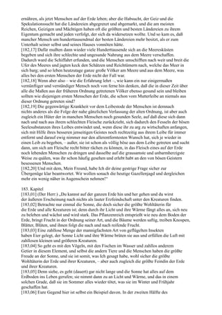 ernähren, als jetzt Menschen auf der Erde leben; aber die Habsucht, der Geiz und die
Spekulationssucht hat die Ländereien abgegrenzt und abgemarkt, und die am meisten
Reichen, Geizigen und Mächtigen haben oft die größten und besten Ländereien zu ihrem
Eigentum gemacht und jeden verfolgt, der sich da widersetzen wollte. Und so kam es, daß
mancher Mensch um hunderttausendmal der besten Ländereien mehr besitzt, als er zum
Unterhalt seiner selbst und seines Hauses vonnöten hätte.
[182,17] Dafür mußten dann wieder viele Hunderttausende sich an die Meeresküsten
begeben und sich ihre schlechte und ungesunde Nahrung aus dem Meere verschaffen.
Dadurch ward die Schiffahrt erfunden, und die Menschen umschifften nach weit und breit die
Ufer des Meeres und jagten keck den Schätzen und Reichtümern nach, welche das Meer in
sich barg; und so leben heutzutage ganze große Völker am Meere und aus dem Meere, was
alles bei den ersten Menschen der Erde nicht der Fall war.
[182,18] Wenn aber also – wie die Erfahrung lehrt –, wie kann ein nur einigermaßen
vernünftiger und verständiger Mensch noch von ferne hin denken, daß die in dieser Zeit über
alle die Maßen aus der früheren Ordnung getretenen Völker ebenso gesund sein und bleiben
sollten wie diejenigen ersten Menschen der Erde, die schon vom Mutterleibe an niemals aus
dieser Ordnung getreten sind?
[182,19] Die gegenwärtige Krankheit vor dem Leibestode der Menschen ist demnach
nichts anderes als die Folge der nahe gänzlichen Verlassung der alten Ordnung, ist aber auch
zugleich ein Hüter der in manchen Menschen noch gesunden Seele, auf daß diese sich dann
nach und nach aus ihrem schlechten Fleische zurückzieht, sich dadurch den Fesseln der bösen
Seelesubstanzen ihres Leibes entwindet und, wenn diese ihr zu arg zu wirtschaften anfangen,
sich mit Hilfe ihres besseren jenseitigen Geistes noch rechtzeitig aus ihrem Leibe für immer
entfernt und darauf ewig nimmer nur den allerentferntesten Wunsch hat, sich je wieder in
einen Leib zu begeben, – außer, sie ist schon als völlig böse aus dem Leibe getreten und sucht
dann, um sich am Fleische recht bitter rächen zu können, in das Fleisch eines auf der Erde
noch lebenden Menschen zu dringen und dasselbe auf die grausamste und unbarmherzigste
Weise zu quälen, was ihr schon häufig gesehen und erlebt habt an den von bösen Geistern
besessenen Menschen.
[182,20] Und mit dem, Mein Freund, habe Ich dir deine gestrige Frage sicher zur
Übergenüge klar beantwortet. Wir wollen sonach die heutige Gazellenjagd und dergleichen
mehr ein wenig näher in Augenschein nehmen!“

183. Kapitel
[183,01] (Der Herr:) „Du kannst auf der ganzen Erde hin und her gehen und du wirst
der äußeren Erscheinung nach nichts als lauter Erzfeindschaft unter den Kreaturen finden.
[183,02] Betrachte nur einmal die Sonne, die doch sicher die größte Wohltäterin für
die Erde und alle Kreaturen ist; denn durch ihr Licht und ihre Wärme fängt alles an, sich neu
zu beleben und wächst und wird stark. Das Pflanzenreich entsprießt wie neu dem Boden der
Erde, bringt Frucht in der Ordnung seiner Art, und die Bäume werden saftig, treiben Knospen,
Blätter, Blüten, und ihnen folgt die nach und nach reifende Frucht.
[183,03] Eine zahllose Menge der mannigfachsten Art von geflügelten Insekten
haben Eier gelegt, der Sonne Licht und ihre Wärme brüten sie aus und erfüllen die Luft mit
zahllosen kleinen und größeren Kreaturen.
[183,04] So geht es mit den Vögeln, mit den Fischen im Wasser und zahllos anderem
Getier in diesem Element, und selbst die andern Tiere und die Menschen haben die größte
Freude an der Sonne, und sie ist somit, was Ich gesagt habe, wohl sicher die größte
Wohltäterin der Erde und ihrer Kreaturen, – aber auch zugleich die größte Feindin der Erde
und ihrer Kreaturen.
[183,05] Denn siehe, es geht (dauert) gar nicht lange und die Sonne hat alles auf dem
Erdboden ins Leben gerufen; sie nimmt dann zu an Licht und Wärme, und das in einem
solchen Grade, daß sie im Sommer alles wieder tötet, was sie im Winter und Frühjahr
geschaffen hat.
[183,06] Eure Gegend hier ist selbst ein Beispiel davon. In der zweiten Hälfte des
 
