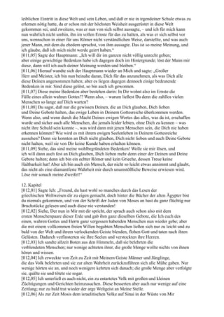 leiblichen Eintritt in diese Welt und sein Leben, und daß er nie in irgendeiner Schule etwas zu
erlernen nötig hatte, da er schon mit der höchsten Weisheit ausgerüstet in diese Welt
gekommen sei, und zweitens, was er nun von sich selbst aussagte, – und ich für mich kann
nun wahrlich nicht umhin, ihn im vollen Ernste für das zu halten, als was er sich selbst vor
uns, wennschon in einer für uns Römer nicht verständlichen Weise, darstellte, und was auch
jener Mann, mit dem du ehedem sprachst, von ihm aussagte. Das ist so meine Meinung, und
ich glaube, daß ich mich nicht werde geirrt haben.“
[011,05] Sagte der Hauptmann: „Ich will dir im ganzen nicht völlig unrecht geben;
aber einige gewichtige Bedenken habe ich dagegen doch im Hintergrunde; löst der Mann mir
diese, dann will ich auch deiner Meinung werden und bleiben.“
[011,06] Hierauf wandte sich der Hauptmann wieder an Mich und sagte: „Großer
Herr und Meister, ich bin nun beinahe daran, Dich für das anzunehmen, als was Dich alle
diese Deinen angenommen haben; aber es liegen dagegen dennoch einige bedeutende
Bedenken in mir. Sind diese gelöst, so bin auch ich gewonnen.
[011,07] Diese meine Bedenken aber bestehen darin: In Dir wohnt also im Ernste die
Fülle eines allein wahren Gottes!? Wenn also, – warum ließest Du denn die zahllos vielen
Menschen so lange auf Dich warten?
[011,08] Du sagst, daß nur die gewissen Deinen, die an Dich glauben, Dich lieben
und Deine Gebote halten, das ewige Leben in Deinem Gottesreiche überkommen werden.
Wenn also, und wenn durch die Macht Deines ewigen Wortes das alles, was da ist, erschaffen
wurde und sicher auch alle Menschen, die jemals leider lebten, ohne Dich zu kennen – was
nicht ihre Schuld sein konnte –, was wird dann mit jenen Menschen sein, die Dich nie haben
erkennen können? Wie wird es mit ihrem ewigen Seelenleben in Deinem Gottesreiche
aussehen? Denn sie konnten an Dich nicht glauben, Dich nicht lieben und auch Deine Gebote
nicht halten, weil sie von Dir keine Kunde haben erhalten können.
[011,09] Siehe, das sind meine wohlbegründeten Bedenken! Wolle sie mir lösen, und
ich will dann auch fest an Dich glauben, Dich lieben mehr denn einer der Deinen und Deine
Gebote halten; denn ich bin ein echter Römer und kein Grieche, dessen Treue keine
Haltbarkeit hat! Aber ich bin auch ein Mensch, der nicht so leicht etwas annimmt und glaubt,
das nicht als eine diamantfeste Wahrheit mir durch unumstößliche Beweise erwiesen wird.
Löse mir sonach meine Zweifel!“

12. Kapitel
[012,01] Sagte Ich: „Freund, du hast wohl so manches durch das Lesen der
griechischen Weltweisen dir zu eigen gemacht, doch hinter die Bücher der alten Ägypter bist
du niemals gekommen, und von der Schrift der Juden von Moses an hast du ganz flüchtig nur
Bruchstücke gelesen und auch diese nie verstanden!
[012,02] Siehe, Der nun in Mir mit dir spricht, der sprach auch schon also mit dem
ersten Menschenpaare dieser Erde und gab ihm ganz dieselben Gebote, die Ich euch des
einen, wahren Gottes und Herrn ganz vergessen habenden Menschen nun wieder gebe; aber
die mit einem vollkommen freien Willen begabten Menschen ließen sich nur zu leicht und zu
bald von der Welt und ihrem verlockenden Geiste blenden, flohen Gott und taten nach ihren
Gelüsten. Dadurch verfinsterten sie ihre Seelen und verstockten ihre Herzen.
[012,03] Ich sandte allzeit Boten aus den Himmeln, daß sie belehrten die
verblendeten Menschen; nur wenige achteten ihrer, die große Menge wollte nichts von ihnen
hören und wissen.
[012,04] Ich erweckte von Zeit zu Zeit mit Meinem Geiste Männer und Jünglinge,
die das Volk belehrten und sie zur alten Wahrheit zurückzuführen sich alle Mühe gaben. Nur
wenige hörten sie an, und noch wenigere kehrten sich danach; die große Menge aber verfolgte
sie, quälte sie und tötete sie sogar.
[012,05] Ich unterließ es auch nicht, ein zu entartetes Volk mit großen und kleinen
Züchtigungen und Gerichten heimzusuchen. Diese besserten aber auch nur wenige auf eine
Zeitlang; nur zu bald trat wieder der arge Weltgeist an Meine Stelle.
[012,06] Als zur Zeit Mosis dem israelitischen Volke auf Sinai in der Wüste von Mir
 