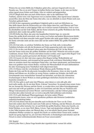 Winters bis zur ersten Hälfte des Frühjahres grünt alles, und eure Gegend sieht wie ein
Paradies aus. Was ist sie jetzt? Kaum im halben Herbst eine Steppe, in der man nur höchst
selten irgend etwas Grünes noch findet. Alles ist verdorrt und ausgestorben.
[183,07] Begib dich aber erst nach Afrika hinein, oder in die südlichsten Teile
Arabiens, und du wirst viele Tagereisen weit zu machen haben, ohne irgend etwas Lebendes
anzutreffen; denn die Hitze der Sonne tötet alles, was sie allenfalls in einem Winter noch zum
Vorschein gebracht hatte.
[183,08] In den sogenannten gemäßigten Erdgürteln geht es noch am löblichsten zu;
aber dafür dauern dort die Winterzeiten um vieles länger denn hier, und Pflanzen und Tiere
gedeihen nicht mehr in solch üppiger Fülle wie in diesen warmen Erdstrichen. Und so wirst
du allenthalben auf der Erde finden, daß die Sonne einesteils die größte Wohltäterin der Erde,
andernteils aber wieder ihre größte Feindin ist.
[183,09] Selbst das Meer, das unter den hauptheißen Gürteln liegt, ist, wenn die
Sonne ihre größte Kraft entwickelt, sehr wenig von Fischen und andern Meerestieren belebt;
diese flüchten sich dann entweder mehr gegen Norden oder mehr gegen Süden, je nachdem
die Sonne entweder mehr auf der einen oder auf der andern Hälfte ihre größte Hitzkraft
entfaltet.
[183,10] Und siehe, in welchem Verhältnis die Sonne zur Erde steht, in demselben
Verhältnis befinden sich alle die Kreaturen auf Erden gegenseitig mehr oder weniger!
[183,11] So ist dies zum Beispiel schon unter den Elementen der Fall. Ist das Wasser
nach der Sonne nicht einer der größten Wohltäter auf der Erde? Wünscht sich nicht ein jeder
Landmann, dessen Äcker, Wiesen und Gärten trocken werden, einen segenvollen Regen? Und
so dieser kommt, jauchzt gewisserart alle Kreatur voll Freuden auf!
[183,12] Lassen wir aber statt eines segensvollen Regens heftige Wolkenbrüche auf
Wolkenbrüche kommen, und niemand auf der ganzen Erde wird deren Nützlichkeit loben;
denn sie zerstören durch ihre mächtigen Fluten alles, was ihnen unterkommt, und hinterlassen
dann weit gedehnt einen wüsten Boden, welchem der Menschenfleiß oft nach Jahrhunderten
bei aller Anstrengung keine Nutzbarkeit mehr abgewinnen kann.
[183,13] Ebenso sind die verschiedenen Winde überaus große Wohltäter für den
Boden der Erde und für die physische Gesundheit aller Kreaturen. Arten sie aber in große
Stürme und Orkane aus, da stiften sie wenig Nutzen, sondern nur Schaden, das heißt vom
Gesichtspunkt eurer menschlichen Vernunft aus betrachtet, weil diese die vehementen
Erscheinungen in ihrem Wirken zu einem großartigen nützlichen Zwecke hin nicht zu
beurteilen imstande ist.
[183,14] Also geht es auch unter den Pflanzen, unter denen es viele edle gibt, aber
noch mehr unedle, die ihr mit dem Worte ,Unkraut‘ bezeichnet. So jemand einen reinen Acker
hat zur Aussaat des Weizens und der Gerste, so werden diese zwei edlen Getreidegattungen
auch rein und wohl gut gedeihen; so aber ein Feind käme und säte ihm zur Nachtzeit eine
Menge Unkrautsamen auf seinen Weizen- und Gerstenacker, und das Unkraut ginge dann
zwischen dem edlen Getreide auf, so wird es dasselbe bald erdrücken und ersticken.
[183,15] Es gibt überhaupt Pflanzengattungen, die keine andere Pflanze
emporkommen lassen, wenn sie sich irgendeines größeren oder kleineren Landstriches
ordentlich bemächtigt haben.
[183,16] Und ebenso hast du jetzt dasselbe auch im Reiche der Tiere vor dir. Eines
dient dem andern dem Fleische nach zum Fraße und zur Nahrung, und der Mensch, als seinem
Fleische nach selbst tierischer Art, ist und bleibt das größte Raubtier. Denn eine Gazelle, ein
Schaf flüchten, so sie einen Wolf, Bären, Löwen, Tiger und dergleichen reißende Tiere mehr
in ihre Nähe kommen sehen; der Mensch aber, so er mit allerlei durch seinen Verstand
erfundenen Waffen versehen ist, ergreift die Flucht vor solchen bösen Tieren nicht, sondern
macht nur gierig Jagd auf sie, um sich ihres Pelzwerks zu bemächtigen und mitunter auch ihr
Fleisch in einen wohlschmeckenden Braten am Feuer umzuwandeln.“

184. Kapitel
[184,01] (Der Herr:) „Deine Frage besteht aber eigentlich darin: warum Ich solche
 