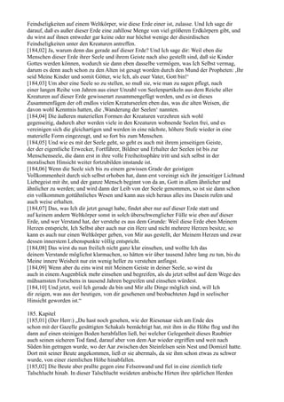 Feindseligkeiten auf einem Weltkörper, wie diese Erde einer ist, zulasse. Und Ich sage dir
darauf, daß es außer dieser Erde eine zahllose Menge von viel größeren Erdkörpern gibt, und
du wirst auf ihnen entweder gar keine oder nur höchst wenige der diesirdischen
Feindseligkeiten unter den Kreaturen antreffen.
[184,02] Ja, warum denn das gerade auf dieser Erde? Und Ich sage dir: Weil eben die
Menschen dieser Erde ihrer Seele und ihrem Geiste nach also gestellt sind, daß sie Kinder
Gottes werden können, wodurch sie dann eben dasselbe vermögen, was Ich Selbst vermag,
darum es denn auch schon zu den Alten ist gesagt worden durch den Mund der Propheten: ,Ihr
seid Meine Kinder und somit Götter, wie Ich, als euer Vater, Gott bin!‘
[184,03] Um aber eine Seele so zu stellen, so muß sie, wie man zu sagen pflegt, nach
einer langen Reihe von Jahren aus einer Unzahl von Seelenpartikeln aus dem Reiche aller
Kreaturen auf dieser Erde gewisserart zusammengefügt werden, und es ist dieses
Zusammenfügen der oft endlos vielen Kreaturseelen eben das, was die alten Weisen, die
davon wohl Kenntnis hatten, die ,Wanderung der Seelen‘ nannten.
[184,04] Die äußeren materiellen Formen der Kreaturen verzehren sich wohl
gegenseitig, dadurch aber werden viele in den Kreaturen wohnende Seelen frei, und es
vereinigen sich die gleichartigen und werden in eine nächste, höhere Stufe wieder in eine
materielle Form eingezeugt, und so fort bis zum Menschen.
[184,05] Und wie es mit der Seele geht, so geht es auch mit ihrem jenseitigen Geiste,
der der eigentliche Erwecker, Fortführer, Bildner und Erhalter der Seelen ist bis zur
Menschenseele, die dann erst in ihre volle Freiheitssphäre tritt und sich selbst in der
moralischen Hinsicht weiter fortzubilden imstande ist.
[184,06] Wenn die Seele sich bis zu einem gewissen Grade der geistigen
Vollkommenheit durch sich selbst erhoben hat, dann erst vereinigt sich ihr jenseitiger Lichtund
Liebegeist mit ihr, und der ganze Mensch beginnt von da an, Gott in allem ähnlicher und
ähnlicher zu werden; und wird dann der Leib von der Seele genommen, so ist sie dann schon
ein vollkommen gottähnliches Wesen und kann aus sich heraus alles ins Dasein rufen und
auch weise erhalten.
[184,07] Das, was Ich dir jetzt gesagt habe, findet aber nur auf dieser Erde statt und
auf keinem andern Weltkörper sonst in solch überschwenglicher Fülle wie eben auf dieser
Erde, und wer Verstand hat, der verstehe es aus dem Grunde: Weil diese Erde eben Meinem
Herzen entspricht, Ich Selbst aber auch nur ein Herz und nicht mehrere Herzen besitze, so
kann es auch nur einen Weltkörper geben, von Mir aus gestellt, der Meinem Herzen und zwar
dessen innerstem Lebenspunkte völlig entspricht.
[184,08] Das wirst du nun freilich nicht ganz klar einsehen, und wollte Ich das
deinem Verstande möglichst klarmachen, so hätten wir über tausend Jahre lang zu tun, bis du
Meine innere Weisheit nur ein wenig heller zu verstehen anfingst.
[184,09] Wenn aber du eins wirst mit Meinem Geiste in deiner Seele, so wirst du
auch in einem Augenblick mehr einsehen und begreifen, als du jetzt selbst auf dem Wege des
mühsamsten Forschens in tausend Jahren begreifen und einsehen würdest.
[184,10] Und jetzt, weil Ich gerade da bin und Mir alle Dinge möglich sind, will Ich
dir zeigen, was aus der heutigen, von dir gesehenen und beobachteten Jagd in seelischer
Hinsicht geworden ist.“

185. Kapitel
[185,01] (Der Herr:) „Du hast noch gesehen, wie der Riesenaar sich am Ende des
schon mit der Gazelle gesättigten Schakals bemächtigt hat, mit ihm in die Höhe flog und ihn
dann auf einen steinigen Boden herabfallen ließ, bei welcher Gelegenheit dieses Raubtier
auch seinen sicheren Tod fand, darauf aber von dem Aar wieder ergriffen und weit nach
Süden hin getragen wurde, wo der Aar zwischen den Steinfelsen sein Nest und Domizil hatte.
Dort mit seiner Beute angekommen, ließ er sie abermals, da sie ihm schon etwas zu schwer
wurde, von einer ziemlichen Höhe hinabfallen.
[185,02] Die Beute aber prallte gegen eine Felsenwand und fiel in eine ziemlich tiefe
Talschlucht hinab. In dieser Talschlucht weideten arabische Hirten ihre spärlichen Herden
 