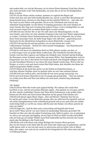 und ersahen bald, wie sich der Riesenaar, als ein diesen Hirten bekannter Feind ihrer Herden,
stets mehr und mehr in die Tiefe herabsenkte, um seine ihm zu tief ins Tal hinabgefallene
Beute zu holen.
[185,03] Als die Hirten solches merkten, spannten sie sogleich ihre Bogen und
zielten nach dem sich stets tiefer herabsenkenden Aar, und als er nach ihrer Berechnung tief
genug herunter kam, schossen sie ihre Bogen mit den scharfen Pfeilen los, – und siehe, der
Aar ward von drei Hirten wohl getroffen, fiel tot in die Talschlucht und ward als eine
ordentliche Siegestrophäe von den Hirten in Empfang genommen. Der arme Schakal mit
seiner Gazelle aber liegt noch zwischen den niederen Felsen, in die er hinabgefallen ist, und
wird erst nach einiger Zeit von andern Raubvögeln verzehrt werden.
[185,04] Und nun sieh her! Da vor der Tür steht schon eine Menschengestalt, wie die
eines Kindes, und wartet, bei einer nächsten Zeugung in den Leib einer Mutter aufgenommen
zu werden. Und hinter dieser Seelenerscheinung siehst du eine Lichtgestalt; das ist schon
dieser Seele jenseitiger Geist, der dafür Sorge tragen wird, daß diese – gegenwärtig noch –
Naturseele bei der allernächsten Gelegenheit in einem Mutterleibe versorgt wird.
[185,05] Und nun hast du auch das gesehen, wie aus den letzten drei, schon
vollkommenen Tierstufen – freilich mit vielen tausend Vorangängen – eine Menschenseele
zum Vorschein gekommen ist.
[185,06] Es wird davon ein männliches Kind zur Welt geboren werden, aus dem, so
es wohl erzogen wird, ein großer Mann werden kann. Das Gemütliche (Gemütvolle) der
Gazelle wird sein Herz regieren, das Schlaue des Schakals seine Vernunft und das Kräftige
des Riesenaars seinen Verstand, seinen Mut und seinen Willen. Sein Hauptcharakter wird ein
kriegerischer sein, den er aber durch sein Gemüt und durch seine Klugheit mäßigen und also
ein sehr brauchbarer Mensch in was immer für einem Stande werden kann. Wird er aber ein
Krieger, so wird er zwar auch durch seinen Mut Glück haben, aber ebenfalls eine Beute der
andern kriegerischen Waffen werden.
[185,07] Damit du das Kind aber gleich von der Geburt an beobachten kannst, so
wird dein irdischer Nachbar schon im nächsten Jahre als sein Vater auftreten können.
[185,08] Und nun weißt du alles, und Ich habe dir nun etwas gesagt und gezeigt, was
Ich bis jetzt noch keinem Menschen in der Art gesagt und gezeigt habe. – Aber nun nehmen
wir wieder etwas Brot und Wein und stärken uns nach dieser ziemlich lang anhaltenden
Erklärung!“

186. Kapitel
[186,01] Dieser Mein Rat wurde auch sogleich befolgt. Wir nahmen alle wieder Brot
und Wein zu uns, und die anwesenden Pharisäer sagten: „Nun glauben wir erst ganz, daß Du
der Herr und der wahrhaftige Christus bist! Denn derlei Geheimnisse in der großen Natur
können nur Dir allein und sonst keinem Menschen auf der ganzen Erde bekannt sein.“
[186,02] Und darauf sagten Meine Jünger: „Herr und Meister! Ähnliches hast Du uns
hie und da auch schon vor den Menschen gezeigt, aber uns selbst hast Du eigentlich noch nie
auf solche Naturgeheimnisse tiefer aufmerksam gemacht und sie uns auch nicht also erklärt;
merkwürdig bleibt es von Dir aus immer, daß Du unter den Heiden viel offener sprichst als
unter uns Juden!“
[186,03] Sagte Ich: „Seid ihr denn noch so kurzsichtig und begreifet den Grund
davon nicht? Wann seid ihr von eurer Geburt an naturkundige Menschen geworden? Ihr
forschtet nie über eine oder die andere Erscheinung nach, ließet sie gehen, wie sie gekommen
ist, und es war euch ganz gleichgültig, ob am Ende ein Wolf ein Schaf zerreißt und auffrißt
oder am Ende gar ein mutiger Widder einen Wolf niederstößt und ihm entweder den Garaus
macht oder ihn jählings in die Flucht treibt.
[186,04] Ihr seid wohl allzeit recht eifrige Befolger des Gesetzes Mosis gewesen,
aber um die Gesetze in der Natur habt ihr euch selten oder nahezu gar nie gekümmert, und Ich
wußte darum wohl, in was Ich euch zuerst zu unterweisen und ins rechte Licht zu führen
habe; alles andere, was euch not tut, werdet ihr bei Gelegenheit bei Mir schon nach und nach
in Erfahrung bringen.
 