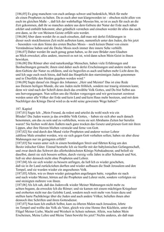 [186,05] Es ging manchem von euch anfangs schwer und bedenklich, Mich für mehr
als einen Propheten zu halten. Da es euch aber nun klargeworden ist – obschon nicht allen von
euch im gleichen Maße –, daß Ich der wahrhaftige Messias bin, so ist es auch für euch an die
Zeit gekommen, daß ihr so manches andere aus dem Gebiete der Natur der Erde auch näher
erklärt und enthüllt bekommt; aber gründlich verstehen und einsehen werdet ihr alles das auch
erst dann, so ihr von Meinem Geiste erfüllt sein werdet.
[186,06] Aber dann werdet ihr es auch einsehen, daß man mit derlei Erklärungen in
dieser noch stockfinsteren Zeit nicht auftreten kann, namentlich unter den Juden, die bis jetzt
– besonders von dem Sinne des ersten Buches Mosis – noch keinen Dunst von einem
Verständnisse haben und die Decke Mosis noch immer ihre innere Sehe verhüllt.
[186,07] Daher werdet ihr auch genug getan haben, so ihr eure Brüder zum Glauben
an Mich erwecket; alles andere, insoweit es not ist, wird dann schon Mein Geist in ihnen
bewirken.
[186,08] Die Römer aber sind naturkundige Menschen, haben viele Erfahrungen und
Beobachtungen gemacht; ihnen sind daher auch derlei Erscheinungen und andere mehr aus
dem Gebiete der Natur zu erklären, und sie begreifen es auch und haben mehr Licht denn ihr,
und Ich sage euch noch hinzu, daß bald das Hauptlicht den starrsinnigen Juden genommen
und in Überfülle den Heiden gegeben werden wird.“
[186,09] Sagte darauf ein Jünger des Johannes: „Herr und Meister! Das ist eine Rede
aus Deinem heiligen Munde, die uns Juden nicht fröhlich, sondern nur traurig stimmen kann;
denn wir sind nach der Schrift denn doch das erwählte Volk Gottes, und Du bist Selbst aus
uns hervorgegangen. Nun sollen uns die Heiden vorgezogen und wir gewisserart zerstreut
werden unter alle Völker der Erde und kein Land und kein Haus mehr besitzen, und mit dem
Nachfolger des Königs David wird es da wohl seine geweisten Wege haben!“

187. Kapitel
[187,01] Sagte Ich: „Mein Freund, da redest und urteilst du wohl noch wie ein
Blinder! Die Juden waren ja das erwählte Volk Gottes, – haben sie sich aber auch danach
benommen, um das zu sein und zu verbleiben, wozu sie seit Abrahams Zeiten her berufen
waren? Sie hielten wohl dem Äußern nach ganz trocken das Gesetz und priesen Gott mit ihren
Lippen, aber ihre Herzen blieben verstockt und ferne von Gott.
[187,02] Sie sind durch den Mund vieler Propheten und anderer weiser Lehrer
zahllose Male ermahnt worden, wie sie sich gegen Gott verhalten sollen; haben sie aber diese
Mahnungen nur im geringsten erfüllt?
[187,03] Sie waren unter sich in einem beständigen Streit und führten Krieg um den
Besitz irdischer Güter. Einmal bestrafte Ich sie hierfür mit der babylonischen Gefangenschaft,
und zwar durch das Schwert des allerheidnischsten Königs Nebukadnezar, und beließ sie
daselbst, damit sie sich bessern sollten, durch vierzig volle Jahre in aller Schmach und Not,
ließ sie aber dennoch nicht ohne Propheten und Lehrer.
[187,04] Als sie sich wieder zu bessern anfingen, da ließ Ich es wieder geschehen,
daß sie in ihr Land zurückziehen durften und wieder aufbauen die Stadt Jerusalem und den
Tempel, und sie wurden wieder ein angesehenes Volk.
[187,05] Allein, wie es ihnen wieder gutzugehen angefangen hatte, vergaßen sie nach
und nach wieder Meiner, hörten auf die Propheten und Lehrer nicht, sondern verfolgten sie
und steinigten mehrere von ihnen.
[187,06] Als Ich sah, daß das Judenvolk wieder Meiner Mahnungen nicht mehr zu
achten begann, da erweckte Ich die Römer; und sie kamen mit einem mächtigen Kriegsheer
und eroberten nicht nur das Gelobte Land, sondern noch weit mehr von Asien dazu und
stellten harte Pachtkönige über die Juden und auch andere Völker, beließen ihnen aber
dennoch ihre Schriften und ihren Gottesdienst.
[187,07] Nun kam Ich endlich Selbst, kam zu öfteren Malen nach Jerusalem, lehrte
im Tempel und wollte das Volk als Vater, gleich wie eine Henne ihre Küchlein, unter die
Flügel Meiner Liebe, Macht und Weisheit in Schutz nehmen. Allein, was haben Mein
Erscheinen, Meine Lehre und Meine Taten bewirkt bis jetzt? Nichts anderes, als daß man
 