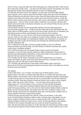Mich von Tag zu Tag mehr haßt, nach allen Richtungen hin verfolgt und Mich vollen Ernstes
dem Leibe nach zu töten sucht, – was denn auch den Juden in kurzer Zeit gelingen soll, damit
das durch die Schrift ihnen angedrohte Gericht an ihnen in Erfüllung gehe.
[187,08] Der alte Bund wird zu sein aufhören, wie das auch schon der Prophet Daniel
geweissagt hat, und es wird ein neuer Bund errichtet werden, unter dem auch alle Heiden zu
Erben und Besitzern des Reiches Gottes werden. Denn die Römer haben schon einmal das
Gelobte Land erobert, aber darin nichts zerstört; kurze Zeit nach Mir werden es wieder die
Römer erobern und aber auch derart zerstören, daß von den vielen Städten – Jerusalem nicht
ausgenommen – nicht ein Stein auf dem andern verbleiben wird, und man wird kurze Zeit
darauf nicht einmal mehr zu bestimmen imstande sein, auf welchem Punkte die eine oder die
andere Stadt gestanden ist.
[187,09] Wenn Ich denn nun hier gesagt habe, daß das Licht den Juden genommen
und den Heiden gegeben wird, – tat Ich da unrecht? Oder gehe du hin und bekehre Mir alle
Juden, daß sie an Mich glauben, und Ich will mit dem letzten Gerichte für sie innehalten, den
alten Bund erneuern und ihn auch fürderhin bis ans Ende der Zeiten erhalten.
[187,10] Siehe aber zu, wie es dir bei solch einem Unternehmen ergehen wird! Ich
sage dir: noch um vieles ärger, als es ergangen ist deinem Lehrer Johannes, der in der Wüste
die Werke der Buße predigte zur Vergebung der Sünden, aber bald darauf von Herodes ins
Gefängnis geworfen wurde, der ihn hernach auf Verlangen des ehebrecherischen Weibes
Herodias enthaupten ließ.
[187,11] Meinst du wohl, daß es dir besser ergehen möchte, so du nun in Meinem
Namen die hohen und stolzen Juden von ihren Sünden zu bekehren und ihnen ihre zahllos
vielen Laster vorzuhalten anfingst?
[187,12] Wenn du dieses mit nur einigen Funken Lichtes in deinem Verstande
betrachtest, so wirst du doch einsehen, daß dieses Volkes Sündenmaß voll geworden ist,
gleichwie das Sündenmaß der Hanochiten zu den Zeiten Noahs voll geworden ist, worauf
dann die Flut kam und alle Feinde Gottes verschlang.
[187,13] Oder sind die Juden zu Jerusalem nun etwa Freunde Gottes, so sie keinen
andern Sinn haben, als eben in Mir Gott, ihren Herrn und Vater, zu fangen und zu töten?
Sollte man solch ein Volk noch weiter bestehen lassen?
[187,14] Siehe, das geht nicht der vielen andern Auserwählten willen, darum Ich
denn auch die Zeit bis zum Untergange Jerusalems und seines Volkes sehr abkürzen will und
kommen lassen das Gericht!“

188. Kapitel
[188,01] (Der Herr:) „Ja, es werden viele Juden auch an Mich glauben, und es
glauben schon viele; aber es wird gar nicht lange dauern, so werden sich unter ihnen eine
Menge erheben, und ein jeder wird von Mir ein anderes Evangelium schreiben und predigen,
wie das schon gar jetzt an vielen Orten der Fall ist, wodurch dann viele falsche Christusse
entstehen werden. Denn diese falschen Ausbreiter Meiner Lehre werden zu ihren Jüngern
sagen: ,Sehet, das ist der wahre Christus, – was ich wohl wissen muß, da ich Sein
Augenzeuge war!‘ Und ein anderer wird von seinem Christus dasselbe behaupten.
[188,02] Und so werden diese falschen Propheten bald auch unter den Heiden eine
große Verwirrung anrichten, weil sie fürs erste als Juden leichter Glauben finden werden als
irgend von Mir erweckte Heiden, und werden unter dem Titel ,in Meinem Namen‘ auch
falsche Wunder und Zeichen tun und dadurch denn auch viele Menschen verführen und sie
für ihre falschen Christusse eingenommen machen.
[188,03] Ich sage euch das darum nun, daß ihr es dann wissen könnet, so ihr selbst
noch auf solche falschen Propheten stoßen werdet, und ihnen dann nicht glaubet, was sie
lehren, sondern in Meinem Namen wider sie zeuget und das Volk vor ihnen warnet, die
falschen Propheten selbst aber strafet und sie von der Ausbreitung Meiner Lehre abhaltet.
[188,04] So ihr in diesem Geschäfte lau sein werdet, da werdet ihr gleichen einem
Salze, das faul und unnütz geworden ist. Ist aber das Salz faul und unnütz geworden, womit
soll man dann die Speisen würzen? Darum lehret die Völker vor allem, daß sie sich vor den
 