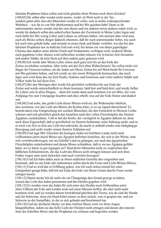 falschen Propheten hüten sollen und nicht glauben ihren Worten noch ihren Zeichen!
[188,05] Ihr selbst aber werdet nicht uneins, weder im Wort noch in der Tat, –
sondern gebet alles also den Menschen wieder in voller, sich in nichts widersprechender
Wahrheit, – wie ihr es von Mir überkommen und bei Mir gesehen habt! Denn so ihr
untereinander uneins werdet und der eine dieses und ein anderer etwas anderes reden wird, so
werdet ihr dadurch selbst den unheilvollen Samen der Zwietracht in Meine Lehre legen und
euch dafür bei Mir wenig Lobes und Lohnes zu erfreuen haben. Am meisten aber wird man
euch als Meine echten Jünger dadurch erkennen, daß ihr euch untereinander liebet, wie auch
Ich euch stets geliebt habe, und niemals in einen Zank und Hader verfallet, wie das bei den
falschen Propheten nur zu bald der Fall sein wird, bei denen ein von ihnen gepredigter
Christus den andern unter allerlei Fluch und Verdammnis verfolgen wird, wodurch Meine
euch gegebene Lehre ebenso wird zerbrochen werden müssen wie in kurzer Zeit Jerusalem
und andere Städte, da kein Stein auf dem andern ganz gelassen wird.
[188,06] Ich werde aber Meine Lehre schon auch ganz rein bis an das Ende der
Zeiten zu erhalten verstehen. Aber wehe mit der Zeit allen Widerchristen! Sie sollen nicht viel
länger ihr Unwesen treiben, als die Juden seit Mosis Zeiten bis auf Mich herab ihr Unwesen
mit Mir getrieben haben, und Ich werde sie mit einem Weltgericht heimsuchen, das noch
ärger sein wird denn das zur Zeit Noahs, Sodoms und Gomorras und vieler anderer Städte und
Völker mehr bis auf diese Zeit.
[188,07] Bei den Meinigen aber werde Ich gleichfort verbleiben bis ans Ende der
Zeiten und werde unterschiedlich zu ihnen kommen, bald hier und bald dort; und werde Selbst
ihr Lehrer sein in allen Dingen, – denn Ich werde dann auch kommen wie ein Blitz, der vom
Aufgange bis zum Untergange leuchtet und alles erhellt, was auf der Erde finster und dunkel
war.
[188,08] Und siehe, das große Licht dieses Blitzes wird sie, die Widersacher nämlich,
also zerstören, wie das Licht des Blitzes die Krebse tötet, so es sie irgend überscheint! Es
besteht darin eine Entsprechung mit solchen Menschen, die den Fortschritt in Meinem Lichte
scheuen und sich gleichfort gleich den Israeliten nach den vollen Fleischtöpfen des finstern
Ägyptens zurücksehnen. Und so hat der Krebs, der vorzüglich in Ägypten daheim ist, denn
auch diese Eigenschaft, daß er gewöhnlich im finstern Schlamme seine Nahrung sucht; und so
er noch von Zeit zu Zeit ans Licht hervorkriecht, da macht er alsbald wieder eine rückgängige
Bewegung und sucht wieder seinen finstern Schlamm auf.
[188,09] Und sage Mir: Gleichen die heutigen Juden im Gelobten Lande nicht noch
vollkommen jenen durch Moses aus Ägypten befreiten Israeliten, die sich in der Wüste, statt
sich vorwärtszubewegen, um ins Gelobte Land zu gelangen, nur nach den ägyptischen
Fleischtöpfen zurücksehnten und darum Moses schmähten, daß er sie aus Ägypten geführt
hatte, wo es ihnen so gut ergangen sei? Sind derlei Menschen nicht zu vergleichen den
häßlichen Schlammtieren, die das Licht des Blitzes nicht ertragen können und sich ihres
Fraßes wegen stets nach rückwärts statt nach vorwärts bewegen?
[188,10] Und Ich habe daher auch zu ihrem endlichen Gerichte das vorgesehen und
bestimmt, daß sie am Ende alle umkommen sollen durch das Feuer und Licht Meines Blitzes.
[188,11] Und so wird das in Erfüllung gehen, was Ich euch schon einmal bei einer
Gelegenheit gesagt habe, daß Ich am Ende die Erde von ihrem Unrate durchs Feuer werde
reinigen lassen.
[188,12] Damit meine Ich dir mehr als zur Übergenüge den Grund gezeigt zu haben,
warum das Licht den Juden genommen und den Heiden gegeben wird.
[188,13] Es werden zwar die Juden für sich unter den Heiden noch fortbestehen unter
allen Völkern der Erde und werden noch auf einen Messias hoffen, der aber nicht mehr
kommen wird, und sie werden darum fortwährend gleichen den Tieren, wie da sind die Hunde
und die Schweine; denn ein Hund kehrt immer zu dem zurück, was er gespien hat, und ein
Schwein zu der Sumpflake, in der es sich gebadet und beschmutzt hat.
[188,14] Und die dreifache Decke vor dem Antlitze Mosis wird vor ihren Augen
hängenbleiben, indem sie das helle Licht der Himmel nicht ertragen und darum den inneren
Sinn der Schriften Mosis und der Propheten nie erfassen und begreifen werden.
 