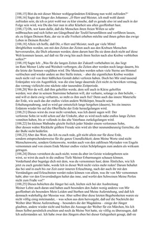 [188,15] Bist du mit dieser Meiner wohlgegründeten Erklärung nun wohl zufrieden?“
[188,16] Sagte der Jünger des Johannes: „O Herr und Meister, ich muß wohl damit
zufrieden sein, da ich es jetzt wohl nur zu klar einsehe, daß es gerade also ist und auch in der
Folge sein wird, wie Du das hier nun in aller Klarheit uns allen geoffenbart hast.
[188,17] Oh, wer kann dafür, daß die Menschen ihren freien Willen so sehr
mißbrauchen und sich lieber am Gängelband der Teufel herumführen und verführen lassen,
als zu folgen Deinem Rate, der sie in alle Freiheit erheben möchte und ihnen geben das ewige
Leben in Deinem Reiche!
[188,18] Allein ich hoffe, daß Dir, o Herr und Meister, noch gar viele Mittel
übrigbleiben werden, um mit den Zeiten der Zeiten auch aus den Krebsen Menschen
hervorzurufen, die Dich erkennen werden; denn darum hast Du sie denn doch nicht auf diese
Welt kommen lassen, auf daß sie für ewig hin auch ihren Seelen nach also Krebse verbleiben
sollen?“
[188,19] Sagte Ich: „Was für die langen Zeiten der Zukunft vorbehalten ist, das liegt
im Rate Meiner Liebe und Weisheit verborgen; die Zeiten aber werden noch lange dauern, bis
die letzte der Sonnen verglühen wird. Die Menschen werden sehen viele Sterne am Himmel
verlöschen und wieder andere an ihre Stelle treten, – aber die eigentlichen Krebse werden
noch nicht viel von ihrer häßlichen Gestalt dabei verloren haben. Doch bei Mir sind tausend
Erdenjahre wie ein Augenblick; was die eine lange dauernde Zeit nicht zu bewirken vermag,
das vermag vielleicht eine nächste oder tausendste Zeitperiode.
[188,20] Wer da will, daß ihm geholfen werde, dem soll auch in Kürze geholfen
werden; wer aber in seinem Starrsinne beharren will, der verharre, solange es ihm beliebt, –
und will er darin ewig verharren, so steht es ihm auch frei! Denn auch das innere Materielle
der Erde, wie auch das der endlos vielen andern Weltkörper, braucht seine
Erhaltungsnahrung, und es wird gar entsetzlich lange hergehen (dauern), bis ein inneres
Erdatom wieder bis auf die Oberfläche der Erde heraufgelangen wird.
[188,21] Dieses wirst du zwar nicht verstehen, was Ich damit sagen will: Der
verlorene Sohn ist wohl schon auf der Umkehr, aber es wird noch nahe endlos lange Zeiten
vonnöten haben, bis er vollends in das alte Vaterhaus zurückgelangen wird.
[188,22] Im kleinen Maßstabe gleicht freilich jeder Sünder einem verlorenen Sohn,
über dessen wahre Rückkehr größere Freude sein wird als über neunundneunzig Gerechte, die
der Buße nicht bedürfen.
[188,23] Aber das Wort, das Ich zu euch rede, gilt nicht allein nur für diese Erde,
sondern entsprechenderweise für die ganze Unendlichkeit; denn Meine Worte sind nicht
Menschenworte, sondern Gottesworte, werden auch von den zahllosen Myriaden von Engeln
vernommen und von einem Ende Meiner endlos vielen Schöpfungen zum andern als wirksam
getragen.
[188,24] Dieses verstehest du auch nicht; wenn du aber im Geiste wiedergeboren sein
wirst, so wirst du auch in die endlose Tiefe Meiner Erbarmungen schauen können.
Vorderhand aber begnüge dich mit dem, was du vernommen hast; denn Ähnliches, wie Ich
jetzt zu euch geredet habe, werde Ich in dieser Welt nicht vieles mehr reden! Darum behaltet
das bei und in euch bis zur Zeit eurer inneren Erleuchtung, nach der auch ihr mit den
Verständigen und Erleuchteten werdet reden können von allem, was ihr von Mir vernommen
habt; aber vor den Unverständigen haltet das inne, und werfet den Schweinen Meine Perlen
nicht zum Fraße vor!“
[188,25] Dieses behielten die Jünger bei sich, hielten sich bei der Ausbreitung
Meiner Lehre auch daran und haben auch besonders den Juden wenig anderes von Mir
geoffenbart als besonders Mein Leiden und Sterben und Meine Auferstehung, und daß Ich
demnach wahrhaftig der Messias war. Aber selbst über diese letzten Begebenheiten waren sie
nicht völlig einig miteinander, – was schon aus dem hervorgeht, daß auf die Nachricht der
Weiber über Meine Auferstehung – besonders die der Magdalena – einige der Jünger
glaubten, andere wieder nicht und hielten die Aussage der Weiber für ein Märchen, bis Ich
ihnen Selbst persönlich erschien und noch da Meine Not hatte, sie völlig zu überzeugen, daß
Ich auferstanden sei. Ich habe zwar den Jüngern eben bei dieser Gelegenheit gesagt, daß sie
 