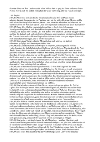 sich vor allem vor dem Uneinswerden hüten sollen; aber es ging bei ihnen und unter ihnen
ebenso zu wie auch bei andern Menschen: Ihr Geist war willig, aber ihr Fleisch schwach.

189. Kapitel
[189,01] Als wir so noch am Tische beisammensaßen und Brot und Wein zu uns
nahmen, da sagte Barnabas, der ein Pharisäer war, wie ihr wißt: „Herr und Meister, so Du
auch mich für würdig halten würdest, Deine Lehre unter den Menschen auszubreiten, so
würde ich nicht ein Wort von Deiner Lehre hinwegnehmen und auch nicht eines dazusetzen!“
[189,02] Sagte Ich: „Du bist zwar ein Jude und hast es durch dein bedeutendes
Vermögen dahin gebracht, daß du ein Pharisäer geworden bist, indem du nachweisen
konntest, daß du aus dem Stamme Levi bist; du bist aber unter den Griechen erzogen worden
und hast dir dadurch auch viel griechischen Starrsinn angeeignet und wirst dich auf die Länge
der Zeit mit einem andern Meiner Jünger eben nicht am besten vertragen mögen. Ich werde
euch allen aber etwas sagen, und so höret Mich denn an!
[189,03] Ein wahrer Weiterverbreiter Meiner Lehre muß sein wie ein äußerst
erfahrener, gefügiger und überaus geschickter Arzt.
[189,04] Ein Arzt aber kommt zum Beispiel in einen Ort, dahin er gerufen wird zu
vielen Kranken, die da behaftet sind mit Gicht und allerlei Fiebern. Nun denkt sich der Arzt:
,Derlei Kranke habe ich schon viele behandelt und ihnen mit diesen oder jenen Arzneien
geholfen, und diese Kranken hier leiden an denselben Krankheiten; ich werde ihnen daher
dieselben Arzneien geben, und sie werden gesund werden!‘ Und der Arzt tut das – und sehet,
die Kranken werden, statt besser, immer schlimmer auf seine Arzneien, verlieren das
Vertrauen zu ihm und suchen sich einen andern Arzt! Der Arzt wird darüber ärgerlich und
sagt bei sich: ,Diese meine Arzneien haben schon so vielen geholfen; warum denn gerade
diesen nicht?‘ und zieht ärgerlich nach Hause.
[189,05] Und es kam bald der zweitgerufene Arzt. Er war aber klüger als der erste,
erkundigte sich zuvor, wie der Kranke gelebt hatte, was für Speisen er zu sich genommen,
und von welchen Krankheiten er schon von Jugend auf geplagt ward. Und so erkundigte er
sich noch um Verschiedenes, um das sich ein weiser Arzt zu erkundigen hat, und richtete
demnach auch seine Arzneien ein: für einen Kranken das, für einen andern wieder ganz etwas
anderes. Und sehet, der Arzt, der sich diese Mühe nahm, heilte bald im ganzen Orte die
Kranken, da er es verstand, seine Arzneien nach den verschiedenen Naturen und
Eigenschaften seiner Kranken einzurichten (zu wählen).
[189,06] Und wie ein Arzt nur auf diese Weise – so es nicht gar zu spät an der Zeit ist
– glückliche Heilungen an den Kranken bewerkstelligen kann, ebenalso auch ein wahrer
Seelenarzt bei den vielen seelenkranken Menschen auf dieser Welt, von denen eine Seele
leichtgläubig, eine andere hartgläubig, eine andere hochmütig, eine andere geizig,
selbstsüchtig und dergleichen noch vieles mehr ist. Kommt nun der Seelenarzt zu solchen
Seelen und fängt alsogleich an, ganz steinstarr seine von Mir überkommene Lehre solchen
verschiedenartigen Seelen vorzupredigen, so wird er damit wenig Nutzen stiften.
[189,07] Wer da nicht versteht, mit den Weinenden zu weinen, mit den Lachenden zu
lachen, mit den Heiteren selbst heiter und mit den Ernsten selbst ernst zu sein, der ist noch
nicht geschickt zur Ausbreitung Meines Reiches auf Erden und gleicht in dieser Hinsicht
einem Landmanne, der beim Aufackern eines Feldes wohl seine Hände an den Pflug legt, aber
seine Blicke immer hinter sich richtet, um zu sehen, wie sich die Furchen legen; dabei vergißt
er aber den Pflug, der seitwärts ging wegen Mangels rechter Aufmerksamkeit des Pflügers,
und diesem bleibt dann nichts übrig, als den Pflug zurückzuziehen bis an die Stelle, wo er
noch geradeaus ging, um daselbst wieder von neuem anzufangen zu pflügen.
[189,08] Und so ist es mit den Lehrern, die alle Menschen – welchen Charakters und
von welchen Natureigenschaften sie auch immer sein mögen – auf ganz eine und dieselbe Art
in was immer unterrichten wollen. Einige von diesen Menschen werden etwas von diesem
Unterrichte fassen, weil der Unterricht gerade für ihre Fähigkeiten getaugt hatte; die andern
aber werden, unwissend und ungeschickter als sie vorher waren, den Lehrer verlassen.
[189,09] Und so ist denn auch hier bei der Ausbreitung Meiner Lehre wohl darauf zu
 