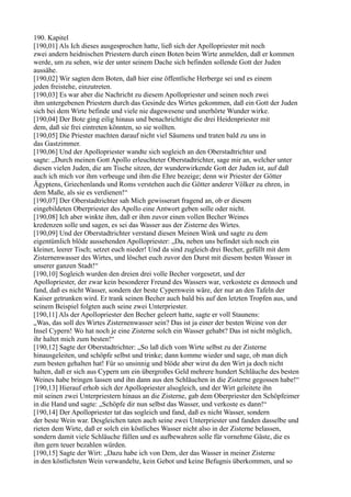 190. Kapitel
[190,01] Als Ich dieses ausgesprochen hatte, ließ sich der Apollopriester mit noch
zwei andern heidnischen Priestern durch einen Boten beim Wirte anmelden, daß er kommen
werde, um zu sehen, wie der unter seinem Dache sich befinden sollende Gott der Juden
aussähe.
[190,02] Wir sagten dem Boten, daß hier eine öffentliche Herberge sei und es einem
jeden freistehe, einzutreten.
[190,03] Es war aber die Nachricht zu diesem Apollopriester und seinen noch zwei
ihm untergebenen Priestern durch das Gesinde des Wirtes gekommen, daß ein Gott der Juden
sich bei dem Wirte befinde und viele nie dagewesene und unerhörte Wunder wirke.
[190,04] Der Bote ging eilig hinaus und benachrichtigte die drei Heidenpriester mit
dem, daß sie frei eintreten könnten, so sie wollten.
[190,05] Die Priester machten darauf nicht viel Säumens und traten bald zu uns in
das Gastzimmer.
[190,06] Und der Apollopriester wandte sich sogleich an den Oberstadtrichter und
sagte: „Durch meinen Gott Apollo erleuchteter Oberstadtrichter, sage mir an, welcher unter
diesen vielen Juden, die am Tische sitzen, der wunderwirkende Gott der Juden ist, auf daß
auch ich mich vor ihm verbeuge und ihm die Ehre bezeige; denn wir Priester der Götter
Ägyptens, Griechenlands und Roms verstehen auch die Götter anderer Völker zu ehren, in
dem Maße, als sie es verdienen!“
[190,07] Der Oberstadtrichter sah Mich gewisserart fragend an, ob er diesem
eingebildeten Oberpriester des Apollo eine Antwort geben solle oder nicht.
[190,08] Ich aber winkte ihm, daß er ihm zuvor einen vollen Becher Weines
kredenzen solle und sagen, es sei das Wasser aus der Zisterne des Wirtes.
[190,09] Und der Oberstadtrichter verstand diesen Meinen Wink und sagte zu dem
eigentümlich blöde aussehenden Apollopriester: „Da, neben uns befindet sich noch ein
kleiner, leerer Tisch; setzet euch nieder! Und da sind zugleich drei Becher, gefüllt mit dem
Zisternenwasser des Wirtes, und löschet euch zuvor den Durst mit diesem besten Wasser in
unserer ganzen Stadt!“
[190,10] Sogleich wurden den dreien drei volle Becher vorgesetzt, und der
Apollopriester, der zwar kein besonderer Freund des Wassers war, verkostete es dennoch und
fand, daß es nicht Wasser, sondern der beste Cypernwein wäre, der nur an den Tafeln der
Kaiser getrunken wird. Er trank seinen Becher auch bald bis auf den letzten Tropfen aus, und
seinem Beispiel folgten auch seine zwei Unterpriester.
[190,11] Als der Apollopriester den Becher geleert hatte, sagte er voll Staunens:
„Was, das soll des Wirtes Zisternenwasser sein? Das ist ja einer der besten Weine von der
Insel Cypern! Wo hat noch je eine Zisterne solch ein Wasser gehabt? Das ist nicht möglich,
ihr haltet mich zum besten!“
[190,12] Sagte der Oberstadtrichter: „So laß dich vom Wirte selbst zu der Zisterne
hinausgeleiten, und schöpfe selbst und trinke; dann komme wieder und sage, ob man dich
zum besten gehalten hat! Für so unsinnig und blöde aber wirst du den Wirt ja doch nicht
halten, daß er sich aus Cypern um ein übergroßes Geld mehrere hundert Schläuche des besten
Weines habe bringen lassen und ihn dann aus den Schläuchen in die Zisterne gegossen habe!“
[190,13] Hierauf erhob sich der Apollopriester alsogleich, und der Wirt geleitete ihn
mit seinen zwei Unterpriestern hinaus an die Zisterne, gab dem Oberpriester den Schöpfeimer
in die Hand und sagte: „Schöpfe dir nun selbst das Wasser, und verkoste es dann!“
[190,14] Der Apollopriester tat das sogleich und fand, daß es nicht Wasser, sondern
der beste Wein war. Desgleichen taten auch seine zwei Unterpriester und fanden dasselbe und
rieten dem Wirte, daß er solch ein köstliches Wasser nicht also in der Zisterne belassen,
sondern damit viele Schläuche füllen und es aufbewahren solle für vornehme Gäste, die es
ihm gern teuer bezahlen würden.
[190,15] Sagte der Wirt: „Dazu habe ich von Dem, der das Wasser in meiner Zisterne
in den köstlichsten Wein verwandelte, kein Gebot und keine Befugnis überkommen, und so
 