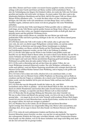 unter Blitz, Donner und Feuer wieder von neuem Gesetze gegeben wurden, da horchte es
anfangs wohl unter Furcht und Zittern auf Meine weithin wohlvernehmbaren Worte, – als
aber die Verkündigung eine längere Zeit hindurch währte, da wurde das Volk zum Teil daran
gewöhnt und machte sich nicht mehr viel daraus. Zu einem andern Teile aber ward es des
anhaltenden Belehrens überdrüssig und bat Mich, daß Ich fürs ganze Volk nur Moses allein
Meinen Willen offenbaren solle, – es werde ihn dann schon von ihm vernehmen und
befolgen; das Volk aber wolle sich unterdessen von dem Berge Sinai, weil es allda zu
furchtbar zugehe, entfernen und in einem weit davon gelegenen Tale seine Wohnhütten
aufrichten.
[012,07] Es ward das dem Volke nach längerem Flehen gewährt; aber es währte gar
nicht lange, als das Volk Meiner und der großen Szenen am Berge Sinai völlig zu vergessen
begann, sich aus dem vielen, aus Ägypten mitgenommenen Golde ein Kalb goß, dann um
dasselbe tanzte und ihm göttliche Verehrung erwies.
[012,08] Ich zeigte solches Moses an, entsandte ihn zum Meiner gar nicht mehr
gedenkenden Volke und ließ es gewaltig züchtigen in der Art, wie das Moses darauf genau
beschrieben hat.
[012,09] Dann kehrte das Volk wohl wieder zu Mir zurück; aber es gab unter ihm
stets viele, die sich von allerlei argen Weltgelüsten verleiten ließen, ein und das andere
Meiner Gebote zu übertreten und also gegen Meine Anordnungen zu sündigen.
[012,10] Es mußten von Moses zeitliche Strafen auf die Übertretung Meiner Gebote
und Anordnungen festgesetzt werden, um das Volk in der Ordnung zu erhalten.
[012,11] Als das Volk später aus der Wüste in das Gelobte Land geführt wurde und
dasselbe wie aus Meiner Hand in Besitz nahm, da ward es durch weise Richter, die mit Mir in
stetem Verbande und Verkehr standen, also nahe völlig von Mir Selbst durch eine geraume
Zeit hin regiert und ward unter Meiner persönlichen Regierung groß und mächtig, und sein
Wohlstand war größer denn der jedes andern Volkes in der Welt.
[012,12] Da ward es übermütig und sah auf den Glanz der andern Völker, die von
einem Weltkönige tyrannisch beherrscht wurden. Der eitle Weltglanz verblendete es, – es
wollte auch glänzen, ward mit Meiner Regierung unzufrieden und verlangte durch den mit
Meinem Geiste erfüllten Richter Samuel einen Weltkönig, und es beging so die größte und
gröbste aller Sünden.
[012,13] Und so fiel es dann stets tiefer, obschon Ich es nie unterlassen habe, es stets
durch erweckte und von Meinem Geiste erfüllte Propheten zur Besserung und zur Buße zu
ermahnen und ihm die Folgen zu verkünden, die es durch seine Verstocktheit zu gewärtigen
haben werde; und also handelte Ich bis jetzt mit diesem Volke und kam nun Selbst, mit
Fleisch angetan.
[012,14] Sieh aber nun die übergroße Anzahl der Juden an, die, statt Mich
anzunehmen und an Mich zu glauben – da Ich doch überall Mich als Den, der Ich sicher bin,
durch nie erhörte Wundertaten und Zeichen über jeden Zweifel hinaus bemerkbar mache –,
Mich hassen, verfolgen, zu ergreifen und diesen Meinen Leib zu töten trachten!
[012,15] Wenn aber für die geistige Bildung der Menschen stets ohne Unterlaß von
Mir aus zu allen Zeiten und überall also gesorgt wurde, wie Ich es dir nun in aller Kürze
gezeigt habe, – wie magst du als ein mit vieler Vernunft wohlversehener Römer Mich fragen,
warum Ich erst jetzt zu euch Menschen kam, um das Reich Gottes, welches da ist ein Reich
des ewigen Lebens, bei euch nur wenigen zu gründen!?
[012,16] Wandere hin in alle Länder, die dir bekannt sind und deren Bewohner
irgend vermöge ihres Herzens nur einigermaßen fähig sind, Meine Lehre anzunehmen, und
erkundige dich, ob sie sogar in dieser Zeit ohne Kunde von Meinem Hiersein und Wirken
sind!
[012,17] In vielen dir noch unbekannten Ländern und Reichen aber haben die
besseren Menschen innere Gesichte von dem, was nun hier ist und geschieht. Nur irgend in
den verborgensten Winkeln der Erde ganz verwildert lebende, wahre Tiermenschen können
keine Kunde von Mir erhalten, weil sie für deren Aufnahme noch lange nicht fähig sind; doch
mit der Zeit soll auch für sie gesorgt werden.
 