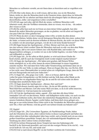 Menschen zu verfinstern versteht, um mit ihnen dann zu bereichern und zu vergrößern sein
Reich.
[191,04] Aber wehe denen, die es wohl wissen, daß an dem, was sie die Menschen
lehren, nichts ist, aber die Menschen doch in die Finsternis leiten, damit diese im Schweiße
ihres Angesichts für sie arbeiten und ihnen durch die abverlangten Opfer ein überaus gutes
diesweltliches, mühe- und sorgenloses Leben verschaffen!
[191,05] Ich sage euch aber, daß Ich Mich der armen, verführten Menschen wohl
erbarmen werde, aber der Verführer nimmerdar; denn sie wissen, was sie tun, – die andern
aber wissen es nicht.
[191,06] Du selbst hast noch nie im Ernste an einen deiner Götter geglaubt, hast aber
dennoch die andern Menschen gezwungen, an das zu glauben, was du schon seit langem für
eine pure Fabel der Alten gehalten hast.
[191,07] Wenn du dich vor dem Untergange retten willst, so kehre du allen deinen
Göttern den Rücken, belehre deine von dir betrogenen Menschen über den einen, wahren Gott
der Juden, so kannst auch du dereinst teilhaben an Meinem Reiche, das nicht von dieser Welt
ist, sondern von der jenseitigen geistigen, von der du in dir keine Kunde besitzest!“
[191,08] Sagte hierauf der Apollopriester: „O Herr, Meister und Gott, das wird für
uns eine schwere Arbeit werden! Denn die Menschen sind noch zu sehr von dem alten Wahn
durchdrungen, daß es mit unsern Göttern eine volle Realität habe; und werden wir
dagegenzulehren anfangen, so werden wir uns in die Gefahr begeben, von dem Volke verfolgt
und mißhandelt zu werden.“
[191,09] Sagte Ich: „So ihr selbst an Mich glaubet, so wird euch dieser Glaube die
Kraft erteilen, daß ihr auch das Unmögliche leicht werdet möglich machen können!“
[191,10] Sagte der Apollopriester: „Wir haben jetzt gesehen, daß Deinem Willen
nichts unmöglich ist; so du willst, kannst du unsere Göttertempel in einem Augenblick
zunichte machen. Wir sind dann beim Volke außer Verantwortung und können dann um so
leichter von Dir zum Volke zu reden anfangen. Denn an Zeugen über das, was Du bist, fehlt
es hier nicht; unser Oberstadtrichter ist einmal schon ein vollgültigster Zeuge, dann der Wirt
und sein Hausgesinde und auch jene Juden dort.“
[191,11] Sagte Ich: „Das ginge zwar wohl, – aber es ist besser, daß ihr das Volk
vorher bei guten Gelegenheiten von Mir belehret und das Volk dann selbst Hände an die
Tempel und ihre sie umgebenden Haine legt, die an und für sich schon mehr ein dürres
Gestrüpp denn ansehnliche Haine sind.“
[191,12] Sagte darauf der Apollopriester: „Meister, Herr und Gott!“
[191,13] Nach diesem Ausrufe sagte Ich zu ihm: „So du mit Mir sprichst, so nenne
Mich bloß Herr und Meister; Gott aber nenne Mich erst dann, so du in dir selbst innewirst,
was die Gottheit ist. Und nun kannst du weiterreden!“
[191,14] Und der Apollopriester redete, sagend: „Wie sind aber alle diese Götter
entstanden? Ich will von den kleinen, Neben- und Halbgöttern nichts reden, wie auch von den
weiblichen Gottheiten nichts; aber hinter den männlichen Hauptgottheiten, die schon die
unseres Gedenkens ältesten Ägypter verehrt haben, muß denn doch etwas gelegen sein, –
denn gar so aus nichts können diese Götter nicht in das Verständnis der Menschen gekommen
sein! Dir, o Herr und Meister, wird das gewiß vom tiefsten Grunde aus bekannt sein!“

192. Kapitel
[192,01] Sagte Ich: „Die Ureinwohner Ägyptens, als Nachkömmlinge Noahs, haben
auch die Erkenntnis des einen, allein wahren Gottes in dieses Land gebracht und haben den
allein wahren Gott über siebenhundert Jahre lang verehrt, und es besteht noch ein aus einem
großen Granitfelsen gemeißelter Tempel, den vier aufeinanderfolgende Haupthirten zur
Verehrung des allein wahren Gottes errichtet haben.
[192,02] Im tiefsten Hintergrunde dieses Tempels hat man eine bedeutungsvolle
Inschrift in die Steinwand gemeißelt, und zwar mit den wenigen Worten Ja bu sim bil, – was
soviel heißt als: Ich war, bin, und werde sein!
[192,03] Und so nach diesem Begriffe von der Gottheit verehrten die Ureinwohner,
 