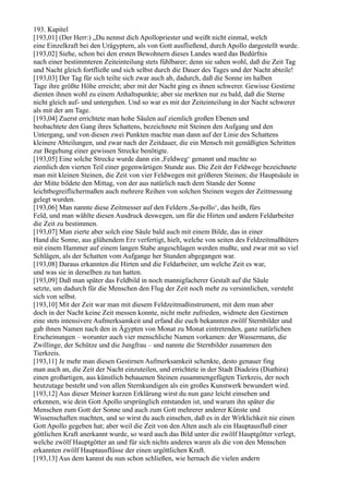 193. Kapitel
[193,01] (Der Herr:) „Du nennst dich Apollopriester und weißt nicht einmal, welch
eine Einzelkraft bei den Urägyptern, als von Gott ausfließend, durch Apollo dargestellt wurde.
[193,02] Siehe, schon bei den ersten Bewohnern dieses Landes ward das Bedürfnis
nach einer bestimmteren Zeiteinteilung stets fühlbarer; denn sie sahen wohl, daß die Zeit Tag
und Nacht gleich fortfließe und sich selbst durch die Dauer des Tages und der Nacht abteile!
[193,03] Der Tag für sich teilte sich zwar auch ab, dadurch, daß die Sonne im halben
Tage ihre größte Höhe erreicht; aber mit der Nacht ging es ihnen schwerer. Gewisse Gestirne
dienten ihnen wohl zu einem Anhaltspunkte; aber sie merkten nur zu bald, daß die Sterne
nicht gleich auf- und untergehen. Und so war es mit der Zeiteinteilung in der Nacht schwerer
als mit der am Tage.
[193,04] Zuerst errichtete man hohe Säulen auf ziemlich großen Ebenen und
beobachtete den Gang ihres Schattens, bezeichnete mit Steinen den Aufgang und den
Untergang, und von diesen zwei Punkten machte man dann auf der Linie des Schattens
kleinere Abteilungen, und zwar nach der Zeitdauer, die ein Mensch mit gemäßigten Schritten
zur Begehung einer gewissen Strecke benötigte.
[193,05] Eine solche Strecke wurde dann ein ,Feldweg‘ genannt und machte so
ziemlich den vierten Teil einer gegenwärtigen Stunde aus. Die Zeit der Feldwege bezeichnete
man mit kleinen Steinen, die Zeit von vier Feldwegen mit größeren Steinen; die Hauptsäule in
der Mitte bildete den Mittag, von der aus natürlich nach dem Stande der Sonne
leichtbegreiflichermaßen auch mehrere Reihen von solchen Steinen wegen der Zeitmessung
gelegt wurden.
[193,06] Man nannte diese Zeitmesser auf den Feldern ,Sa-pollo‘, das heißt, fürs
Feld, und man wählte diesen Ausdruck deswegen, um für die Hirten und andern Feldarbeiter
die Zeit zu bestimmen.
[193,07] Man zierte aber solch eine Säule bald auch mit einem Bilde, das in einer
Hand die Sonne, aus glühendem Erz verfertigt, hielt, welche von seiten des Feldzeitmaßhüters
mit einem Hammer auf einem langen Stabe angeschlagen werden mußte, und zwar mit so viel
Schlägen, als der Schatten vom Aufgange her Stunden abgegangen war.
[193,08] Daraus erkannten die Hirten und die Feldarbeiter, um welche Zeit es war,
und was sie in derselben zu tun hatten.
[193,09] Daß man später das Feldbild in noch mannigfacherer Gestalt auf die Säule
setzte, um dadurch für die Menschen den Flug der Zeit noch mehr zu versinnlichen, versteht
sich von selbst.
[193,10] Mit der Zeit war man mit diesem Feldzeitmaßinstrument, mit dem man aber
doch in der Nacht keine Zeit messen konnte, nicht mehr zufrieden, widmete den Gestirnen
eine stets intensivere Aufmerksamkeit und erfand die euch bekannten zwölf Sternbilder und
gab ihnen Namen nach den in Ägypten von Monat zu Monat eintretenden, ganz natürlichen
Erscheinungen – worunter auch vier menschliche Namen vorkamen: der Wassermann, die
Zwillinge, der Schütze und die Jungfrau – und nannte die Sternbilder zusammen den
Tierkreis.
[193,11] Je mehr man diesen Gestirnen Aufmerksamkeit schenkte, desto genauer fing
man auch an, die Zeit der Nacht einzuteilen, und errichtete in der Stadt Diadeira (Diathira)
einen großartigen, aus künstlich behauenen Steinen zusammengefügten Tierkreis, der noch
heutzutage besteht und von allen Sternkundigen als ein großes Kunstwerk bewundert wird.
[193,12] Aus dieser Meiner kurzen Erklärung wirst du nun ganz leicht einsehen und
erkennen, wie dein Gott Apollo ursprünglich entstanden ist, und warum ihn später die
Menschen zum Gott der Sonne und auch zum Gott mehrerer anderer Künste und
Wissenschaften machten, und so wirst du auch einsehen, daß es in der Wirklichkeit nie einen
Gott Apollo gegeben hat; aber weil die Zeit von den Alten auch als ein Hauptausfluß einer
göttlichen Kraft anerkannt wurde, so ward auch das Bild unter die zwölf Hauptgötter verlegt,
welche zwölf Hauptgötter an und für sich nichts anderes waren als die von den Menschen
erkannten zwölf Hauptausflüsse der einen urgöttlichen Kraft.
[193,13] Aus dem kannst du nun schon schließen, wie hernach die vielen andern
 