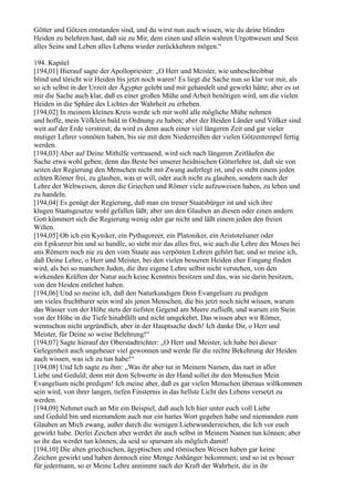 Götter und Götzen entstanden sind, und du wirst nun auch wissen, wie du deine blinden
Heiden zu belehren hast, daß sie zu Mir, dem einen und allein wahren Urgottwesen und Sein
alles Seins und Leben alles Lebens wieder zurückkehren mögen.“

194. Kapitel
[194,01] Hierauf sagte der Apollopriester: „O Herr und Meister, wie unbeschreibbar
blind und töricht wir Heiden bis jetzt noch waren! Es liegt die Sache nun so klar vor mir, als
so ich selbst in der Urzeit der Ägypter gelebt und mit gehandelt und gewirkt hätte; aber es ist
mir die Sache auch klar, daß es einer großen Mühe und Arbeit benötigen wird, um die vielen
Heiden in die Sphäre des Lichtes der Wahrheit zu erheben.
[194,02] In meinem kleinen Kreis werde ich mir wohl alle mögliche Mühe nehmen
und hoffe, mein Völklein bald in Ordnung zu haben; aber der Heiden Länder und Völker sind
weit auf der Erde verstreut; da wird es denn auch einer viel längeren Zeit und gar vieler
mutiger Lehrer vonnöten haben, bis sie mit dem Niederreißen der vielen Götzentempel fertig
werden.
[194,03] Aber auf Deine Mithilfe vertrauend, wird sich nach längeren Zeitläufen die
Sache etwa wohl geben; denn das Beste bei unserer heidnischen Götterlehre ist, daß sie von
seiten der Regierung den Menschen nicht mit Zwang auferlegt ist, und es steht einem jeden
echten Römer frei, zu glauben, was er will, oder auch nicht zu glauben, sondern nach der
Lehre der Weltweisen, deren die Griechen und Römer viele aufzuweisen haben, zu leben und
zu handeln.
[194,04] Es genügt der Regierung, daß man ein treuer Staatsbürger ist und sich ihre
klugen Staatsgesetze wohl gefallen läßt; aber um den Glauben an diesen oder einen andern
Gott kümmert sich die Regierung wenig oder gar nicht und läßt einem jeden den freien
Willen.
[194,05] Ob ich ein Kyniker, ein Pythagoreer, ein Platoniker, ein Aristotelianer oder
ein Epikureer bin und so handle, so steht mir das alles frei, wie auch die Lehre des Moses bei
uns Römern noch nie zu den vom Staate aus verpönten Lehren gehört hat; und so meine ich,
daß Deine Lehre, o Herr und Meister, bei den vielen besseren Heiden eher Eingang finden
wird, als bei so manchen Juden, die ihre eigene Lehre selbst nicht verstehen, von den
wirkenden Kräften der Natur auch keine Kenntnis besitzen und das, was sie darin besitzen,
von den Heiden entlehnt haben.
[194,06] Und so meine ich, daß den Naturkundigen Dein Evangelium zu predigen
um vieles fruchtbarer sein wird als jenen Menschen, die bis jetzt noch nicht wissen, warum
das Wasser von der Höhe stets der tiefsten Gegend am Meere zufließt, und warum ein Stein
von der Höhe in die Tiefe hinabfällt und nicht umgekehrt. Das wissen aber wir Römer,
wennschon nicht urgründlich, aber in der Hauptsache doch! Ich danke Dir, o Herr und
Meister, für Deine so weise Belehrung!“
[194,07] Sagte hierauf der Oberstadtrichter: „O Herr und Meister, ich habe bei dieser
Gelegenheit auch ungeheuer viel gewonnen und werde für die rechte Bekehrung der Heiden
auch wissen, was ich zu tun habe!“
[194,08] Und Ich sagte zu ihm: „Was ihr aber tut in Meinem Namen, das tuet in aller
Liebe und Geduld; denn mit dem Schwerte in der Hand sollet ihr den Menschen Mein
Evangelium nicht predigen! Ich meine aber, daß es gar vielen Menschen überaus willkommen
sein wird, von ihrer langen, tiefen Finsternis in das hellste Licht des Lebens versetzt zu
werden.
[194,09] Nehmet euch an Mir ein Beispiel, daß auch Ich hier unter euch voll Liebe
und Geduld bin und niemandem auch nur ein hartes Wort gegeben habe und niemanden zum
Glauben an Mich zwang, außer durch die wenigen Liebewunderzeichen, die Ich vor euch
gewirkt habe. Derlei Zeichen aber werdet ihr auch selbst in Meinem Namen tun können; aber
so ihr das werdet tun können, da seid so sparsam als möglich damit!
[194,10] Die alten griechischen, ägyptischen und römischen Weisen haben gar keine
Zeichen gewirkt und haben dennoch eine Menge Anhänger bekommen; und so ist es besser
für jedermann, so er Meine Lehre annimmt nach der Kraft der Wahrheit, die in ihr
 