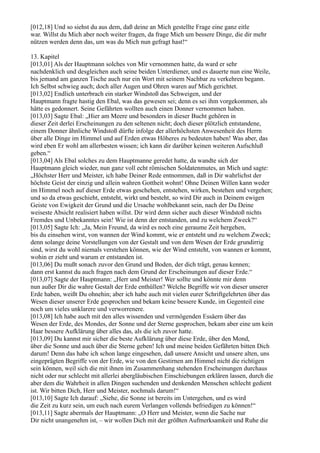 [012,18] Und so siehst du aus dem, daß deine an Mich gestellte Frage eine ganz eitle
war. Willst du Mich aber noch weiter fragen, da frage Mich um bessere Dinge, die dir mehr
nützen werden denn das, um was du Mich nun gefragt hast!“

13. Kapitel
[013,01] Als der Hauptmann solches von Mir vernommen hatte, da ward er sehr
nachdenklich und desgleichen auch seine beiden Unterdiener, und es dauerte nun eine Weile,
bis jemand am ganzen Tische auch nur ein Wort mit seinem Nachbar zu verkehren begann.
Ich Selbst schwieg auch; doch aller Augen und Ohren waren auf Mich gerichtet.
[013,02] Endlich unterbrach ein starker Windstoß das Schweigen, und der
Hauptmann fragte hastig den Ebal, was das gewesen sei; denn es sei ihm vorgekommen, als
hätte es gedonnert. Seine Gefährten wollten auch einen Donner vernommen haben.
[013,03] Sagte Ebal: „Hier am Meere und besonders in dieser Bucht gehören in
dieser Zeit derlei Erscheinungen zu den seltenen nicht; doch dieser plötzlich entstandene,
einem Donner ähnliche Windstoß dürfte infolge der allerhöchsten Anwesenheit des Herrn
über alle Dinge im Himmel und auf Erden etwas Höheres zu bedeuten haben! Was aber, das
wird eben Er wohl am allerbesten wissen; ich kann dir darüber keinen weiteren Aufschluß
geben.“
[013,04] Als Ebal solches zu dem Hauptmanne geredet hatte, da wandte sich der
Hauptmann gleich wieder, nun ganz voll echt römischen Soldatenmutes, an Mich und sagte:
„Höchster Herr und Meister, ich habe Deiner Rede entnommen, daß in Dir wahrlichst der
höchste Geist der einzig und allein wahren Gottheit wohnt! Ohne Deinen Willen kann weder
im Himmel noch auf dieser Erde etwas geschehen, entstehen, wirken, bestehen und vergehen;
und so da etwas geschieht, entsteht, wirkt und besteht, so wird Dir auch in Deinem ewigen
Geiste von Ewigkeit der Grund und die Ursache wohlbekannt sein, nach der Du Deine
weiseste Absicht realisiert haben willst. Dir wird denn sicher auch dieser Windstoß nichts
Fremdes und Unbekanntes sein! Wie ist denn der entstanden, und zu welchem Zweck?“
[013,05] Sagte Ich: „Ja, Mein Freund, da wird es noch eine geraume Zeit hergehen,
bis du einsehen wirst, von wannen der Wind kommt, wie er entsteht und zu welchem Zweck;
denn solange deine Vorstellungen von der Gestalt und von dem Wesen der Erde grundirrig
sind, wirst du wohl niemals verstehen können, wie der Wind entsteht, von wannen er kommt,
wohin er zieht und warum er entstanden ist.
[013,06] Du mußt sonach zuvor den Grund und Boden, der dich trägt, genau kennen;
dann erst kannst du auch fragen nach dem Grund der Erscheinungen auf dieser Erde.“
[013,07] Sagte der Hauptmann: „Herr und Meister! Wer sollte und könnte mir denn
nun außer Dir die wahre Gestalt der Erde enthüllen? Welche Begriffe wir von dieser unserer
Erde haben, weißt Du ohnehin; aber ich habe auch mit vielen eurer Schriftgelehrten über das
Wesen dieser unserer Erde gesprochen und bekam keine bessere Kunde, im Gegenteil eine
noch um vieles unklarere und verworrenere.
[013,08] Ich habe auch mit den alles wissenden und vermögenden Essäern über das
Wesen der Erde, des Mondes, der Sonne und der Sterne gesprochen, bekam aber eine um kein
Haar bessere Aufklärung über alles das, als die ich zuvor hatte.
[013,09] Du kannst mir sicher die beste Aufklärung über diese Erde, über den Mond,
über die Sonne und auch über die Sterne geben! Ich und meine beiden Gefährten bitten Dich
darum! Denn das habe ich schon lange eingesehen, daß unsere Ansicht und unsere alten, uns
eingeprägten Begriffe von der Erde, wie von den Gestirnen am Himmel nicht die richtigen
sein können, weil sich die mit ihnen im Zusammenhang stehenden Erscheinungen durchaus
nicht oder nur schlecht mit allerlei abergläubischen Einschiebungen erklären lassen, durch die
aber dem die Wahrheit in allen Dingen suchenden und denkenden Menschen schlecht gedient
ist. Wir bitten Dich, Herr und Meister, nochmals darum!“
[013,10] Sagte Ich darauf: „Siehe, die Sonne ist bereits im Untergehen, und es wird
die Zeit zu kurz sein, um euch nach eurem Verlangen vollends befriedigen zu können!“
[013,11] Sagte abermals der Hauptmann: „O Herr und Meister, wenn die Sache nur
Dir nicht unangenehm ist, – wir wollen Dich mit der größten Aufmerksamkeit und Ruhe die
 