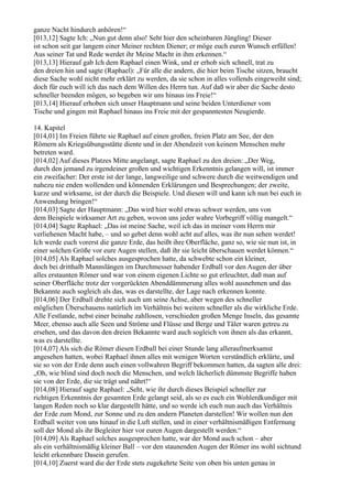 ganze Nacht hindurch anhören!“
[013,12] Sagte Ich: „Nun gut denn also! Seht hier den scheinbaren Jüngling! Dieser
ist schon seit gar langem einer Meiner rechten Diener; er möge euch euren Wunsch erfüllen!
Aus seiner Tat und Rede werdet ihr Meine Macht in ihm erkennen.“
[013,13] Hierauf gab Ich dem Raphael einen Wink, und er erhob sich schnell, trat zu
den dreien hin und sagte (Raphael): „Für alle die andern, die hier beim Tische sitzen, braucht
diese Sache wohl nicht mehr erklärt zu werden, da sie schon in alles vollends eingeweiht sind;
doch für euch will ich das nach dem Willen des Herrn tun. Auf daß wir aber die Sache desto
schneller beenden mögen, so begeben wir uns hinaus ins Freie!“
[013,14] Hierauf erhoben sich unser Hauptmann und seine beiden Unterdiener vom
Tische und gingen mit Raphael hinaus ins Freie mit der gespanntesten Neugierde.

14. Kapitel
[014,01] Im Freien führte sie Raphael auf einen großen, freien Platz am See, der den
Römern als Kriegsübungsstätte diente und in der Abendzeit von keinem Menschen mehr
betreten ward.
[014,02] Auf dieses Platzes Mitte angelangt, sagte Raphael zu den dreien: „Der Weg,
durch den jemand zu irgendeiner großen und wichtigen Erkenntnis gelangen will, ist immer
ein zweifacher: Der erste ist der lange, langweilige und schwere durch die weitwendigen und
nahezu nie enden wollenden und könnenden Erklärungen und Besprechungen; der zweite,
kurze und wirksame, ist der durch die Beispiele. Und diesen will und kann ich nun bei euch in
Anwendung bringen!“
[014,03] Sagte der Hauptmann: „Das wird hier wohl etwas schwer werden, uns von
dem Beispiele wirksamer Art zu geben, wovon uns jeder wahre Vorbegriff völlig mangelt.“
[014,04] Sagte Raphael: „Das ist meine Sache, weil ich das in meiner vom Herrn mir
verliehenen Macht habe, – und so gebet denn wohl acht auf alles, was ihr nun sehen werdet!
Ich werde euch vorerst die ganze Erde, das heißt ihre Oberfläche, ganz so, wie sie nun ist, in
einer solchen Größe vor eure Augen stellen, daß ihr sie leicht überschauen werdet können.“
[014,05] Als Raphael solches ausgesprochen hatte, da schwebte schon ein kleiner,
doch bei dritthalb Mannslängen im Durchmesser habender Erdball vor den Augen der über
alles erstaunten Römer und war von einem eigenen Lichte so gut erleuchtet, daß man auf
seiner Oberfläche trotz der vorgerückten Abenddämmerung alles wohl ausnehmen und das
Bekannte auch sogleich als das, was es darstellte, der Lage nach erkennen konnte.
[014,06] Der Erdball drehte sich auch um seine Achse, aber wegen des schneller
möglichen Überschauens natürlich im Verhältnis bei weitem schneller als die wirkliche Erde.
Alle Festlande, nebst einer beinahe zahllosen, verschieden großen Menge Inseln, das gesamte
Meer, ebenso auch alle Seen und Ströme und Flüsse und Berge und Täler waren getreu zu
ersehen, und das davon den dreien Bekannte ward auch sogleich von ihnen als das erkannt,
was es darstellte.
[014,07] Als sich die Römer diesen Erdball bei einer Stunde lang alleraufmerksamst
angesehen hatten, wobei Raphael ihnen alles mit wenigen Worten verständlich erklärte, und
sie so von der Erde denn auch einen vollwahren Begriff bekommen hatten, da sagten alle drei:
„Oh, wie blind sind doch noch die Menschen, und welch lächerlich dümmste Begriffe haben
sie von der Erde, die sie trägt und nährt!“
[014,08] Hierauf sagte Raphael: „Seht, wie ihr durch dieses Beispiel schneller zur
richtigen Erkenntnis der gesamten Erde gelangt seid, als so es euch ein Wohlerdkundiger mit
langen Reden noch so klar dargestellt hätte, und so werde ich euch nun auch das Verhältnis
der Erde zum Mond, zur Sonne und zu den andern Planeten darstellen! Wir wollen nun den
Erdball weiter von uns hinauf in die Luft stellen, und in einer verhältnismäßigen Entfernung
soll der Mond als ihr Begleiter hier vor euren Augen dargestellt werden.“
[014,09] Als Raphael solches ausgesprochen hatte, war der Mond auch schon – aber
als ein verhältnismäßig kleiner Ball – vor den staunenden Augen der Römer ins wohl sichtund
leicht erkennbare Dasein gerufen.
[014,10] Zuerst ward die der Erde stets zugekehrte Seite von oben bis unten genau in
 