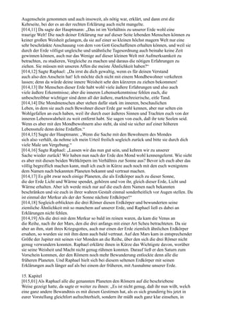 Augenschein genommen und auch insoweit, als nötig war, erklärt, und dann erst die
Kehrseite, bei der es an der rechten Erklärung auch nicht mangelte.
[014,11] Da sagte der Hauptmann: „Das ist im Verhältnis zu unserer Erde wohl eine
traurige Welt! Die nach deiner Erklärung nur auf dieser Seite lebenden Menschen können zu
keiner großen Weisheit gelangen, da sie auf einer so kleinen höchst magern Welt nur eine
sehr beschränkte Anschauung von dem von Gott Geschaffenen erhalten können, und weil sie
durch der Erde völligst ungleiche und unähnliche Tagesordnung auch beinahe keine Zeit
gewinnen können, auch nur das Wenige auf dieser kleinen Welt mit Aufmerksamkeit zu
betrachten, zu studieren, Vergleiche zu machen und daraus die nötigen Erfahrungen zu
ziehen. Sie müssen mit unseren Affen die meiste Ähnlichkeit haben?“
[014,12] Sagte Raphael: „Da irrst du dich gewaltig, wenn es für deinen Verstand
auch also den Anschein hat! Ich möchte dich nicht mit einem Mondbewohner verkehren
lassen; denn da würde deine innere Weisheit sehr den kürzeren zu ziehen bekommen!
[014,13] Ihr Menschen dieser Erde habt wohl viele äußere Erfahrungen und also auch
viele äußere Erkenntnisse; aber die inneren Lebenserkenntnisse fehlen euch, die
unbeschreibbar wichtiger sind denn all der äußere, marktschreierische, eitle Tand.
[014,14] Die Mondmenschen aber stehen dafür stark im inneren, beschaulichen
Leben, in dem sie auch euch Bewohner dieser Erde gar wohl kennen, aber nur selten ein
Wohlgefallen an euch haben, weil ihr durch euer äußeres Sinnen und Trachten euch von der
inneren Lebenswahrheit zu weit entfernt habt. Sie sagen von euch, daß ihr tote Seelen seid.
Wenn es aber mit den Mondbewohnern also steht, da sind sie sicher auf einer höheren
Lebensstufe denn deine Erdaffen.“
[014,15] Sagte der Hauptmann: „Wenn die Sache mit den Bewohnern des Mondes
sich also verhält, da nehme ich mein Urteil freilich sogleich zurück und bitte sie durch dich
viele Male um Vergebung.“
[014,16] Sagte Raphael: „Lassen wir das nun gut sein, und kehren wir zu unserer
Sache wieder zurück! Wir haben nun nach der Erde den Mond wohl kennengelernt. Wie sieht
es aber mit diesen beiden Weltkörpern im Verhältnis zur Sonne aus? Bevor ich euch aber das
völlig begreiflich machen kann, muß ich euch in Kürze auch noch mit den euch wenigstens
dem Namen nach bekannten Planeten bekannt und vertraut machen.
[014,17] Es gibt zwar noch einige Planeten, die als Erdkörper auch zu dieser Sonne,
die der Erde Licht und Wärme spendet, gehören und von ihr, gleich dieser Erde, Licht und
Wärme erhalten. Aber ich werde mich nur auf die euch dem Namen nach bekannten
beschränken und sie euch in ihrer wahren Gestalt einmal sonderheitlich vor Augen stellen. Da
ist einmal der Merkur als der der Sonne nächste Erdkörper!“
[014,18] Sogleich erblickten die drei Römer diesen Erdkörper und bewunderten seine
ziemliche Ähnlichkeit mit so manchem auf unserer Erde, und Raphael ließ es dabei an
Erklärungen nicht fehlen.
[014,19] Als die drei mit dem Merkur so bald im reinen waren, da kam die Venus an
die Reihe, nach ihr der Mars, den die drei anfangs mit einer Art Scheu betrachteten. Da sie
aber an ihm, statt ihres Kriegsgottes, auch nur einen der Erde ziemlich ähnlichen Erdkörper
ersahen, so wurden sie mit ihm denn auch bald vertraut. Auf den Mars kam in entsprechender
Größe der Jupiter mit seinen vier Monden an die Reihe, über den sich die drei Römer nicht
genug verwundern konnten. Raphael erklärte ihnen in Kürze das Wichtigste davon, worüber
sie seine Weisheit und Macht nicht genug rühmen konnten. Darauf ließ er den Saturn zum
Vorschein kommen, der den Römern noch mehr Bewunderung entlockte denn alle die
früheren Planeten. Und Raphael hielt sich bei diesem seltenen Erdkörper mit seinen
Erklärungen auch länger auf als bei einem der früheren, mit Ausnahme unserer Erde.

15. Kapitel
[015,01] Als Raphael alle die genannten Planeten den Römern auf die beschriebene
Weise gezeigt hatte, da sagte er weiter zu ihnen: „Es ist nicht genug, daß ihr nun wißt, welch
eine ganz andere Bewandtnis es mit diesen Gestirnen hat, als es sich grundirrig bis jetzt in
eurer Vorstellung gleichfort aufrechterhielt, sondern ihr müßt auch ganz klar einsehen, in
 