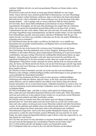 welchem Verhältnis alle die von euch nun geschauten Planeten zur Sonne stehen, und so
gebet nun acht!
[015,02] Ich werde euch die Sonne in einem ganz kleinen Maßstab vor eure Augen
stellen. Zuerst seht hier einen ziemlich großen Ball im Durchmesser von einer Mannslänge
mit einem starken weißen Schimmer umflossen; denn es darf dieser die Sonne darstellende
Ball nicht mit der vollen Lichtstärke der Sonne umflossen sein, da ihr ihn dann nicht näher
besehen könntet, – und so genüge euch zu wissen, daß dieser Ball die Sonne darstellt.
[015,03] Seht, dieser diesen Ball umfließende Lichtschimmer ist dieses Weltkörpers
eigentümliche Atmosphäre, die ihn nach allen Richtungen hin umgibt! Bei der wirklichen
Sonne, die im ganzen bei tausendmal tausend Male größer ist als diese Erde, ist dieser
Lichtschimmer um sehr vieles stärker. Gebet aber nun wohl acht, ich werde diese Lichthülle
auf einige Augenblicke lang auseinanderteilen, auf daß ihr ersehen möget, wie der eigentliche
feste Sonnenkörper aussieht, und auch merken, daß dieser Weltkörper noch für gar viele
andere Zwecke vom Herrn aus erschaffen wurde denn nur für den, die andern Weltkörper zu
erleuchten und zu erwärmen!“
[015,04] Hierauf traten die drei näher zum Ball an die Stelle hin, wo er enthüllt war,
betrachteten ihn mit großer Aufmerksamkeit, und Raphael ließ es an leicht begreiflichen
Erklärungen nicht fehlen.
[015,05] Als die drei in der kurzen Zeit von kaum einer Viertelstunde von der Sonne,
ihrer Einrichtung, ihrer Bewohnbarkeit und von ihrer Tätigkeit, Wirkung und ihrem
Verhältnis zu den andern Planeten, deren entsprechende Einrichtung sie in gewissen Gürteln
wiederfanden, eine ganz richtige Übersicht als wohlbegriffen überkommen hatten, da sagte
Raphael: „Nun gebet ganz besonders wohl acht; denn nun kommt für euch Römer die
eigentliche Hauptsache! So ihr diese einsehen werdet, dann erst werdet ihr auch von dem
Wahnglauben völlig befreit werden, demnach ihr meinet, daß die Erde im Zentrum steht und
alles, die Sonne, der Mond und alle die Sterne sich um die Erde bewegen und alle Tage durch
ihr Meer, das nach eurer Meinung von einem Ende des Himmels bis zum andern reicht, die
Reise machen müssen.
[015,06] Da ist unser Sonnenball, und seht, ich werde nun alle euch nun bekannten
Planeten in den richtigen verhältnismäßigen Größen und Entfernungen in einer geraden Linie
zuerst außerhalb des Sonnenballs hinstellen!“
[015,07] Auf das erschauten die Römer zuerst in einer gewissen verhältnismäßigen
Entfernung und Größe den Merkur, dann die Venus, so die Erde, und nach und nach die
andern Planeten, und sie mußten natürlich eine hübsch weite Strecke längs dem ebenen
Seeufer hinwandern, bis sie an den Saturn kamen. Außerdem bemerkten sie noch in einer viel
weiteren Entfernung ein paar planetenartige Lichtpunkte, und sie fragten Raphael, was diese
zu bedeuten hätten.
[015,08] Und Raphael sagte: „Ich habe es euch ja schon gleich im Anfange gesagt,
daß es außer den euch namentlich bekannten Planeten noch welche gibt. Allein diese gehen
euch nun noch nichts an; in den späteren Zeiten werden sie von gewissen weisen Menschen
schon auch noch entdeckt und näher beschrieben werden.
[015,09] Ihr sehet ja zwischen dem Mars und Jupiter auch eine Menge Lichtpunkte
planetarischer Art. Auch diese gehen euch jetzt noch nichts an; mit der Zeit werden auch
diese und vieles andere von den gewissen weisen Menschen entdeckt und näher beschrieben
werden. So ihr späterhin auch darüber schon eine nähere Kunde haben wollt, so besprechet
euch mit den Jüngern des Herrn; denn diese sind in alle Geheimnisse des sichtbaren
Sternenhimmels eingeweiht. Auch zu Kis beim großen Mautpächter Kisjona, der nun hier
anwesend ist, werdet ihr einen Griechen, namens Philopold, der nun auch hier ist, leicht
finden, der nebst einigen hochgestellten Römern sogar in Rom in alles das eingeweiht ist; von
dem könnet ihr vieles lernen.
[015,10] Aber nun lassen wir das und kehren zu unserem Sonnenball zurück, auf daß
ich euch noch die Bewegungen der verschiedenen Planeten um die Sonne zeige!“
[015,11] Hier kehrten die drei mit Raphael wieder zum Sonnenball zurück.
[015,12] Raphael stellte ihn so hoch in die Luft, daß alle Planeten um ihn bahnen
 