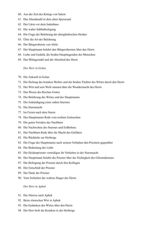 60. Aus der Zeit des Königs von Salem
61. Das Abendmahl in dem alten Speisesaal
62. Der Lärm vor dem Judenhaus
63. Die wahre Sabbatheiligung
64. Die Frage der Belehrung der abergläubischen Heiden
65. Über die Art der Belehrung
66. Der Bürgeroberste von Abila
67. Der Hauptmann belehrt den Bürgerobersten über den Herrn
68. Liebe und Geduld, die beiden Haupttugenden des Menschen
69. Das Mittagsmahl und der Abschied des Herrn

    Der Herr in Golan

70. Die Ankunft in Golan
71. Die Heilung des kranken Weibes und der beiden Töchter des Wirtes durch den Herrn
72. Der Wirt und sein Weib staunen über die Wundermacht des Herrn
73. Das Wesen des Reiches Gottes
74. Die Belehrung des Wirtes und des Hauptmanns
75. Die Ankündigung eines nahen Sturmes
76. Die Sturmnacht
77. Im Freien nach dem Sturm
78. Des Hauptmanns Rede vom rechten Gottsuchen
79. Die guten Vorsätze des Nachbarn
80. Die Nachwehen des Sturmes und Erdbebens
81. Der Nachbarn Rede über die Macht des Galiläers
82. Die Rückkehr zur Herberge
83. Die Frage des Hauptmanns nach seinem Verhalten den Priestern gegenüber
84. Die Bedeutung der Liebe
85. Die Heidenpriester verteidigen ihr Verhalten in der Sturmnacht
86. Der Hauptmann belehrt die Priester über die Nichtigkeit des Götzendienstes
87. Die Befragung der Priester durch ihre Kollegen
88. Der Entschluß der Priester
89. Der Dank der Priester
90. Vom Verhalten der wahren Jünger des Herrn

    Der Herr in Aphek

91. Die Abreise nach Aphek
92. Beim römischen Wirt in Aphek
93. Die Gedanken des Wirtes über den Herrn
94. Der Herr heilt die Kranken in der Herberge
 