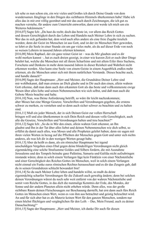 ich sehe es nun schon ein, ein wie vieles und Großes ich durch Deine Gnade von dem
wundersamen Jünglinge in den Dingen des sichtbaren Himmels überkommen habe! Habe ich
alles das in mir erst völlig geordnet und mir das auch durch Zeichnungen, die ich gut zu
machen verstehe, für andere zum Unterricht entworfen, dann erst werde ich mich um ein
Weiteres bekümmern.“
[016,07] Sagte Ich: „Da hast du recht; doch das beste ist, vor allem das Reich Gottes
und dessen Gerechtigkeit durch das Leben und Handeln nach Meiner Lehre in sich zu suchen.
Wer das in sich gefunden hat, dem wird auch alles andere als eine freie Zugabe treulich
werden; denn der Geist im Menschen ist aus Gott, und ist der im Menschen Herr geworden,
so lehrt er die Seele in einer Stunde ein um gar vieles mehr, als du auf dieser Erde von noch
so weisen Lehrern in tausend Jahren erlernen könntest.
[016,08] Mein Raphael, der ein ganz reiner Geist ist – was du Mir glauben und es dir
wohl merken kannst –, hat es euch dreien gezeigt, in einer wie kurzen Zeit er euch über Dinge
belehrt hat, welche die Menschen mit all ihrem Scharfsinn und mit allem Eifer ihres Suchens,
Forschens und Denkens in mehr denn tausend Jahren in dieser Reinheit und Wahrheit nicht
erkennen werden. Also kann eine Seele von einem Geiste in einem Augenblick endlos mehr
erlernen, als die Menschen unter sich mit ihrem natürlichen Verstande. Dieses beachte auch,
und handle danach!“
[016,09] Sagte der Hauptmann: „Herr und Meister, die Grundsätze Deiner Lehre sind
mir wohlbekannt, daß man erstens an Dich glaube und in Dir auch den einen, allein wahren
Gott erkenne, daß man dann auch den erkannten Gott als das beste und vollkommenste ewige
Wesen über alles liebe und seinen Nebenmenschen wie sich selbst, und daß man auch die
Gebote Mosis beachte und halte.
[016,10] Nun, was Deine Anforderung betrifft, so wäre ihr leicht nachzukommen;
aber Moses hat eine Menge Gesetze, Vorschriften und Verordnungen gegeben, die erstens
schwer zu merken, zu verstehen und so denn auch sicher schwer zu beachten und zu halten
sind.
[016,11] Muß ein jeder Mensch, der in sich Deinen Geist zur vollen Herrschaft
bringen will und also überkommen in sich Dein Reich und dessen volle Gerechtigkeit, auch
alle die Gesetze, Vorschriften und Verordnungen halten und treu beachten?“
[016,12] Sagte Ich: „So du in Mir den einen, allein wahren Gott erkennst, an Ihn
glaubst und Ihn in der Tat über alles liebst und deinen Nebenmenschen wie dich selbst, so
erfüllst du damit auch alles, was Moses und alle Propheten gelehrt haben; denn sie sagen mit
ihren vielen Worten in bezug auf die Pflichten der Menschen gegen Gott und unter sich nichts
anderes, als was Ich dir in den wenigen Worten gesagt habe.
[016,13] Aber da heißt es dann, als ein römischer Hauptmann bei irgend
unschuldigen Vergehen eines Ebal gegen deine blindeifrigen Verordnungen nicht gleich
eigenmächtig eine solche Strafsumme Goldes und Silbers fordern, die mit Ausnahme
Jerusalems und des Tempels beinahe ganz Palästina, Samaria und Galiläa nicht aufzubringen
imstande wären; denn in solch einem Verlangen läge kein Fünklein von einer Nächstenliebe
und einer Gerechtigkeit des Reiches Gottes im Menschen, weil in solch einem Verlangen
nicht einmal ein Funke eures römischen Rechtes herausschaut und es dir das Zeugnis gab, daß
du in seinen Grundsätzen schlecht bewandert bist!
[016,14] So du nach Meiner Lehre leben und handeln willst, so mußt du deine
eigenmächtig scharfen Verordnungen für die Zukunft auch gewaltig ändern; denn bei solchen
deinen Verordnungen wärest du noch sehr weit entfernt von der wahren Nächstenliebe und
somit vom Reiche Gottes, in das dich die nunmalige Kenntnis der Erde, des Mondes, der
Sonne und der andern Planeten allein nicht erheben würde. Denn alles, was der große
sichtbare Raum deinen Fleischesaugen zur Beschauung darstellt, hat erst dann auch fürs Reich
Gottes im Menschen einen Wert, wenn es von ihm aus betrachtet und geistig beleuchtet wird.
An und für sich aber hat es als Materie keinen Wert für den ganzen Menschen, sondern nur
einen höchst flüchtigen und vergänglichen für den Leib. – Das, Mein Freund, auch zu deiner
Danachachtung!“
[016,15] Sagte der Hauptmann: „Herr und Meister, ich danke Dir auch für diesen
 