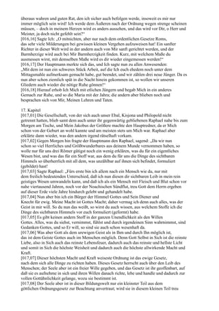 überaus wahren und guten Rat, den ich sicher auch befolgen werde, insoweit es mir nur
immer möglich sein wird! Ich werde dem Äußeren nach der Ordnung wegen strenge scheinen
müssen, – doch in meinem Herzen wird es anders aussehen, und das wird vor Dir, o Herr und
Meister, ja doch nicht gefehlt sein?“
[016,16] Sagte Ich: „O mitnichten, aber nur nach dem ordentlichen Gesetze Roms,
das sehr viele Milderungen bei gewissen kleinen Vergehen aufzuweisen hat! Ein sanfter
Richter in dieser Welt wird in der andern auch von Mir sanft gerichtet werden, und der
Barmherzige wird auch bei Mir Barmherzigkeit finden. Kurz, mit welchem Maße du
ausmessen wirst, mit demselben Maße wird es dir wieder eingemessen werden!“
[016,17] Der Hauptmann merkte sich das, und Ich sagte nun zu allen Anwesenden:
„Mit dem ist nun ein schweres Stück Arbeit, auf die Ich euch ehedem noch unter dem
Mittagsmahle aufmerksam gemacht habe, gut beendet, und wir zählen drei neue Jünger. Da es
nun aber schon ziemlich spät in die Nacht hinein gekommen ist, so wollen wir unseren
Gliedern auch wieder die nötige Ruhe gönnen!“
[016,18] Hierauf erhob Ich Mich mit etlichen Jüngern und begab Mich in ein anderes
Gemach zur Ruhe, und so die Maria mit der Jahra; die andern aber blieben noch und
besprachen sich von Mir, Meinen Lehren und Taten.

17. Kapitel
[017,01] Die Gesellschaft, von der sich auch unser Ebal, Kisjona und Philopold nicht
getrennt hatten, blieb samt dem auch unter ihr gegenwärtig gebliebenen Raphael nahe bis zum
Morgen am Tische, und Mein Jakobus der Größere machte den Hauptredner, da er Mich
schon von der Geburt an wohl kannte und am meisten stets um Mich war. Raphael aber
erklärte dann wieder, was den andern irgend rätselhaft vorkam.
[017,02] Gegen Morgen hin fragte der Hauptmann den Raphael, sagend: „Da wir nun
schon so viel Herrliches und Größtwunderbares aus deinem Munde vernommen haben, so
wolle nur für uns drei Römer gütigst noch ein wenig erklären, was du für ein eigentliches
Wesen bist, und was das für ein Stoff war, aus dem du für uns die Dinge des sichtbaren
Himmels so überherrlich mit all dem, was unzählbar auf ihnen sich befindet, formuliert
(gebildet) hast!
[017,03] Sagte Raphael: „Fürs erste bin ich allem nach ein Mensch wie du, nur mit
dem freilich bedeutenden Unterschied, daß ich nun diesen dir sichtbaren Leib in mein rein
geistiges Wesen umwandeln kann, und daß ich als ein Mensch mit Fleisch und Blut schon vor
nahe viertausend Jahren, noch vor der Noachischen Sündflut, treu Gott dem Herrn ergeben
auf dieser Erde viele Jahre hindurch gelebt und gehandelt habe.
[017,04] Nun aber bin ich ein Bürger der Himmel Gottes und Sein Diener und
Knecht für ewig. Meine Macht ist Gottes Macht; daher vermag ich denn auch alles, was der
Geist in mir will. So du nun das weißt, so wirst du auch wissen, aus welchem Stoffe ich die
Dinge des sichtbaren Himmels vor euch formuliert (geformt) habe.
[017,05] Es gibt keinen andern Stoff in der ganzen Unendlichkeit als den Willen
Gottes. Alles, was du siehst, vernimmst, fühlst und durch irgendeinen Sinn wahrnimmst, sind
Gedanken Gottes, und so Er will, so sind sie auch schon wesenhaft da.
[017,06] Was aber Gott als dem urewigen Geist als in Ihm und durch Ihn möglich ist,
das ist dem Geiste Gottes auch im Menschen möglich. Denn Gott Selbst in Sich ist die reinste
Liebe, also in Sich auch das reinste Lebensfeuer, dadurch auch das reinste und hellste Licht
und somit in Sich die höchste Weisheit und dadurch auch die höchste allwirkende Macht und
Kraft.
[017,07] Dieser höchsten Macht und Kraft weiseste Ordnung ist das ewige Gesetz,
nach dem sich alle Dinge zu richten haben. Dieses Gesetz herrscht auch über den Leib des
Menschen; der Seele aber ist ein freier Wille gegeben, und das Gesetz ist ihr geoffenbart, auf
daß sie es aufnehme in sich und ihren Willen danach richte, lebe und handle und dadurch zur
vollen Gottähnlichkeit gelange, wozu sie bestimmt ist.
[017,08] Der Seele aber ist in dieser Bildungswelt nur ein kleinster Teil aus dem
göttlichen Ordnungsgesetz zur Beachtung anvertraut; wird sie in diesem kleinen Teil treu
 
