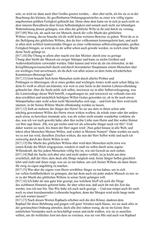 sein, so wird sie dann auch über Großes gesetzt werden, – aber eher nicht, als bis sie es in der
Beachtung des kleinen, ihr geoffenbarten Ordnungsgesetzteiles zu einer wie völlig eigens
angeborenen größten Fertigkeit gebracht hat. Denn ohne dem kann sie in sich ja auch nicht zu
dem inneren Bewußtsein ihrer freien Selbständigkeit und sonach auch nicht zur lebendigen
Wahrnehmung dessen gelangen, was alles der göttliche Wille in ihr und durch sie vermag.
[017,09] Was ich, als auch nur ein Mensch, durch die volle Macht des göttlichen
Willens vermag, davon brauche ich dir wohl keine weiteren Beweise zu geben. Wirst du es in
der Befolgung des göttlichen Willens, den du hier vollkommen kennengelernt hast, und auch
in allen dich weltlich lustreizenden Dingen zu einer vollkommen selbstverleugnenden, großen
Fertigkeit bringen, so wirst du in dir selbst schon auch gewahr werden, zu welch einer Macht
deine Seele gelangt ist.
[017,10] Die Übung in allem aber macht erst den Meister; durch eine zu geringe
Übung aber bleibt der Mensch ein ewiger Stümper und kann zu nichts Großem und
Außerordentlichem verwendet werden. Oder kannst und wirst du als ein römischer, in der
Kriegführungswissenschaft durch und durch bewanderter Hauptmann einem Menschen eher
ein wichtiges Amt anvertrauen, als du dich von allen seinen zu dem Amte erforderlichen
Kenntnissen überzeugt hast?
[017,11] Gott braucht Sich beim Menschen nicht durch allerlei Proben und
Prüfungen zu überzeugen, ob er eines großen und wichtigen Amtes wohl auch schon fähig ist;
denn Er weiß es allzeit am klarsten, wie weit es eine Seele in der inneren Lebensvollendung
gebracht hat. Aber die Seele prüfe sich selbst, inwieweit sie in aller Selbstverleugnung, was
die Lustreizdinge dieser Welt betrifft, vorgedrungen ist, und inwieweit sie vollends eins mit
dem erwählten und tatsächlich befolgten Willen Gottes geworden ist, ob in ihr noch etwas
Stümperhaftes oder wohl schon recht Meisterhaftes sich regt, – und Gott der Herr wird nicht
säumen, in ihr Seines Willens Macht offenkundig werden zu lassen.
[017,12] Sieh an mehrere der Jünger des Herrn! So sie aus dem in ihnen schon sehr
mächtig gewordenen Willen des Herrn etwas wirken wollten, da würde einer oder der andere
auch etwas zu bewirken imstande sein, was dir sicher nicht minder wunderbar vorkäme als
das, was ich vor euch gewirkt habe; aber ihre rechte Liebe zum Herrn und ihre wahre Demut
vor Ihm sagt ihnen: ,Oh, wie gar nichts sind wir als schwache Jünger noch vor Dir!‘ Und
daher warten sie noch, bis ihnen der Herr sagen wird: ,Nun gehet hinaus in alle Welt, und
lehret allen Menschen Meinen Willen, und wirket in Meinem Namen!‘ Dann werden sie auch,
wo es not tun wird, dieselben Zeichen wirken, die nun der Herr Selbst wirkt und auch ich
zeitweilig durch des Herrn Willen in mir.
[017,13] Die Macht des göttlichen Willens aber wird dem Menschen nicht etwa wie
einem Kinde die Milch eingegossen, sondern er muß sie selbst durch seine eigene
Willenskraft, die bei jedem Menschen völlig frei ist, wie mit Gewalt an sich ziehen.
[017,14] Daß die Sache sich aber also und nicht anders verhält, ist ja leicht aus dem
ersichtlich, daß der Herr, dem doch alle Dinge möglich sind, Seine Jünger Selbst gleichfort
lehrt und zieht und ihnen zeigt, was sie zu tun haben, um sich Seines Willens als dann ihnen
für ewig zu eigen angehörig zu machen.
[017,15] Was aber die eigens vom Herrn erwählten Jünger zu tun haben, um in sich
zur vollen Gottähnlichkeit zu gelangen, das hat denn auch ein jeder andere Mensch zu tun, so
er zu der Macht des göttlichen Willens in seiner Seele gelangen will.
[017,16] Ich habe dir nun ganz klar gezeigt, aus welchem Stoff ich euch die Dinge
des sichtbaren Himmels geformt habe; ihr aber sehet nun, daß auch ihr mit der Zeit das
werdet, was ich nun bin. Das Wie habe ich euch auch gezeigt. – Und nun möget auch ihr euch
noch zu einer kurzdauernden Leibesruhe begeben; denn der Morgen wird nicht lange mehr
auf sich warten lassen!“
[017,17] Nach diesen Worten Raphaels erhoben sich die drei Römer, dankten dem
Raphael für diese Belehrung und gingen voll guter Vorsätze nach Hause, wo sie auch alles in
der gewünschten Ordnung antrafen; doch alle drei ruhten wenig, da sie im Geiste ihres
natürlichen Verstandes noch zu beschäftigt waren und nicht wußten, wie sie es anstellen
sollten, um ihr weltliches Amt mit dem zu vereinen, was sie von Mir und auch von Raphael
 