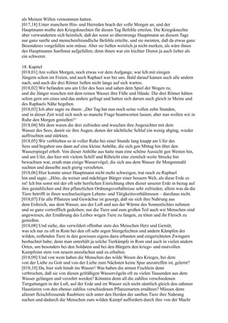 als Meinen Willen vernommen hatten.
[017,18] Unter manchem Hin- und Herreden brach der volle Morgen an, und der
Hauptmann mußte den Kriegsknechten für diesen Tag Befehle erteilen. Die Kriegsknechte
aber verwunderten sich heimlich, daß der sonst so überstrenge Hauptmann an diesem Tage
nur ganz sanfte und menschenfreundliche Befehle erteilte, und sie meinten, daß da etwas ganz
Besonderes vorgefallen sein müsse. Aber sie ließen weislich ja nicht merken, als wäre ihnen
des Hauptmanns Sanftmut aufgefallen; denn ihnen war ein leichter Dienst ja auch lieber als
ein schwerer.

18. Kapitel
[018,01] Am vollen Morgen, noch etwas vor dem Aufgange, war Ich mit einigen
Jüngern schon im Freien, und auch Raphael war bei uns. Bald darauf kamen auch alle andern
nach; und auch die drei Römer ließen nicht lange auf sich warten.
[018,02] Wir befanden uns am Ufer des Sees und sahen dem Spiel der Wogen zu,
und die Jünger wuschen mit dem reinen Wasser ihre Füße und Hände. Die drei Römer hätten
schon gern um eines und das andere gefragt und hatten sich darum auch gleich in Meine und
des Raphaels Nähe begeben.
[018,03] Ich aber sagte zu ihnen: „Der Tag hat nun noch seine vollen zehn Stunden,
und in dieser Zeit wird sich noch so manche Frage beantworten lassen; aber nun wollen wir in
Ruhe den Morgen genießen!“
[018,04] Mit dem waren die drei zufrieden und wuschen ihre Angesichter mit dem
Wasser des Sees, damit sie ihre Augen, denen der nächtliche Schlaf ein wenig abging, wieder
auffrischten und stärkten.
[018,05] Wir verblieben so in voller Ruhe bei einer Stunde lang knapp am Ufer des
Sees und begaben uns dann auf eine kleine Anhöhe, die sich gen Mittag hin über den
Wasserspiegel erhob. Von dieser Anhöhe aus hatte man eine schöne Aussicht gen Westen hin,
und am Ufer, das hier mit vielem Schilf und Röhricht eine ziemlich weite Strecke hin
bewachsen war, ersah man einige Wasservögel, die sich aus dem Wasser ihr Morgenmahl
suchten und dasselbe auch gierig verzehrten.
[018,06] Hier konnte unser Hauptmann nicht mehr schweigen, trat rasch zu Raphael
hin und sagte: „Höre, du weiser und mächtiger Bürger einer bessern Welt, als diese Erde es
ist! Ich bin sonst mit der oft sehr herrlichen Einrichtung eben dieser unserer Erde in bezug auf
ihre gestaltlichen und ihre pflanzlichen Ordnungsverhältnisse sehr zufrieden; allein was da die
Tiere betrifft in ihren wechselseitigen Lebens- und Tätigkeitsverhältnissen – durchaus nicht.
[018,07] Für alle Pflanzen und Gewächse ist gesorgt, daß sie sich ihre Nahrung aus
dem Erdreich, aus dem Wasser, aus der Luft und aus der Wärme des Sonnenlichtes nehmen
und so ganz vortrefflich gedeihen; nur die Tiere und zum großen Teil auch wir Menschen sind
angewiesen, der Ernährung des Leibes wegen Tiere zu fangen, zu töten und ihr Fleisch zu
genießen.
[018,08] Und siehe, das verwildert offenbar stets des Menschen Herz und Gemüt,
was ich nur zu oft in Rom bei den oft sehr argen Stiergefechten und andern Kämpfen der
wilden, reißenden Tiere in den gewissen eigens dazu erbauten und eingerichteten Zwingern
beobachtet habe; denn man unterhält ja solche Tierkämpfe in Rom und auch in vielen andern
Orten, um besonders bei den Soldaten und bei den Bürgern den kriegs- und mutvollen
Kampfsinn stets von neuem anzufachen und zu erhalten.
[018,09] Und von wem haben die Menschen das wilde Wesen des Krieges, bei dem
von der Liebe zu Gott und von der Liebe zum Nächsten keine Spur anzutreffen ist, gelernt?
[018,10] Da, hier sieh hinab ins Wasser! Was haben die armen Fischlein denn
verbrochen, daß sie von diesen gefräßigen Wasservögeln oft zu vielen Tausenden aus dem
Wasser gefangen und verzehrt werden? Könnten denn all die zahllos verschiedenen
Tiergattungen in der Luft, auf der Erde und im Wasser sich nicht sämtlich gleich den zahmen
Haustieren von den ebenso zahllos verschiedenen Pflanzenarten ernähren? Müssen denn
allerart fleischfressende Raubtiere sich unter den Herden der sanften Tiere ihre Nahrung
suchen und dadurch die Menschen zum wilden Kampf auffordern durch ihre von der Macht
 