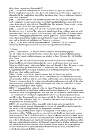 Gottes ihnen eingepflanzte Grausamkeit?!
[018,11] Der Mensch mußte künstliche Waffen erfinden, um gegen die reißenden
Bestien kämpfen zu können. Er lernte dabei wohl zu kämpfen, zu töten und zu siegen; hat er
aber dabei für die von Gott ihm anbefohlene Veredlung seines Herzens und seines Gemütes
wohl etwas gewonnen?
[018,12] Und siehe, ich habe über diesen Gegenstand sehr oft nachgedacht und habe
noch von keinem weisen Menschen eine nur so halbwegs befriedigende Lösung über dieses
wahre Sphinxrätsel erhalten können! Überall hieß es: ,Die weisesten Götter werden es schon
wissen, warum sie das alles also zugelassen haben!‘
[018,13] Ja, das ist ganz sicher; aber haben die Menschen dabei für ihr Herz und
Gemüt wohl etwas gewonnen? Ja, zu jagen, zu kämpfen und Krieg zu führen haben sie wohl
gewonnen, dann Gesetze zu geben, zu herrschen und gleich einer Hyäne oft grausam zu sein
durch ihre Gerichte gegen jene Menschen, die sich gegen ihre Gesetze versündigten; aber
sonst ist aus der Erlernung zu kämpfen, zuerst mit den wilden Tieren und bald darauf auch
unter sich, wahrlich nicht viel Gutes zum Vorschein gekommen.
[018,14] Du bist weise und mächtig aus dem Geiste Gottes in dir; gib mir denn auch
eine rechte Belehrung in dieser mich auch sehr wichtig dünkenden Richtung!“

19. Kapitel
[019,01] Sagte Raphael: „Du hast mir da wohl eine recht wichtige Frage gegeben,
und ich könnte sie dir auch sicher bestens beantworten; aber du bist in die Sphäre des rein
Geistigen viel zuwenig tief eingedrungen und würdest in dieser Richtung die volle Wahrheit
nicht fassen.
[019,02] Ich gebe dir aber die Versicherung, daß erstens auch in dieser Richtung die
Jünger des Herrn schon lange völlig aufgeklärt sind, wie nebst ihnen auch viele andere
Menschen, als Juden und Heiden, und daß zweitens auch du noch in dieser Richtung zu einer
hellen Anschauung geführt werden wirst. Es werden sich aber heute schon noch
Gelegenheiten ergeben, bei denen du auch in dieser Richtung die Liebe und Weisheit des
Herrn wirst loben und preisen können.
[019,03] Glaube es mir, daß der Herr eben darum Sich auf diese kleine Anhöhe
begeben hat, auf daß du beim Anblick der die kleinen Fischlein verzehrenden Wasservögel
mit deinen alten Bedenken über die Liebe, Güte und Weisheit eines wahren Gottwesens zum
Vorschein kommen solltest! Du bist damit zum Vorschein gekommen, wie auch ich das schon
lange zum voraus gewußt habe, und es wird dir denn auch schon zur rechten Zeit in dieser
Richtung ein rechtes Licht erteilt werden.
[019,04] Freund, das Leben ist in sich selbst ein Kampf! Wer kann aber als ein guter
und frommer Mensch in das höchste und freieste Geistleben übergehen, so er nicht zuvor um
dasselbe mit allem Ernste gekämpft hat? Von wem aber soll der Mensch sonst kämpfen lernen
– als von den ihn von allen Seiten umgebenden Gefahren? Und diese sind auf dieser Erde
vom Herrn eben darum gestellt und zugelassen, auf daß der Mensch sie erkenne und gegen sie
den Kampf führe, und das so lange, bis er sie besiege. Doch nun genug von dem; nach dem
Morgenmahle ein Weiteres davon!“
[019,05] Als unser Raphael solches ausgeredet hatte, da kam auch schon ein Bote
und kündigte uns das bereitete Morgenmahl an, worauf wir unsere kleine Anhöhe verließen
und uns ins Haus Ebals begaben und das Morgenmahl einnahmen.
[019,06] Nach dem Morgenmahl begaben wir uns gleich wieder ins Freie, doch auf
eine andere, größere Anhöhe, von der aus man nicht nur die Bucht von Genezareth, sondern
auch einen großen Teil des Galiläischen Meeres übersehen konnte. Auf dieser Anhöhe hatten
die Römer eine Art Feste, um von da aus alles übersehen zu können, was sich auf dem Meere
und in der nicht unbedeutenden Bucht von Genezareth bewegte und als etwas Fremdes sehen
ließ, aus welchem Grunde auf dieser Anhöhe auch immer römische Wachen aufgestellt waren
und nicht leichtlich jemanden diesen Punkt besuchen ließen, außer es war der Hauptmann
selbst oder ein anderer zu befehlen habender Unterdiener bei der diese Anhöhe besuchen
wollenden Gesellschaft als Führer zugegen.
 