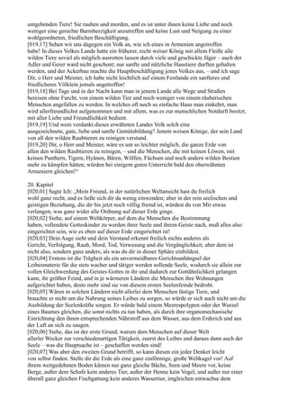 umgebenden Tiere! Sie rauben und morden, und es ist unter ihnen keine Liebe und noch
weniger eine gerechte Barmherzigkeit anzutreffen und keine Lust und Neigung zu einer
wohlgeordneten, friedlichen Beschäftigung.
[019,17] Sehen wir uns dagegen ein Volk an, wie ich eines in Armenien angetroffen
habe! In dieses Volkes Lande hatte ein früherer, recht weiser König mit allem Fleiße alle
wilden Tiere soviel als möglich ausrotten lassen durch viele und geschickte Jäger – auch der
Adler und Geier ward nicht geschont; nur sanfte und nützliche Haustiere durften gehalten
werden, und der Ackerbau machte die Hauptbeschäftigung jenes Volkes aus, – und ich sage
Dir, o Herr und Meister, ich habe nicht leichtlich auf einem Festlande ein sanfteres und
friedlicheres Völklein jemals angetroffen!
[019,18] Bei Tage und in der Nacht kann man in jenem Lande alle Wege und Straßen
bereisen ohne Furcht, von einem wilden Tier und noch weniger von einem räuberischen
Menschen angefallen zu werden. In welches oft noch so einfache Haus man einkehrt, man
wird allerfreundlichst aufgenommen und mit allem, was es zur menschlichen Notdurft besitzt,
mit aller Liebe und Freundlichkeit bedient.
[019,19] Und wem verdankt dieses erwähnten Landes Volk solch eine
ausgezeichnete, gute, liebe und sanfte Gemütsbildung? Jenem weisen Könige, der sein Land
von all den wilden Raubtieren zu reinigen verstand.
[019,20] Dir, o Herr und Meister, wäre es um so leichter möglich, die ganze Erde von
allen den wilden Raubtieren zu reinigen, – und die Menschen, die mit keinen Löwen, mit
keinen Panthern, Tigern, Hyänen, Bären, Wölfen, Füchsen und noch andern wilden Bestien
mehr zu kämpfen hätten, würden bei einigem guten Unterricht bald den oberwähnten
Armeniern gleichen!“

20. Kapitel
[020,01] Sagte Ich: „Mein Freund, in der natürlichen Weltansicht hast du freilich
wohl ganz recht, und es ließe sich dir da wenig einwenden; aber in der rein seelischen und
geistigen Beziehung, die dir bis jetzt noch völlig fremd ist, würdest du von Mir etwas
verlangen, was ganz wider alle Ordnung auf dieser Erde ginge.
[020,02] Siehe, auf einem Weltkörper, auf dem die Menschen die Bestimmung
haben, vollendete Gotteskinder zu werden ihrer Seele und ihrem Geiste nach, muß alles also
eingerichtet sein, wie es eben auf dieser Erde eingerichtet ist!
[020,03] Dein Auge sieht und dein Verstand erkennt freilich nichts anderes als
Gericht, Verfolgung, Raub, Mord, Tod, Verwesung und die Vergänglichkeit; aber dem ist
nicht also, sondern ganz anders, als was du dir in dieser Sphäre einbildest.
[020,04] Erstens ist die Trägheit als ein unvermeidbares Gerichtsanhängsel der
Leibesmaterie für die stets wacher und tätiger werden sollende Seele, wodurch sie allein zur
vollen Gleichwerdung des Geistes Gottes in ihr und dadurch zur Gottähnlichkeit gelangen
kann, ihr größter Feind, und in je wärmeren Ländern die Menschen ihre Wohnungen
aufgerichtet haben, desto mehr sind sie von diesem ersten Seelenfeinde bedroht.
[020,05] Wären in solchen Ländern nicht allerlei dem Menschen lästige Tiere, und
brauchte er nicht um die Nahrung seines Leibes zu sorgen, so würde er sich auch nicht um die
Ausbildung der Seelenkräfte sorgen. Er würde bald einem Meerespolypen oder der Wurzel
eines Baumes gleichen, die sonst nichts zu tun haben, als durch ihre organomechanische
Einrichtung den ihnen entsprechenden Nährstoff aus dem Wasser, aus dem Erdreich und aus
der Luft an sich zu saugen.
[020,06] Siehe, das ist der erste Grund, warum dem Menschen auf dieser Welt
allerlei Wecker zur verschiedenartigen Tätigkeit, zuerst des Leibes und daraus dann auch der
Seele – was die Hauptsache ist – geschaffen worden sind!
[020,07] Was aber den zweiten Grund betrifft, so kann diesen ein jeder Denker leicht
von selbst finden. Stelle dir die Erde als eine ganz einförmige, große Weltkugel vor! Auf
ihrem weitgedehnten Boden kämen nur ganz gleiche Bäche, Seen und Meere vor, keine
Berge, außer dem Schafe kein anderes Tier, außer der Henne kein Vogel, und außer nur einer
überall ganz gleichen Fischgattung kein anderes Wassertier, imgleichen entwachse dem
 