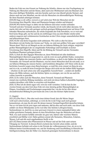 Boden der Erde nur eine Grasart zur Nahrung des Schafes, ebenso nur eine Fruchtgattung zur
Nahrung des Menschen und der Henne, dann auch eine Obstbaumart und eine Baumart zum
Bau einer dürftigen Wohnhütte, und also bestehe auch nur eine überall gleiche Steinart, und
ebenso auch nur eine Metallart, aus der sich die Menschen ein allernotdürftigstes Werkzeug
für ihren Haushalt anfertigen könnten.
[020,08] Sage es dir selbst, wieweit es auf solch einer Welt die Menschen mit der
Erweiterung ihrer Begriffe, Ideen und Phantasien bringen würden und könnten!
[020,09] Wie höchst mager es dabei mit der höheren und reiner werden sollenden
Vernunft und dem Verstande aussehen würde, das brauche ich dir nicht näher darzutun. Ich
mache dich aber auf den sehr geringen seelisch-geistigen Bildungsstand jener auf dieser Erde
lebenden Menschen aufmerksam, die solche Gegenden der Erde bewohnen, wo es weit und
breit keine Berge gibt, nur hie und da ein einförmiges Gras aus dem Boden wächst nebst
anderen mageren und verkümmerten Gesträuchen an den Ufern einiger unansehnlichen Bäche
und pfützenartigen Seen.
[020,10] Dir sind derlei Gegenden nicht unbekannt. Wie sieht es aber bei deren
Bewohnern mit der Kultur des Geistes aus? Siehe, sie sind zum größten Teile ganz verwildert!
Warum denn? Weil sie ob Mangels an der zur höheren Bildung der Seele nötigen, möglichst
großen Mannigfaltigkeit der sie umgebenden Nebendinge und Geschöpfe zu keiner
Erweiterung ihrer Begriffe, Ideen und für die Bildung der Vernunft und des Verstandes
fruchtbaren Phantasie gelangen können.
[020,11] Sieh dir aber dagegen Menschen an, deren Wohnland mit aller denkbaren
Mannigfaltigkeit überreich ausgestattet ist, und du wirst sie auch gebildet finden, wennschon
nicht in der Sphäre des innersten Seelen- und Geistlebens, so doch in der Sphäre des äußeren
Verstandes, der Vernunft und der Phantasie, was bei einem Menschen doch da sein muß, so er
zur höheren Bildung des inneren Seelen- und Geistlebens übergehen will! Denn willst du der
herrlichen Aussicht wegen einen Berg besteigen, so muß fürs erste einmal ein Berg da sein,
und ist er da, so mußt du beim Ersteigen des Berges dich nicht mit der halben Höhe begnügen
– obschon sie dir auch schon eine sehr ausgedehnte Aussicht bietet –, sondern dir darüber
hinaus die Mühe nehmen, auch die höchste Spitze zu ersteigen, um von ihr aus auch die
vollste Aussicht zu genießen.
[020,12] So sollen auch die Menschen, deren Vernunft, Verstand und Phantasie
einmal eine reichliche Bildung innehaben, sich nicht mit dieser halben Lebenshöhe begnügen,
sondern derselben volle Höhe zu erreichen sich bemühen.
[020,13] Was Ich dir damit sagen will, wirst du wohl verstehen. Und da hast du den
zweiten Grund, aus dem Gott diese Erde mit einer derartig großen Mannigfaltigkeit an
Dingen, Geschöpfen und Erscheinungen ausgestattet hat, von der du bei aller deiner
alexandrinischen Bildung bis jetzt kaum die erste Linie des kleinen Alpha kennst.

21. Kapitel
[021,01] (Der Herr:) „Was aber noch einen dritten Grund, den alle Meine Jünger
wohl auch schon kennen, anbelangt, so wirst du ihn in der Folge auch noch genauer
kennenlernen, als man ihn dir jetzt für deinen inneren Verstand begreiflich darstellen könnte.
Nur so viel kann Ich dir jetzt sagen und andeuten, daß da alles und noch mehr, was diese Erde
enthält von ihrem Mittelpunkte an bis weit über ihre höchste Luftregion hinaus,
Seelensubstanz ist, doch bis zu einer gewissen Lösezeit in einem mannigfach härter oder
milder gerichteten Zustande, darum sie dem fleischlichen Auge des Menschen auf dieser
Welt, wie auch seinem Gefühle entweder als ganz tote, härtere oder weichere Materie
ersichtlich und fühlbar wird. Dahin gehören einmal alle Steinarten, Mineralien, Erdarten,
Wasser, Luft und alle noch ungebundenen Stoffe in ihr.
[021,02] Dann kommt alles Pflanzenreich im Wasser und auf der Erde samt seinem
Übergang ins Tierreich. In diesem Reich erscheint das Gericht schon milder, und die
Seelensubstanz befindet sich schon in der Periode der vollkommeneren Löse, als sie es im
früheren harten Gerichtszustande war, und die Sonderung und Einzelbildung in Hinsicht der
Intelligenzwerdung eben der früher wie chaotisch gemengten Seelensubstanz in diesem
 