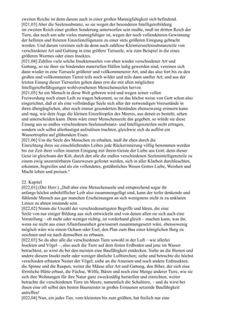 zweiten Reiche ist denn darum auch in einer großen Mannigfaltigkeit sich befindend.
[021,03] Aber die Seelensubstanz, so sie wegen der besonderen Intelligenzbildung
im zweiten Reich einer großen Sonderung unterworfen sein mußte, muß im dritten Reich der
Tiere, das noch um sehr vieles mannigfaltiger ist, wegen der noch vollendeteren Gewinnung
der helleren und freieren Einzelintelligenzen zu einer stets größeren Einigung gebracht
werden. Und darum vereinen sich da denn auch zahllose Kleintierseelensubstanzteile von
verschiedener Art und Gattung in eine größere Tierseele, wie zum Beispiel in die eines
größeren Wurmes oder eines Insektes.
[021,04] Zahllos viele solche Insektenseelen von eben wieder verschiedener Art und
Gattung, so sie ihrer sie bindenden materiellen Hüllen ledig geworden sind, vereinen sich
dann wieder in eine Tierseele größerer und vollkommenerer Art, und das also fort bis zu den
großen und vollkommenen Tieren teils noch wilder und teils dann sanfter Art; und aus der
letzten Einung dieser Tierseelen gehen dann erst die mit allen möglichen
Intelligenzbefähigungen wohlversehenen Menschenseelen hervor.
[021,05] So ein Mensch in diese Welt geboren wird und wegen seiner vollen
Freiwerdung noch einen Leib zu tragen bekommt, so ist das höchst weise von Gott schon also
eingerichtet, daß er als eine vollständige Seele sich aller der notwendigen Vorzustände in
ihren übergänglichen, aber noch immer gesonderten Beständen ebensowenig erinnern kann
und mag, wie dein Auge die kleinen Einzeltropfen des Meeres, aus denen es besteht, sehen
und unterscheiden kann. Denn wäre einer Menschenseele das gegeben, so würde sie diese
Einung aus so endlos verschiedenen Seelensubstanz- und Intelligenzteilen nicht ertragen,
sondern sich selbst allerhastigst aufzulösen trachten, gleichwie sich da auflöst ein
Wassertropfen auf glühendem Eisen.
[021,06] Um die Seele des Menschen zu erhalten, muß ihr eben durch die
Einrichtung ihres sie einschließenden Leibes jede Rückerinnerung völlig benommen werden
bis zur Zeit ihrer vollen inneren Einigung mit ihrem Geiste der Liebe aus Gott; denn dieser
Geist ist gleichsam der Kitt, durch den alle die endlos verschiedenen Seelenintelligenzteile zu
einem ewig unzerstörbaren Ganzwesen gefestet werden, sich in aller Klarheit durchleuchten,
erkennen, begreifen und als ein vollendetes, gottähnliches Wesen Gottes Liebe, Weisheit und
Macht loben und preisen.“

22. Kapitel
[022,01] (Der Herr:) „Daß aber eine Menschenseele und entsprechend sogar ihr
anfangs höchst unbehilflicher Leib also zusammengefügt sind, kann der tiefer denkende und
fühlende Mensch aus gar manchen Erscheinungen an sich wenigstens nicht in zu unklaren
Linien zu ahnen imstande sein.
[022,02] Nimm die Unzahl der verschiedenartigsten Begriffe und Ideen, die eine
Seele von nur einiger Bildung aus sich entwickeln und von denen allen sie sich auch eine
Vorstellung – ob mehr oder weniger richtig, ist vorderhand gleich – machen kann, was ihr,
wenn sie nicht aus einer Allumfassenheit gewisserart zusammengesetzt wäre, ebensowenig
möglich wäre wie einem Ochsen oder Esel, den Plan zum Bau einer königlichen Burg zu
zeichnen und sie nach demselben zu erbauen.
[022,03] So du aber alle die verschiedenen Tiere sowohl in der Luft – wie allerlei
Insekten und Vögel –, also auch die Tiere auf dem festen Erdboden und jene im Wasser
betrachtest, so wirst du bei den meisten eine Baufähigkeit entdecken. Siehe an die Bienen und
andere diesem Insekt mehr oder weniger ähnliche Lufttierchen; siehe und betrachte die höchst
verschieden erbauten Nester der Vögel; siehe an die Ameisen und noch andere Erdinsekten,
die Spinne und die Raupen, weiter die Mäuse aller Art und Gattung, den Biber, der sich eine
förmliche Hütte erbaut, die Füchse, Wölfe, Bären und noch eine Menge anderer Tiere, wie sie
sich ihre Wohnungen für ihre Natur ganz zweckmäßig herstellen und einrichten; weiter
betrachte die verschiedenen Tiere im Meere, namentlich die Schaltiere, – und du wirst bei
ihnen eine oft selbst den besten Baumeister in großes Erstaunen setzende Baufähigkeit
antreffen!
[022,04] Nun, ein jedes Tier, vom kleinsten bis zum größten, hat freilich nur eine
 