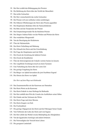 95. Der Herr erzählt den Bildungsgang des Priesters
 96. Die Belehrung des Herrn über den Verfall der Menschheit
 97. Das rechte Gottsuchen
 98. Der Herr veranschaulicht das rechte Gottsuchen
 99. Der Priester will sein weltliches Leben rechtfertigen
100. Die früheren Offenbarungen des Herrn dem Priester gegenüber
101. Des Hauptmanns Bedenken über die Naturschönheiten
102. Die Bitte und das Versprechen der Priester
103. Das Entsprechungswunder für die bekehrten Priester
104. Des Jüngers Andreas Rede von den Werken und Worten des Herrn
105. Das wunderbare Morgenmahl
106. Von der Beseitigung des Heidentums
107. Über die Nächstenliebe
108. Des Herrn Verheißung und Mahnung
109. Die Allmacht des Herrn und ihre Einschränkung
110. Die Frage des Hauptmanns nach der Hölle
111. Der Zweck der Zerstörung der äußeren Formen
112. Der Zweck der Krankheiten
113. Über die Schwierigkeiten der Umkehr verirrter Seelen im Jenseits
114. Der vergebliche Erziehungsversuch an einem Tyrannen
115. Eine Verheißung des Herrn über die Letzte Zeit
116. Die geistige Umgebung des Herrn
117. Die Bürger von Aphek bewundern die jetzt fruchtbare Gegend
118. Die Abreise des Herrn von Aphek

     Der Herr auf dem Wege nach Bethsaida

119. Das Zusammentreffen mit der Karawane aus Damaskus
120. Des Herrn Worte an die Karawane
121. Des Herrn Einkehr in einer Herberge bei Bethsaida
122. Der Herr enthüllt dem Wirt die Ursache des Ausbleibens seiner Söhne
123. Der Glaube und das Vertrauen des Wirtes
124. Des Herrn Frage nach dem Messias
125. Des Herrn Zeugnis von Sich
126. Die Fischmahlzeit
127. Die geistige Allgegenwart des Herrn und die Führungen Seiner Gnade
128. Vom Verbreiten der Lehre des Herrn und vom Segnen
129. Der Herr erklärt das Weltall zwecks Bekämpfung des Aberglaubens
130. Von der ägyptischen Astrologie und andern Irrtümern
131. Die Notwendigkeit der Vorsicht beim Lehren
132. Die gesegnete Landschaft
 