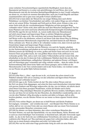 seiner einfachen Tierseelenintelligenz eigentümliche Baufähigkeit, kennt dazu das
Baumaterial und benutzt es in seiner stets gleichförmigen Art und Weise; aber in der
Menschenseele sind alle die tierischen Bauintelligenzfähigkeiten in einer Unzahl vorhanden,
aus denen sie, wie durch ein stummes Bewußtwerden, auch eine Unzahl Begriffe und Ideen
zusammenstellen und so ganz neue und große Formen schaffen kann.
[022,05] Und so kann daher der Mensch bei nur einiger Bildung denn auch allerlei
Wohnhäuser von höchster Verschiedenheit und zahllos viele andere Dinge aus sich erfinden
und sie mit seinem Willen, Verstande und Fleiß auch ins Werk setzen. Könnte er das, so in
seiner Seele nicht alle die verschiedenartigsten Fähigkeiten auf dem gezeigten Wege
vorhanden wären? Sicher nicht; denn selbst das nach dem Menschen intelligenteste Tier hat
keine Phantasie und somit auch keine allumfassende Kompositionsgabe (Gestaltungsgabe).
[022,06] Du sagst bei dir nun freilich: ,Ja, warum mußte denn eine Menschenseele
auf solch einem langen und langwierigen Wege zu solchen Fähigkeiten gelangen?‘
[022,07] Und Ich sage es dir: Der ewig beste und weiseste Baumeister aller Dinge
und Wesen weiß es am allerbesten, warum Er auf dieser Erde eben diesen Weg zur Bildung
einer vollkommenen Menschenseele eingerichtet hat, und damit kannst du nach Meinem
Worte zufrieden sein. Wenn du selbst in dir vollendeter werden wirst, dann wirst du auch den
Grund deines langen und langwierigen Weges einsehen.
[022,08] Ihr Römer, die Griechen und die Phönizier, wie auch die Ägypter, glaubten
an eine Seelenwanderung und glauben an sie noch heutzutage so wie die Perser, Indier, die
Sihiniten jenseits der Hochberge im weiten, großen und fernen Osten und noch ein im noch
ferneren Osten auf großen Inseln, die vom größten Meere dieser Erde umflossen sind,
wohnendes großes Volk, und so noch viele andere Völkerschaften auf der weiten Erde; aber
allenthalben ist die den Urvätern der Erde wohlbekannte Wahrheit durch ihre mit der Zeit
aufgestandenen habsüchtigen, anfänglichen Volkslehrer und späteren Priester voll Ehrgeiz
und voll Herrschgier ganz verunstaltet und völlig verkehrt worden, – denn die wahre Art der
Seelenwanderung hätte ihnen keine Opfer und Zinsen getragen, und so ließen sie die
Menschenseelen in die Tiere zurückwandern und in den Tieren leiden, von welchen Leiden
sie nur Priester um große Opfer befreien konnten.

23. Kapitel
[023,01] (Der Herr:) „,Aber‘, sagst du nun in dir, ,wie konnte das schon einmal in der
Wahrheit stehende Volk sich so unsinnig von den schlechten und lügenvollsten Priestern
verdummen und verblenden lassen?‘
[023,02] Ich sage es dir: Nichts leichter als das! Die alten wahren Weisen sind mit
der Zeit von dieser Erde abgegangen, und schon bei ihren noch diesirdischen Lebzeiten haben
sich gewisse Zauberer und Weissager aufgeworfen, die das, was sie lehrten, mit allerlei durch
einen bösen Geist ihnen gezeigten Wundertaten, welche die blinden und in derlei
Betrügereien völlig unkundigen Menschen als göttliche Beweise ansahen, bekräftigten; und es
war also auf diese Art ein leichtes bei den Menschen, die allenthalben wundersüchtig sind, sie
von der alten Wahrheit völlig abwendig zu machen und dahin zu bringen, daß sie alles
kernfest glaubten, was die falschen Weisen sie nur immer zu ihrem eigenen Vorteile lehren
wollten.
[023,03] Viele solcher Magier, aus denen nur zu bald Priester und falsche Propheten
hervorgingen, verstanden – und verstehen das noch – zum Beispiel ihrer Worte Stimme so zu
stellen, daß sie wie von einer Ferne oder aus einem Baume oder aus einem Tiere kommend
von den anwesenden Menschen vernommen ward.
[023,04] Sie ahmten von ihnen bekannten, aber schon verstorbenen Menschen den
Ton derer Stimme, wie auch den Sprachdialekt, wie aus einem Baume, Steine, Brunnen und
so auch aus einem beliebigen Tiere kommend, so täuschend nach, daß jeder Anwesende sagen
mußte: ,Ja, das ist die Seele des uns wohlbekannten Verstorbenen, der sonst ein alter, guter,
wahrheitsvoller Mensch war! Was muß denn der gegen Gott verbrochen haben, daß seine
Seele nun in einem Kamele schmachten und sicher viel leiden muß?‘
[023,05] Wer war bei solch einer Frage geschwinder fertig als solch ein seine Stimme
 