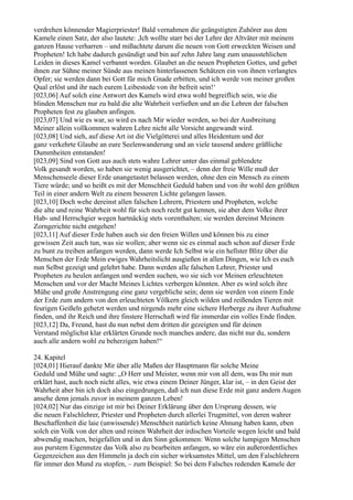 verdrehen könnender Magierpriester! Bald vernahmen die geängstigten Zuhörer aus dem
Kamele einen Satz, der also lautete: ,Ich wollte starr bei der Lehre der Altväter mit meinem
ganzen Hause verharren – und mißachtete darum die neuen von Gott erweckten Weisen und
Propheten! Ich habe dadurch gesündigt und bin auf zehn Jahre lang zum unausstehlichen
Leiden in dieses Kamel verbannt worden. Glaubet an die neuen Propheten Gottes, und gebet
ihnen zur Sühne meiner Sünde aus meinen hinterlassenen Schätzen ein von ihnen verlangtes
Opfer; sie werden dann bei Gott für mich Gnade erbitten, und ich werde von meiner großen
Qual erlöst und ihr nach eurem Leibestode von ihr befreit sein!‘
[023,06] Auf solch eine Antwort des Kamels wird etwa wohl begreiflich sein, wie die
blinden Menschen nur zu bald die alte Wahrheit verließen und an die Lehren der falschen
Propheten fest zu glauben anfingen.
[023,07] Und wie es war, so wird es nach Mir wieder werden, so bei der Ausbreitung
Meiner allein vollkommen wahren Lehre nicht alle Vorsicht angewandt wird.
[023,08] Und sieh, auf diese Art ist die Vielgötterei und alles Heidentum und der
ganz verkehrte Glaube an eure Seelenwanderung und an viele tausend andere gräßliche
Dummheiten entstanden!
[023,09] Sind von Gott aus auch stets wahre Lehrer unter das einmal geblendete
Volk gesandt worden, so haben sie wenig ausgerichtet, – denn der freie Wille muß der
Menschenseele dieser Erde unangetastet belassen werden, ohne den ein Mensch zu einem
Tiere würde; und so heißt es mit der Menschheit Geduld haben und von ihr wohl den größten
Teil in einer andern Welt zu einem besseren Lichte gelangen lassen.
[023,10] Doch wehe dereinst allen falschen Lehrern, Priestern und Propheten, welche
die alte und reine Wahrheit wohl für sich noch recht gut kennen, sie aber dem Volke ihrer
Hab- und Herrschgier wegen hartnäckig stets vorenthalten; sie werden dereinst Meinem
Zorngerichte nicht entgehen!
[023,11] Auf dieser Erde haben auch sie den freien Willen und können bis zu einer
gewissen Zeit auch tun, was sie wollen; aber wenn sie es einmal auch schon auf dieser Erde
zu bunt zu treiben anfangen werden, dann werde Ich Selbst wie ein hellster Blitz über die
Menschen der Erde Mein ewiges Wahrheitslicht ausgießen in allen Dingen, wie Ich es euch
nun Selbst gezeigt und gelehrt habe. Dann werden alle falschen Lehrer, Priester und
Propheten zu heulen anfangen und werden suchen, wo sie sich vor Meinen erleuchteten
Menschen und vor der Macht Meines Lichtes verbergen könnten. Aber es wird solch ihre
Mühe und große Anstrengung eine ganz vergebliche sein; denn sie werden von einem Ende
der Erde zum andern von den erleuchteten Völkern gleich wilden und reißenden Tieren mit
feurigen Geißeln gehetzt werden und nirgends mehr eine sichere Herberge zu ihrer Aufnahme
finden, und ihr Reich und ihre finstere Herrschaft wird für immerdar ein volles Ende finden.
[023,12] Da, Freund, hast du nun nebst dem dritten dir gezeigten und für deinen
Verstand möglichst klar erklärten Grunde noch manches andere, das nicht nur du, sondern
auch alle andern wohl zu beherzigen haben!“

24. Kapitel
[024,01] Hierauf dankte Mir über alle Maßen der Hauptmann für solche Meine
Geduld und Mühe und sagte: „O Herr und Meister, wenn mir von all dem, was Du mir nun
erklärt hast, auch noch nicht alles, wie etwa einem Deiner Jünger, klar ist, – in den Geist der
Wahrheit aber bin ich doch also eingedrungen, daß ich nun diese Erde mit ganz andern Augen
ansehe denn jemals zuvor in meinem ganzen Leben!
[024,02] Nur das einzige ist mir bei Deiner Erklärung über den Ursprung dessen, wie
die neuen Falschlehrer, Priester und Propheten durch allerlei Trugmittel, von deren wahrer
Beschaffenheit die laie (unwissende) Menschheit natürlich keine Ahnung haben kann, eben
solch ein Volk von der alten und reinen Wahrheit der irdischen Vorteile wegen leicht und bald
abwendig machen, beigefallen und in den Sinn gekommen: Wenn solche lumpigen Menschen
aus purstem Eigennutze das Volk also zu bearbeiten anfangen, so wäre ein außerordentliches
Gegenzeichen aus den Himmeln ja doch ein sicher wirksamstes Mittel, um den Falschlehrern
für immer den Mund zu stopfen, – zum Beispiel: So bei dem Falsches redenden Kamele der
 