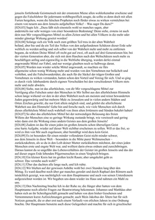 jenseits fortlebende Geistmensch mit der ernstesten Miene allen wohlerkennbar erschiene und
gegen die Falschlehrer für jedermann wohlbegreiflich zeugte, da sollte es denn doch mit allen
Furien hergehen, wenn die falschen Propheten noch fürder etwas zu wirken vermöchten bei
einem von neuem aus dem Jenseits aufgehellten Volke! – Was sagst Du dazu?“
[024,03] Sagte Ich: „Dazu läßt sich einesteils wohl so manches sagen, aber
andernteils nur sehr weniges von einer besonderen Bedeutung! Denn siehe, erstens ist auch
dein nun Mir vorgeschlagenes Mittel zu allen Zeiten und bei allen Völkern in die mehr oder
minder günstige Wirkung gesetzt worden!
[024,04] Solange sich ein Volk noch zum größten Teil treu in der alten Wahrheit
befand, aber hie und da ein Teil des Volkes von den aufgefundenen Schätzen dieser Erde sehr
weltlich zu werden anfing und sich selbst von der Wahrheit mehr und mehr zu entfernen
begann, da wirkten Deine Mittel oft recht gut auf zwei, oft auch auf drei Generationen hin; bei
der vierten Generation aber, die sich mit dem Haschen nach den Weltschätzen noch mehr zu
beschäftigen anfing und eigenwillig in die Weltliebe überging, wurden derlei einmal
angewandte Mittel zur Fabel, und nur wenige glaubten noch so halbwegs daran.
[024,05] Wurden nun wieder solche Mittel angewandt, so machten sie fürs
allgemeine schon wenig Wirkung mehr und wurden von den Vornehmen nur belächelt und
verhöhnt, und die Falschwundertäter, die auch für die Säckel der trägen Großen und
Vornehmen zu wirken verstanden, hatten schon den Vorteil und Vorzug für sich. Und so ging
es durch viele Jahrhunderte durch eigenes Verschulden bei den verschiedenen Völkern stets
mehr und mehr abwärts.
[024,06] Siehe, nun ist das allerhöchste, von dir Mir vorgeschlagene Mittel zur
Vertilgung alles Falschen unter den Menschen in Mir Selbst aus den allerhöchsten Himmeln
schon lange wirkend vor den in der alten Wahrheit noch am meisten und reinst bewanderten
Juden gegenwärtig und hat mehrere Male zu Jerusalem und in vielen andern Städten und
Orten Zeichen gewirkt, die nur Gott allein möglich sind, und gelehrt die allerlichteste
Wahrheit aus den Himmeln! Gehe hin und forsche nach, wie viele Menschen sich durch
dieses allerhöchste Mittel noch wahrhaft von ihren alten Irrtümern und Sünden bekehrt haben!
[024,07] So aber das allerhöchste Mittel bei der notwendigen Belassung des freien
Willens der Menschen eine so geringe Wirkung zustande bringt, wie vereinzelt und gering
wäre dann erst die Wirkung eines andern Geistes aus dem großen Jenseits!
[024,08] Zudem ist das für einen jeden im großen Jenseits schon überseligen Geist
eine harte Aufgabe, wieder auf dieser Welt sichtbar erscheinen zu sollen. Will er das frei, so
wird es ihm von Mir auch zugelassen; aber bemüßigt wird dazu kein Geist.
[024,09] Es ist besonders für einen minder vollendeten Geist nicht minder schwer,
aus dem Jenseits in diese Welt – besonders in die Mitte purer Weltmenschen –
zurückzukehren, als so du in den Leib deiner Mutter zurückkehren möchtest, der eines jeden
Menschen erste und engste Welt war, und wolltest darin etwas ordnen und zurechtbringen.
Daraus kannst du so ungefähr das Lebensverhältnis der Geister im großen Jenseits und das der
auf dieser engen Erde lebenden Pilgermenschen in einen Vergleich bringen.
[024,10] Ein kleiner Kreis hat im großen leicht Raum; aber umgekehrt geht es
schwer. Das verstehe auch wohl!“
[024,11] Über das dachten alle lange nach, und Ich ruhte.
[024,12] Wir blieben auf der gewissen Anhöhe wohl bei zwei Stunden lang über den
Mittag. Es ward daselbst noch über gar manches geredet und durch Raphael den Römern auch
tatsächlich gezeigt, was nachträglich von dem Hauptmanne und auch von seinen Unterdienern
aufgezeichnet worden ist. Wir begaben uns dann wieder ins Haus und nahmen ein Mahl zu
uns.
[024,13] Den Nachmittag brachte Ich in der Ruhe zu; die Jünger aber hatten von dem
Hauptmanne noch allerlei Fragen zur Beantwortung bekommen. Johannes und Matthäus aber
haben sich an ihr Schreibgeschäft gemacht und haben von dem bisher Gesehenen und
Vernommenen kurze Aufzeichnungen gemacht; auch Mein Jakobus der Ältere hat für sich
Notizen gemacht, die er aber erst nach einem Verlaufe von etlichen Jahren in eine Ordnung
brachte. Der Hauptmann benutzte auch diese Gelegenheit und machte für sich in griechischer
 