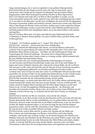 Zunge Aufzeichnungen, die er auch erst späterhin in eine größere Ordnung brachte.
[024,14] Ich blieb mit den Jüngern noch bei acht volle Tage in Genezareth, und es
sind da noch viele Fremde aus der Gegend von Damaskus und auch andern Städten
hingekommen, haben Mich kennengelernt und den Glauben an Mich angenommen.
[024,15] Es braucht nicht mehr alles von Wort zu Wort angeführt zu werden, was da
sonst noch gelehrt und gewirkt wurde, indem bis nun schon alles erschöpfend gezeigt worden
ist, in was und wie die Menschen von Mir und von Raphael, der auch mit Mir die angegebene
Zeit lang in Genezareth sichtbar und wirkend verweilte, unterwiesen worden sind. Denn nicht
allein in den Dingen des Reiches Gottes auf Erden, sondern auch in allen natürlichen Dingen
und ihren Erscheinungen wurden sie ganz hell und der vollen Wahrheit gemäß unterwiesen
und ließen dadurch ihren alten Aberglauben fahren, da sie ihre alten Irrtümer wohl einsahen
und begriffen.
[024,16] Auf diese Weise hatte sich denn auch bald eine ganz bedeutende Gemeinde
zu Damaskus in Meinem Namen gebildet, wie auch in andern Orten, und Mein Name ward
weithin gepriesen.

25. Kapitel – Ein Notabene, gegeben am 11. August 1862. (Kap.25-30)
[025,01] Und – nota bene – nun für diese Zeit etwas Aufklärendes!
[025,02] Im Verlaufe der Mitteilungen alles dessen, was Ich bei Meinen Leibeszeiten
auf dieser Erde im ganzen Reiche der Juden gewirkt und gelehrt habe, ist bis schon nach
fünfhundert Jahren Meines Erdenseins – besonders was die Erklärungen der Dinge und
Erscheinungen der Naturwelt anbelangt – das meiste teils in Vergessenheit geraten,
größtenteils aber mit dem alten Unsinne wieder so vermengt worden, daß da niemand mehr
die reine Wahrheit hat herausfinden können.
[025,03] Es sind wohl viele ziemlich gleichlautende Aufzeichnungen, die zumeist
von den Griechen und Römern bewerkstelligt worden sind, teils in den zehn Städten im
langen und weiten Jordantale (darunter aber wohl gut bei sechzig Städte, die alle zu Meiner
Zeit und auch vor Mir schon und nach Mir noch bis über die Zeit der Zerstörung Jerusalems
und seiner Umgebungen größtenteils von Griechen und Römern bewohnt wurden, zu
verstehen sind), teils in Essäa (von dem aber schon vor zwölfhundert Jahren keine Spur mehr
anzutreffen war, da dieser Orden von den heidnischen Römerchristen zu sehr verfolgt wurde)
und zum großen Teil aber in der großen Bibliothek zu Alexandria aufbewahrt worden.
[025,04] Aber betrachte alle die verheerendsten Kriege und die großen
Völkerwanderungen, von denen mehr denn halb Asien, der Norden Afrikas und beinahe ganz
Europa heimgesucht worden sind, und zwar aus dem Grunde, weil nur zu bald nach Mir – wie
solches schon der Prophet Daniel und bald nach Mir Mein Jünger Johannes auf der Insel
Patmos in der von Mir ihm gegebenen Offenbarung gezeigt hat – die Menschen, und
besonders die Gemeindevorsteher, Meine Lehre, da sie ihnen als die reinste Wahrheit aus den
Himmeln zu kleine Zinsen trug, zu verdrehen und mit dem alten Unsinne zu vermengen
anfingen.
[025,05] Und es hieß da von Mir aus: Gut denn, weil euch der alte, finstere
Weltunflat lieber ist als Mein reinstes Gold aus den Himmeln und ihr stets mehr und mehr den
Hunden darin gleicht, daß sie zu dem zurückkehren, was sie gespien haben, und auch den
Schweinen, die auch wieder mit aller Hast zu der Pfütze zurückrennen, in der sie sich schon
oft über alle Maßen beschmutzt haben, so soll euch für lange hin das Gold der Himmel
genommen werden, und ihr sollet Mir schmachten in aller Trübsal, Finsternis und Not, und
der Tod soll euch wieder ein größter Schreck auf Erden werden!
[025,06] Und also ward es denn auch bis zu dieser Zeit. Beinahe alle die Städte und
Orte, in denen sich Aufzeichnungen von Meinem vielen Wirken und Lehren häufig
vorfanden, sind zerstört und verwüstet worden; nur die Kleinevangelien des Johannes und
Matthäus sind noch, der Sittenlehre für die Menschen eines guten Willens wegen, mehr oder
weniger sprachrichtig bis jetzt als echte Dokumente über Mein Wirken und Lehren erhalten
worden, so auch die Schriften des Lukas und des Markus, insoweit er das von Paulus
Vernommene in aller Kürze für sich aufgezeichnet hatte, und imgleichen auch mehrere Briefe
 