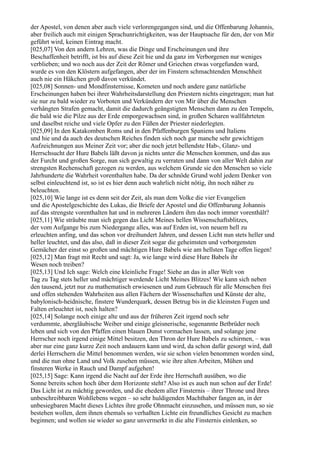 der Apostel, von denen aber auch viele verlorengegangen sind, und die Offenbarung Johannis,
aber freilich auch mit einigen Sprachunrichtigkeiten, was der Hauptsache für den, der von Mir
geführt wird, keinen Eintrag macht.
[025,07] Von den andern Lehren, was die Dinge und Erscheinungen und ihre
Beschaffenheit betrifft, ist bis auf diese Zeit hie und da ganz im Verborgenen nur weniges
verblieben; und wo noch aus der Zeit der Römer und Griechen etwas vorgefunden ward,
wurde es von den Klöstern aufgefangen, aber der im Finstern schmachtenden Menschheit
auch nie ein Häkchen groß davon verkündet.
[025,08] Sonnen- und Mondfinsternisse, Kometen und noch andere ganz natürliche
Erscheinungen haben bei ihrer Wahrheitsdarstellung den Priestern nichts eingetragen; man hat
sie nur zu bald wieder zu Vorboten und Verkündern der von Mir über die Menschen
verhängten Strafen gemacht, damit die dadurch geängstigten Menschen dann zu den Tempeln,
die bald wie die Pilze aus der Erde emporgewachsen sind, in großen Scharen wallfahrteten
und daselbst reiche und viele Opfer zu den Füßen der Priester niederlegten.
[025,09] In den Katakomben Roms und in den Pfaffenburgen Spaniens und Italiens
und hie und da auch des deutschen Reiches finden sich noch gar manche sehr gewichtigen
Aufzeichnungen aus Meiner Zeit vor; aber die noch jetzt bellendste Hab-, Glanz- und
Herrschsucht der Hure Babels läßt davon ja nichts unter die Menschen kommen, und das aus
der Furcht und großen Sorge, nun sich gewaltig zu verraten und dann von aller Welt dahin zur
strengsten Rechenschaft gezogen zu werden, aus welchem Grunde sie den Menschen so viele
Jahrhunderte die Wahrheit vorenthalten habe. Da der schnöde Grund wohl jedem Denker von
selbst einleuchtend ist, so ist es hier denn auch wahrlich nicht nötig, ihn noch näher zu
beleuchten.
[025,10] Wie lange ist es denn seit der Zeit, als man dem Volke die vier Evangelien
und die Apostelgeschichte des Lukas, die Briefe der Apostel und die Offenbarung Johannis
auf das strengste vorenthalten hat und in mehreren Ländern ihm das noch immer vorenthält?
[025,11] Wie sträubte man sich gegen das Licht Meines hellen Wissenschaftsblitzes,
der vom Aufgange bis zum Niedergange alles, was auf Erden ist, von neuem hell zu
erleuchten anfing, und das schon vor dreihundert Jahren, und dessen Licht nun stets heller und
heller leuchtet, und das also, daß in dieser Zeit sogar die geheimsten und verborgensten
Gemächer der einst so großen und mächtigen Hure Babels wie am hellsten Tage offen liegen!
[025,12] Man fragt mit Recht und sagt: Ja, wie lange wird diese Hure Babels ihr
Wesen noch treiben?
[025,13] Und Ich sage: Welch eine kleinliche Frage! Siehe an das in aller Welt von
Tag zu Tag stets heller und mächtiger werdende Licht Meines Blitzes! Wie kann sich neben
den tausend, jetzt nur zu mathematisch erwiesenen und zum Gebrauch für alle Menschen frei
und offen stehenden Wahrheiten aus allen Fächern der Wissenschaften und Künste der alte,
babylonisch-heidnische, finstere Wunderquark, dessen Betrug bis in die kleinsten Fugen und
Falten erleuchtet ist, noch halten?
[025,14] Solange noch einige alte und aus der früheren Zeit irgend noch sehr
verdummte, abergläubische Weiber und einige gleisnerische, sogenannte Betbrüder noch
leben und sich von den Pfaffen einen blauen Dunst vormachen lassen, und solange jene
Herrscher noch irgend einige Mittel besitzen, den Thron der Hure Babels zu schirmen, – was
aber nur eine ganz kurze Zeit noch andauern kann und wird, da schon dafür gesorgt wird, daß
derlei Herrschern die Mittel benommen werden, wie sie schon vielen benommen worden sind,
und die nun ohne Land und Volk zusehen müssen, wie ihre alten Arbeiten, Mühen und
finsteren Werke in Rauch und Dampf aufgehen!
[025,15] Sage: Kann irgend die Nacht auf der Erde ihre Herrschaft ausüben, wo die
Sonne bereits schon hoch über dem Horizonte steht? Also ist es auch nun schon auf der Erde!
Das Licht ist zu mächtig geworden, und die ehedem aller Finsternis – ihrer Throne und ihres
unbeschreibbaren Wohllebens wegen – so sehr huldigenden Machthaber fangen an, in der
unbesiegbaren Macht dieses Lichtes ihre große Ohnmacht einzusehen, und müssen nun, so sie
bestehen wollen, dem ihnen ehemals so verhaßten Lichte ein freundliches Gesicht zu machen
beginnen; und wollen sie wieder so ganz unvermerkt in die alte Finsternis einlenken, so
 