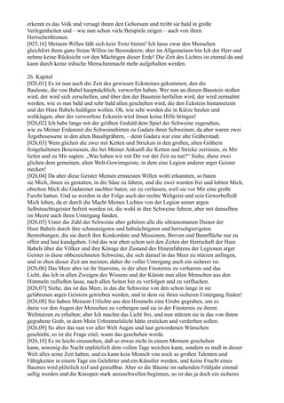 erkennt es das Volk und versagt ihnen den Gehorsam und treibt sie bald in große
Verlegenheiten und – wie nun schon viele Beispiele zeigen – auch von ihren
Herrscherthronen.
[025,16] Meinem Willen läßt sich kein Trotz bieten! Ich lasse zwar den Menschen
gleichfort ihren ganz freien Willen im Besonderen; aber im Allgemeinen bin Ich der Herr und
nehme keine Rücksicht vor den Mächtigen dieser Erde! Die Zeit des Lichtes ist einmal da und
kann durch keine irdische Menschenmacht mehr aufgehalten werden.

26. Kapitel
[026,01] Es ist nun auch die Zeit des gewissen Ecksteines gekommen, den die
Bauleute, die von Babel hauptsächlich, verworfen haben. Wer nun an diesen Baustein stoßen
wird, der wird sich zerschellen, und über den der Baustein herfallen wird, der wird zermalmt
werden, wie es nun bald und sehr bald allen geschehen wird, die den Eckstein hintansetzen
und der Hure Babels huldigen wollen. Oh, wie sehr werden die in Kürze heulen und
wehklagen; aber der verworfene Eckstein wird ihnen keine Hilfe bringen!
[026,02] Ich habe lange mit der größten Geduld dem Spiel der Schweine zugesehen,
wie zu Meiner Erdenzeit die Schweinehirten zu Gadara ihren Schweinen; da aber waren zwei
Ärgstbesessene in den alten Basaltgräbern, – denn Gadara war eine alte Gräberstadt.
[026,03] Wem glichen die zwei mit Ketten und Stricken in den großen, alten Gräbern
festgehaltenen Besessenen, die bei Meiner Ankunft die Ketten und Stricke zerrissen, zu Mir
liefen und zu Mir sagten: „Was haben wir mit Dir vor der Zeit zu tun?“ Siehe, diese zwei
glichen dem gemeinen, alten Welt-Gewinngeiste, in dem eine Legion anderer arger Geister
stecken!
[026,04] Da aber diese Geister Meinen ernstesten Willen wohl erkannten, so baten
sie Mich, ihnen zu gestatten, in die Säue zu fahren, und die zwei wurden frei und lobten Mich,
obschon Mich die Gadarener nachher baten, sie zu verlassen, weil sie vor Mir eine große
Furcht hatten. Und so werden in der Folge auch der rechte Weltgeist und sein Gewerbefleiß
Mich loben, da er durch die Macht Meines Lichtes von der Legion seiner argen
Selbstsuchtsgeister befreit worden ist, die wohl in ihre Schweine fuhren, aber mit denselben
im Meere auch ihren Untergang fanden.
[026,05] Unter die Zahl der Schweine aber gehören alle die ultramontanen Diener der
Hure Babels durch ihre schmutzigsten und habsüchtigsten und herrschgierigsten
Bestrebungen, die sie durch ihre Konkordate und Missionen, Breven und Bannflüche nur zu
offen und laut kundgaben. Und das war eben schon seit den Zeiten der Herrschaft der Hure
Babels über die Völker und ihre Könige der Zustand des Hineinfahrens der Legionen arger
Geister in diese obbezeichneten Schweine, die sich darauf in das Meer zu stürzen anfingen,
und in eben dieser Zeit am meisten, daher ihr voller Untergang auch ein sicherer ist.
[026,06] Das Meer aber ist ihr Starrsinn, in der alten Finsternis zu verharren und das
Licht, das Ich in allen Zweigen des Wissens und der Künste nun allen Menschen aus den
Himmeln zufließen lasse, nach allen Seiten hin zu verfolgen und zu verfluchen.
[026,07] Siehe, das ist das Meer, in das die Schweine von den schon lange in sie
gefahrenen argen Geistern getrieben werden, und in dem sie ihren sicheren Untergang finden!
[026,08] Sie haben Meinem Urlichte aus den Himmeln eine Grube gegraben, um es
darin vor den Augen der Menschen zu verbergen und sie in der Finsternis zu ihrem
Weltnutzen zu erhalten; aber Ich machte das Licht frei, und nun stürzen sie in das von ihnen
gegrabene Grab, in dem Mein Urhimmelslicht hätte ersticken und verderben sollen.
[026,09] So aber das nun vor aller Welt Augen und laut gewordenen Wünschen
geschieht, so ist die Frage eitel, wann das geschehen werde.
[026,10] Es ist leicht einzusehen, daß so etwas nicht in einem Moment geschehen
kann, sowenig die Nacht urplötzlich dem vollen Tage weichen kann, sondern es muß in dieser
Welt alles seine Zeit haben, und es kann kein Mensch von noch so großen Talenten und
Fähigkeiten in einem Tage ein Gelehrter und ein Künstler werden, und keine Frucht eines
Baumes wird plötzlich reif und genießbar. Aber so die Bäume im nahenden Frühjahr einmal
saftig werden und die Knospen stark anzuschwellen beginnen, so ist das ja doch ein sicheres
 