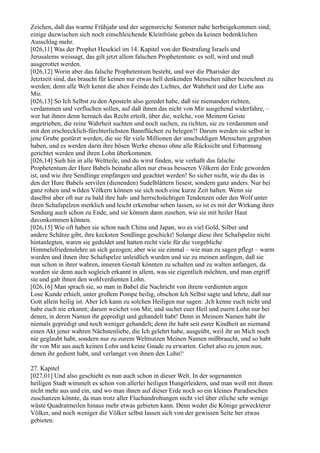 Zeichen, daß das warme Frühjahr und der segensreiche Sommer nahe herbeigekommen sind;
einige dazwischen sich noch einschleichende Kleinfröste geben da keinen bedenklichen
Ausschlag mehr.
[026,11] Was der Prophet Hesekiel im 14. Kapitel von der Bestrafung Israels und
Jerusalems weissagt, das gilt jetzt allem falschen Prophetentum: es soll, wird und muß
ausgerottet werden.
[026,12] Worin aber das falsche Prophetentum besteht, und wer die Pharisäer der
Jetztzeit sind, das braucht für keinen nur etwas hell denkenden Menschen näher bezeichnet zu
werden; denn alle Welt kennt die alten Feinde des Lichtes, der Wahrheit und der Liebe aus
Mir.
[026,13] So Ich Selbst zu den Aposteln also geredet habe, daß sie niemanden richten,
verdammen und verfluchen sollen, auf daß ihnen das nicht von Mir ausgehend widerfahre, –
wer hat ihnen denn hernach das Recht erteilt, über die, welche, von Meinem Geiste
angetrieben, die reine Wahrheit suchten und noch suchen, zu richten, sie zu verdammen und
mit den erschrecklich-fürchterlichsten Bannflüchen zu belegen?! Darum werden sie selbst in
jene Grube gestürzt werden, die sie für viele Millionen der unschuldigen Menschen gegraben
haben, und es werden darin ihre bösen Werke ebenso ohne alle Rücksicht und Erbarmung
gerichtet werden und ihren Lohn überkommen.
[026,14] Sieh hin in alle Weltteile, und du wirst finden, wie verhaßt das falsche
Prophetentum der Hure Babels beinahe allen nur etwas besseren Völkern der Erde geworden
ist, und wie ihre Sendlinge empfangen und geachtet werden! So sicher nicht, wie du das in
den der Hure Babels servilen (dienenden) Sudelblättern liesest, sondern ganz anders. Nur bei
ganz rohen und wilden Völkern können sie sich noch eine kurze Zeit halten. Wenn sie
daselbst aber oft nur zu bald ihre hab- und herrschsüchtigen Tendenzen oder den Wolf unter
ihren Schafspelzen merklich und leicht erkennbar sehen lassen, so ist es mit der Wirkung ihrer
Sendung auch schon zu Ende, und sie können dann zusehen, wie sie mit heiler Haut
davonkommen können.
[026,15] Wie oft haben sie schon nach China und Japan, wo es viel Gold, Silber und
andere Schätze gibt, ihre kecksten Sendlinge geschickt! Solange diese ihre Schafspelze nicht
hintanlegten, waren sie geduldet und hatten recht viele für die vorgebliche
Himmelsfriedenslehre an sich gezogen; aber wie sie einmal – wie man zu sagen pflegt – warm
wurden und ihnen ihre Schafspelze unleidlich wurden und sie zu meinen anfingen, daß sie
nun schon in ihrer wahren, inneren Gestalt könnten zu schalten und zu walten anfangen, da
wurden sie denn auch sogleich erkannt in allem, was sie eigentlich möchten, und man ergriff
sie und gab ihnen den wohlverdienten Lohn.
[026,16] Man sprach sie, so man in Babel die Nachricht von ihrem verdienten argen
Lose Kunde erhielt, unter großem Pompe heilig, obschon Ich Selbst sagte und lehrte, daß nur
Gott allein heilig ist. Aber Ich kann zu solchen Heiligen nur sagen: ,Ich kenne euch nicht und
habe euch nie erkannt; darum weichet von Mir, und suchet euer Heil und euern Lohn nur bei
denen, in deren Namen ihr gepredigt und gehandelt habt! Denn in Meinem Namen habt ihr
niemals gepredigt und noch weniger gehandelt; denn ihr habt seit eurer Kindheit an niemand
einen Akt jener wahren Nächstenliebe, die Ich gelehrt habe, ausgeübt, weil ihr an Mich noch
nie geglaubt habt, sondern nur zu eurem Weltnutzen Meinen Namen mißbraucht, und so habt
ihr von Mir aus auch keinen Lohn und keine Gnade zu erwarten. Gehet also zu jenen nun,
denen ihr gedient habt, und verlanget von ihnen den Lohn!‘

27. Kapitel
[027,01] Und also geschieht es nun auch schon in dieser Welt. In der sogenannten
heiligen Stadt wimmelt es schon von allerlei heiligen Hungerleidern, und man weiß mit ihnen
nicht mehr aus und ein, und wo man ihnen auf dieser Erde noch so ein kleines Paradieschen
zuschanzen könnte, da man trotz aller Fluchandrohungen nicht viel über etliche sehr wenige
wüste Quadratmeilen hinaus mehr etwas gebieten kann. Denn weder die Könige geweckterer
Völker, und noch weniger die Völker selbst lassen sich von der gewissen Seite her etwas
gebieten.
 