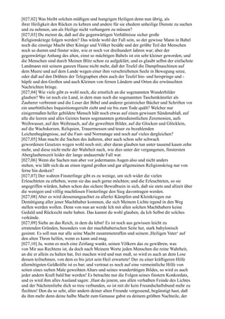 [027,02] Was bleibt solchen müßigen und hungrigen Heiligen denn nun übrig, als
ihrer Heiligkeit den Rücken zu kehren und andere für sie ehedem unheilige Dienste zu suchen
und zu nehmen, um als Heilige nicht verhungern zu müssen?
[027,03] Du meinst da, daß auf die gegenwärtigen Verhältnisse sicher große
Religionskriege folgen werden? Das würde wohl der Fall sein, so der gewisse Mann in Babel
noch die einstige Macht über Könige und Völker besäße und der größte Teil der Menschen
noch so dumm und finster wäre, wie er noch vor dreihundert Jahren war; aber der
gegenwärtige Anhang des alten, einst so mächtigen Babels ist ein sehr kleiner geworden, und
die Menschen sind durch Meinen Blitz schon zu aufgeklärt, und es glaubt selbst der einfachste
Landmann mit seinem ganzen Hause nicht mehr, daß der Teufel die Dampfmaschinen auf
dem Meere und auf dem Lande wegen einer ihm verschriebenen Seele in Bewegung setze,
oder daß auf den Drähten der Telegraphen eben auch der Teufel hin- und herspringe und -
hüpfe und den Großen und auch Kleinen von fernen Ländern und Orten die erwünschten
Nachrichten bringe.
[027,04] Wie viele gibt es wohl noch, die ernstlich an die sogenannten Wunderbilder
glauben? Wo ist noch ein Land, in dem man noch die sogenannten Taschenkünstler als
Zauberer verbrennt und die Leser der Bibel und anderer geistreicher Bücher und Schriften vor
ein unerbittliches Inquisitionsgericht zieht und sie bis zum Tode quält? Welcher nur
einigermaßen heller gebildete Mensch hält noch etwas auf einen gewissen Sündenablaß, auf
alle die leeren und alles Geistes baren sogenannten gottesdienstlichen Zeremonien, aufs
Weihwasser, auf den Weihrauch, auf die geweihten Bilder, auf die Glocken und Glöcklein,
auf die Wachskerzen, Reliquien, Trauermessen und teuer zu bezahlenden
Leichenbegängnisse, auf die Fast- und Normatage und noch auf vieles dergleichen?
[027,05] Man macht die Sachen des äußeren, aber auch schon sehr schwach
gewordenen Gesetzes wegen wohl noch mit; aber daran glauben tun unter tausend kaum zehn
mehr, und diese nicht mehr der Wahrheit nach, wie dies unter der vergangenen, finstersten
Aberglaubenszeit leider der lange andauernde Fall war.
[027,06] Wenn die Sachen nun aber vor jedermanns Augen also und nicht anders
stehen, wie läßt sich da an einen irgend großen und gar allgemeinen Religionskrieg nur von
ferne hin denken?
[027,07] Der wahren Finsterlinge gibt es zu wenige, um sich wider die vielen
Erleuchteten zu erheben, wenn sie das auch gerne möchten; und die Erleuchteten, so sie
angegriffen würden, haben schon das sichere Bewußtsein in sich, daß sie stets und allzeit über
die wenigen und völlig machtlosen Finsterlinge den Sieg davontragen werden.
[027,08] Aber es wird dessenungeachtet zu allerlei Kämpfen und Kleinkriegen zur
Demütigung aller jener Machthaber kommen, die sich Meinem Lichte irgend in den Weg
stellen werden wollen. Denn von nun an werde Ich mit allen solchen Machthabern keine
Geduld und Rücksicht mehr haben. Das kannst du wohl glauben, da Ich Selbst dir solches
verkünde.
[027,09] Siehe an das Reich, in dem du lebst! Es ist noch aus gewissen leicht zu
erratenden Gründen, besonders von der machthaberischen Seite her, stark babylonisch
gesinnt. Es soll nun nur alle seine Macht zusammenraffen und seinem ,Heiligen Vater‘ auf
den alten Thron helfen, wenn es kann und mag.
[027,10] Ja, wenn es noch eine Zeitlang wankt, seinen Völkern das zu gewähren, was
von Mir aus Rechtens ist, da doch nach Meinem Worte jeden Menschen die reine Wahrheit,
an die er allein zu halten hat, frei machen wird und nun muß, so wird es auch an dem Lose
dessen teilnehmen, von dem es bis jetzt sein Heil erwartete! Der zu einer kräftigeren Hilfe
allernötigsten Geldkräfte ist es bar; und vertraut es noch auf eine vermeintliche Hilfe von
seiten eines sieben Male geweihten Altars und seines wundertätigen Bildes, so wird es auch
jeder andern Kraft bald bar werden! Es betrachte nur die Folgen seines finstern Konkordats,
und es wird ihm alles Ausland sagen: ,Hast du jenem, uns allen verhaßten Feinde des Lichtes
und der Nächstenliebe dich so treu verbunden, so ist mit dir kein Freundschaftsbund mehr zu
flechten! Den du so sehr, aller andern deiner alten Freunde vergessend, begünstigt hast, daß
du ihm mehr denn deine halbe Macht zum Genusse gabst zu deinem größten Nachteile, der
 