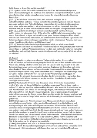 helfe dir nun in deiner Not und Verlassenheit!‘
[027,11] Denke selbst nach, ob in deinem Lande die sicher höchst herben Folgen von
einer solchen unüberlegten Tat nicht von allen Seiten laut also sprechen! Da heißt es, solch
einen Fehler eiligst wieder gutmachen, sonst kommt der böse, todbringende, allgemeine
Brand dazu.
[027,12] Wo bei einem Hause alle Mittel stark zu fehlen anfangen, um es
aufrechtzuerhalten, und seine Freunde und selbst besseren Hausgenossen ihm den Rücken
zuwenden und von einer Aufrechterhaltung eines solchen altverwahrlosten Hauses nichts
mehr hören und wissen wollen, – wie wird denn dann ein solches Haus noch fernerhin
bestehen oder gar in seiner alten Weise noch weiter als ein irgend kräftiges bestehen können?
[027,13] Ja, es kann sich kräftigen und von neuem bestandhaft werden; aber dazu
gehört erstens ein unbeugsam fester Wille, alles Alte und Morsche hinwegzuschaffen, einen
neuen, festen Grund zu legen und mit vielen und guten Bauleuten das ganze Haus schnell
mitsamt dem festen Dache herzustellen, auf daß man dann allerorts sehe und sage: Siehe, nun
hat dieses ehedem völlig wertlos gewordene Haus wieder einen rechten Wert, und man kann
seinen Grundfesten, Gemächern und Dächern trauen!
[027,14] Wenn die Sache also in Angriff genommen würde, so würde es an allerlei
guten Freunden von außen und noch mehr von innen aus keinen Mangel haben; aber wer wird
einem Hause je mehr ein Vertrauen schenken, von dem man nicht mehr weiß, von wem alles
der Hausherr sich am Ende Gesetze vorschreiben lassen muß, um noch eine Weile als solcher
zu scheinen?

28. Kapitel
[028,01] Was nützt es, einen neuen Lappen Tuches auf einen alten, übermorschen
Rock aufzuheften, auf daß er auf der gestopften Stelle die nackte Haut bedecke und vor dem
Winde eine Zeitlang schütze; kommt dann aber ein kleiner Sturm nur, so reißt er mit aller
Leichtigkeit den neuen Lappen vom alten, morschen Rocke und mit demselben auch noch
einen Rockteil. Wer wird dann im Sturm die nackte Haut vor der Kälte schützen? Darum
schaffe dir sogleich einen völlig neuen und starken Rock, solange dir noch dazu einige Mittel
zu Gebote stehen, und verschwende sie nicht mit der Anschaffung neuer Lappen zur
Ausstopfung des alten und übermorschen Rockes, das dir kein nütze ist, – und sollten dann
auch irgendwelche Stürme kommen, so werden sie deiner Haut keinen Schaden mehr
zuzufügen imstande sein!
[028,02] Welcher echte Weinwirt wird denn einen neuen Wein in alte Schläuche tun
wollen? Was wird mit diesen Schläuchen geschehen, so der neue Wein in ihnen zu gären
anfängt? Er wird sie zerreißen, und der unkluge Weinwirt wird so um die Schläuche und um
den Wein kommen. Und ebenso hat ein unkluger Regent, der eine neue Verfassung in eine
alte hineinschieben will, dasselbe zu gewärtigen; die eine ist gegenseitig notwendig der
andern Untergang, und der Regent kommt dabei um alles: um die Verfassung, ums Land und
ums Volk, wie es nun in Europa schon mehrere solche Exempel gibt und bald noch mehrere
geben wird.
[028,03] Ich sage es dir: Wer mit dem gewissen Manne, der sich fromm nennt, beim
steten Dichterwerden Meines Lichtes aus den Himmeln noch fernerhin liebäugeln und
schlangenzüngeln wird, der wird bald ganz verlassen und allein dastehen. Denn Ich will
einmal ein Ende der lange angedauert habenden Buhlerei Babels. Von nun an soll alles neu
und anders werden, und Mein Wort, das Ich zu den Aposteln und gar vielen andern Menschen
geredet habe, muß nun in neuer Kraft und Macht erstehen und dann bis ans Ende der Zeiten
dieser Erde währen, und alle sollen sich sonnen und wärmen im Lichte Meiner Lehre aus den
Himmeln, und es sollen wieder, wie es in der Urzeit war, Meine wahren Bekenner und
Liebhaber in einer steten wohlfühlbaren Gemeinschaft mit Meinen Engeln, und also auch mit
Mir Selbst stehen von der Wiege an bis zum Grabe.
[028,04] Du fragst nun auch, wie es in deinem Lande ergehen werde, so die alten
Schläuche durch den neuen hineingezwängten Wein zerrissen und der Wein verschüttet wird.
Ich sage es dir: Gleich um tausend Male besser denn nun, wo beinahe kein Mensch, aus
 