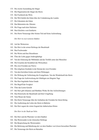 133. Die zweite Aussendung der Jünger
134. Die Organisation der Jünger des Herrn
135. Der Fischteich des Wirts
136. Der Wirt belehrt die Gäste über die Umänderung des Landes
137. Die Erkenntnis der Gäste
138. Das Bekenntnis des Ältesten
139. Die Frage nach dem Nächsten
140. Das Gleichnis vom Gutsherrn
141. Des Herrn Voraussage über Seinen Tod und Seine Auferstehung

     Der Herr in zwei weiteren Städten

142. Auf der Weiterreise
143. Der Herr in der armen Herberge der Basaltstadt
144. Das Fischwunder
145. Die Wirtin und ihre Dienstboten
146. Über die Liebe gegen Andersgläubige
147. Von der Zulassung der Mißstände und des Verfalls unter den Menschen
148. Die Ursachen der Krankheit des Wirtssohnes
149. Die zwei Fremden aus Ninive
150. Die religiösen Zustände in der Heimat der zwei Fremden
151. Von den Gerichten Gottes und ihren Wirkungen
152. Die Wirkung der Verbreitung des Evangeliums. Von der Wiederkunft des Herrn
153. Die Frage der Auferweckung der Gläubigen am Jüngsten Tage
154. Der Herr begründet Seine Gnade
155. Der Begriff der Ewigkeit
156. Über das Letzte Gericht
157. Der Herr gibt Johannes und Matthäus Winke für ihre Aufzeichnungen
158. Das Historische der Basaltstadt und ihrer Umgebung
159. Vom Wesen der Sonne
160. Des Herrn Voraussage über die Aufnahme der Fremden bei ihrem König
161. Die Ausbreitung der Lehre des Herrn in Babylon
162. Der Herr segnet die wüste Gegend der räuberischen Hirten

     Der Herr in der Stadt am Nebo

163. Der Herr und die Pharisäer vor dem Stadttor
164. Das Weinwunder in der römischen Herberge
165. Die Besprechung des Weinwunders
166. Die Befreiung und Bekehrung der vor dem Stadttor von Löwen bewachten Pharisäer
167. Die Voraussage des Herrn an Barnabas
 