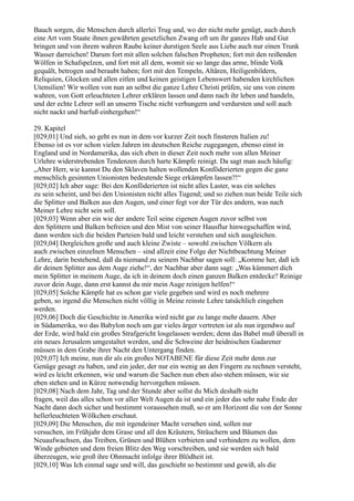 Bauch sorgen, die Menschen durch allerlei Trug und, wo der nicht mehr genügt, auch durch
eine Art vom Staate ihnen gewährten gesetzlichen Zwang oft um ihr ganzes Hab und Gut
bringen und von ihrem wahren Raube keiner durstigen Seele aus Liebe auch nur einen Trunk
Wasser darreichen! Darum fort mit allen solchen falschen Propheten; fort mit den reißenden
Wölfen in Schafspelzen, und fort mit all dem, womit sie so lange das arme, blinde Volk
gequält, betrogen und beraubt haben; fort mit den Tempeln, Altären, Heiligenbildern,
Reliquien, Glocken und allen eitlen und keinen geistigen Lebenswert habenden kirchlichen
Utensilien! Wir wollen von nun an selbst die ganze Lehre Christi prüfen, sie uns von einem
wahren, von Gott erleuchteten Lehrer erklären lassen und dann nach ihr leben und handeln,
und der echte Lehrer soll an unserm Tische nicht verhungern und verdursten und soll auch
nicht nackt und barfuß einhergehen!“

29. Kapitel
[029,01] Und sieh, so geht es nun in dem vor kurzer Zeit noch finsteren Italien zu!
Ebenso ist es vor schon vielen Jahren im deutschen Reiche zugegangen, ebenso einst in
England und in Nordamerika, das sich eben in dieser Zeit noch mehr von allen Meiner
Urlehre widerstrebenden Tendenzen durch harte Kämpfe reinigt. Da sagt man auch häufig:
„Aber Herr, wie kannst Du den Sklaven halten wollenden Konföderierten gegen die ganz
menschlich gesinnten Unionisten bedeutende Siege erkämpfen lassen?!“
[029,02] Ich aber sage: Bei den Konföderierten ist nicht alles Laster, was ein solches
zu sein scheint, und bei den Unionisten nicht alles Tugend; und so ziehen nun beide Teile sich
die Splitter und Balken aus den Augen, und einer fegt vor der Tür des andern, was nach
Meiner Lehre nicht sein soll.
[029,03] Wenn aber ein wie der andere Teil seine eigenen Augen zuvor selbst von
den Splittern und Balken befreien und den Mist von seiner Hausflur hinwegschaffen wird,
dann werden sich die beiden Parteien bald und leicht verstehen und sich ausgleichen.
[029,04] Dergleichen große und auch kleine Zwiste – sowohl zwischen Völkern als
auch zwischen einzelnen Menschen – sind allzeit eine Folge der Nichtbeachtung Meiner
Lehre, darin bestehend, daß da niemand zu seinem Nachbar sagen soll: „Komme her, daß ich
dir deinen Splitter aus dem Auge ziehe!“, der Nachbar aber dann sagt: „Was kümmert dich
mein Splitter in meinem Auge, da ich in deinem doch einen ganzen Balken entdecke? Reinige
zuvor dein Auge, dann erst kannst du mir mein Auge reinigen helfen!“
[029,05] Solche Kämpfe hat es schon gar viele gegeben und wird es noch mehrere
geben, so irgend die Menschen nicht völlig in Meine reinste Lehre tatsächlich eingehen
werden.
[029,06] Doch die Geschichte in Amerika wird nicht gar zu lange mehr dauern. Aber
in Südamerika, wo das Babylon noch um gar vieles ärger vertreten ist als nun irgendwo auf
der Erde, wird bald ein großes Strafgericht losgelassen werden; denn das Babel muß überall in
ein neues Jerusalem umgestaltet werden, und die Schweine der heidnischen Gadarener
müssen in dem Grabe ihrer Nacht den Untergang finden.
[029,07] Ich meine, nun dir als ein großes NOTABENE für diese Zeit mehr denn zur
Genüge gesagt zu haben, und ein jeder, der nur ein wenig an den Fingern zu rechnen versteht,
wird es leicht erkennen, wie und warum die Sachen nun eben also stehen müssen, wie sie
eben stehen und in Kürze notwendig hervorgehen müssen.
[029,08] Nach dem Jahr, Tag und der Stunde aber sollst du Mich deshalb nicht
fragen, weil das alles schon vor aller Welt Augen da ist und ein jeder das sehr nahe Ende der
Nacht dann doch sicher und bestimmt voraussehen muß, so er am Horizont die von der Sonne
hellerleuchteten Wölkchen erschaut.
[029,09] Die Menschen, die mit irgendeiner Macht versehen sind, sollen nur
versuchen, im Frühjahr dem Grase und all den Kräutern, Sträuchern und Bäumen das
Neuaufwachsen, das Treiben, Grünen und Blühen verbieten und verhindern zu wollen, dem
Winde gebieten und dem freien Blitz den Weg vorschreiben, und sie werden sich bald
überzeugen, wie groß ihre Ohnmacht infolge ihrer Blödheit ist.
[029,10] Was Ich einmal sage und will, das geschieht so bestimmt und gewiß, als die
 