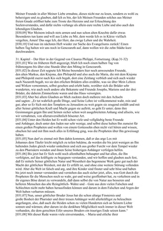 Meiner Freunde in aller Meiner Liebe ermahne, dieses nicht nur zu lesen, sondern es wohl zu
beherzigen und zu glauben, daß Ich es bin, der Ich Meinen Freunden solches aus Meiner
freien Gnade eröffnet habe zum Troste des Herzens und zur Erleuchtung des
Seelenverstandes, und dafür nichts verlange als allein eure rechte Liebe und also auch den
lebendigen Glauben.
[030,09] Wer Meinem irdisch stets armen und nun schon alten Knechte dafür etwas
Besonderes tun kann und will aus Liebe zu Mir, dem werde Ich es in Kürze vielfach
vergelten, Amen! Das sage Ich, der Herr, das ewige Leben und die Wahrheit.
[030,10] Und nun im nächsten Heft wieder zur Sache des Evangeliums zurück! Einen
halben Tag halten wir uns noch in Genezareth auf, dann wollen wir die zehn Städte kurz
durchwandern.

31. Kapitel – Der Herr in der Gegend von Cäsarea Philippi, Fortsetzung. (Kap.31-32)
[031,01] Wie im früheren Heft angezeigt, blieb Ich noch einen halben Tag von
frühmorgens bis über eine Stunde über den Mittag in Genezareth.
[031,02] In dieser Zeit segnete Ich Meine besonders hier noch anwesenden Freunde,
den alten Markus, den Kisjona, den Philopold und also auch die Maria, die mit dem Kisjona
und Philopold zuerst nach Kis sich begab, dort eine Zeitlang verblieb und sich auch wieder
nach Nazareth begab, wo sie den etlichen Brüdern alles erzählte, was sie über Mein Lehren
und Wirken vernommen, selbst gesehen und erlebt hatte, worüber sich die Brüder sehr
wunderten, wie auch noch andere alte Bekannte und Freunde Josephs, Mariens und der drei
Brüder, die daheim Zimmerleute waren und das Haus versorgten.
[031,03] Aber bei allem Glauben an Mich zuckten doch mehrere mit den Achseln
und sagten: „Er tut wahrlich große Dinge, und Seine Lehre ist vollkommenst wahr, rein und
gut; aber so Er Sich mit den Templern zu Jerusalem zu weit gegen sie zeugend einläßt und mit
aller Seiner göttlichen Kraft und Macht gegen sie auftritt, so geht Er unter; denn ihre
Gesinnungen gegen Ihn und Seinen sicher schon weit ausgebreiteten Anhang sind allseits, wie
wir vernahmen, von allerunversöhnlich bösester Art.
[031,04] Unter den Heiden hat Er wohl schon viele und vollgläubig beste Freunde
und Anhänger, doch unter den Juden nur sehr wenige, und selbst diese halten Ihn zumeist für
einen großen Propheten und wollen von einem Gottessohn eben nicht viel hören und wissen,
obschon bei und mit Ihm noch alles in Erfüllung ging, was die Propheten über Ihn geweissagt
haben.
[031,05] Nun darf es einmal mit Ihm dahin kommen, daß er das arge Los mit
Johannes dem Täufer leicht möglich zu teilen bekäme, da werden die bis jetzt wenigen an Ihn
haltenden Juden gleich wieder umkehren und sich aus großer Furcht vor dem Tempel wieder
zu den Pharisäern wenden und ihnen Seine bisherigen Anhänger verfolgen helfen.
[031,06] Bis jetzt hat Er Sich wohl noch allenthalben behauptet und hat allen, die Ihn
verfolgten, auf das kräftigste zu begegnen verstanden, und wir hoffen und glauben auch fest,
daß Er mittels Seiner göttlichen Natur und Wesenheit das begonnene Werk ganz gut nach der
Macht der göttlichen Weisheit, mit der Er erfüllt ist, und ohne eine weitere Störung vollenden
wird. Aber die Welt ist falsch und arg, und ihre Kinder sind finster und sehr böse und haben
bis jetzt noch immer verstanden und verstehen das auch sicher jetzt, alles, was Gott durch die
Propheten für die Menschen noch so wahr, gut und weise geoffenbart hat, zu verkehren und in
ihr eigenes Böse derart zu verwandeln, daß dann selbst die von Natur aus besseren und
helleren Menschen das alte Reingöttlich- Wahre und – Gute aus dem vielen Falschen und
Schlechten nicht mehr haben herausfinden können und darum in dem Falschen und Argen der
Welt haben verharren müssen.
[031,07] Nun, unser göttlicher Bruder Jesus hat die schon altarge Finsternis und
große Bosheit der Pharisäer und ihrer treuen Anhänger wohl allerkräftigst zu beleuchten
angefangen, also, daß auch die Heiden schon zu vielen Hunderten sich an Seinem Lichte
sonnen und wärmen; aber darum ist die denkbare Möglichkeit noch immer in dieser Welt
vorhanden, die dem gerechten Eifer unseres Bruders ein trauriges Ende setzen kann.“
[031,08] Mit dieser Rede waren viele einverstanden, – Maria und etliche ihrer
 