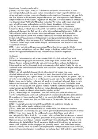 Freunde und Freundinnen aber nicht.
[031,09] Und einer sagte: „Höret, so Er Selbst das wollen und zulassen wird, so kann
das wohl geschehen, daß die Argen sich an Seinem Leibe werden vergreifen können, aber
sicher nicht zu ihrem etwa vermeinten Vorteile, sondern zu ihrem Untergange, wie man derlei
von dem Messias in den alten und jüngeren Propheten ganz klar angedeutet findet! Darum
sorgen wir uns nun nicht eitel und vergeblich um Ihn; denn Er weiß es am besten und hellsten,
was Er zum wahren Wohle aller Menschen zu tun hat. Wir wollen und werden allzeit und
unter allen Umständen an Ihn glauben und Ihn als den Sohn Gottes tiefst verehren.“
[031,10] Damit waren alle zufrieden und redeten nachher noch vieles von Meinen
Lehren und Taten, wodurch dann in Nazareth viele an Mich wahrer und fester zu glauben
anfingen, als das zuvor der Fall war, da ja selbst Meine daheimgebliebenen drei Brüder auf
Mich nicht das hielten, was sie wohl hätten halten können, darum Ich denn solchen
Unglaubens wegen Nazareth eben nicht so oft besuchte und seinen Bewohnern, als sie
fragten, woher Mir, dem ihnen wohlbekannten Sohne des Zimmermanns Joseph, solche
Weisheit und Macht käme, auch sagte: Ein Prophet gilt nirgends weniger als in seinem
Vaterlande! Darauf zog Ich mit Meinen Jüngern von dannen und kam persönlich auch nicht
wieder nach Nazareth.
[031,11] Aber nach dieser Besprechung mit der Maria über Mich wurde der Glaube
an Mich fester, und es fingen viele an, Mich als den verheißenen und in Meiner Person auch
in diese Welt gekommenen Messias und Sohn Davids zu loben und zu preisen.

32. Kapitel
[032,01] In Genezareth aber, wie schon bemerkt, blieb Ich, als Ich die anfangs wohl
erwähnten Freunde gesegnet entlassen hatte, nicht länger mehr, sondern erhob Mich mit
Meinen Jüngern und zog eine Strecke weit, von Ebal, der Jahra und den drei bekannten
Römern geleitet, auf der Heerstraße in die zehn oder eigentlich sechzig Städte, die teils im
Jordantale selbst und teils auf den dasselbe nahe und weiter umgebenden Bergen und Hügeln
zerstreut lagen.
[032,02] Als Ich außerhalb Genezareth mit allen, die mit Mir waren, eine erste,
ziemlich bedeutende und freie Anhöhe erreicht hatte, da wandte Ich Mich an die, welche
Mich begleitet hatten, und sagte zu ihnen: „Ihr habt Mich bisher begleitet aus großer Liebe, da
ihr wohl wisset und glaubet, wer in Mir bei euch war, und wem ihr das Geleit gegeben habt.
Bleibet fortan also in Meiner Liebe, und Ich werde in eben dieser Liebe auch fortan in euch,
bei euch und unter euch verbleiben, und um was ihr in dieser Welt den Vater in Mir bitten
werdet, das wird euch denn auch gegeben werden. Nur bittet nicht um eitle Dinge dieser Welt,
sondern um die ewigen Schätze des Reiches Gottes; denn alles andere, was ihr zum Leben in
dieser Welt benötigt, wird euch schon ohnehin gegeben werden!“
[032,03] Hierauf sagte der Hauptmann: „Herr und Meister, wie sollen wir bitten, daß
wir Dir wohlgefällig und somit auch nicht vergeblich Dich um etwas Rechtes bitten könnten?
Denn es kann ein Mensch auf dieser Welt in gar mannigfache Bedrängnisse gelangen und
kann sich da mit einer rechten Bitte um Abhilfe nur an Dich wenden. Wie aber soll er da
bitten und beten?“
[032,04] Sagte Ich: „In jeder Not und Drangsal bittet mit natürlicher Sprache im
Herzen zu Mir, und ihr werdet nicht vergeblich bitten!
[032,05] So ihr aber Mich um etwas bittet, da machet nicht viele Worte und durchaus
keine Zeremonie, sondern bittet also ganz still im geheimen Liebeskämmerlein eures Herzens:
[032,06] Unser lieber Vater, der Du im Himmel wohnst, Dein Name werde allzeit
und ewig geheiligt! Dein Reich des Lebens, des Lichtes und der Wahrheit komme zu uns und
bleibe bei uns! Dein allein heiliger und gerechtester Wille geschehe auf dieser Erde unter uns
Menschen also, wie in Deinen Himmeln unter Deinen vollendeten Engeln! Auf dieser Erde
aber gib uns das tägliche Brot! Vergib uns unsere Sünden und Schwächen, wie auch wir sie
denen allzeit vergeben werden, die gegen uns gesündigt haben! Lasse nicht Versuchungen
über uns kommen, denen wir nicht widerstehen könnten, und befreie uns also von allem Übel,
in das ein Mensch infolge einer zu mächtigen Versuchung dieser Welt und ihres argen Geistes
 