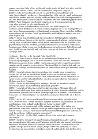 geraten kann; denn Dein, o Vater im Himmel, ist alle Macht, alle Kraft, alle Stärke und alle
Herrlichkeit, und alle Himmel sind voll derselben von Ewigkeit zu Ewigkeit! –
[032,07] Siehe, du Mein Freund, also soll ein jeder bitten in seinem Herzen, und
seine Bitte wird erhört werden, so es ihm mit derselben völlig ernst ist, – doch nicht pur mit
dem Munde, sondern wahr und lebendig im Herzen! Denn Gott in Sich ist ein purster Geist
und muß denn auch im Geiste und dessen vollster und ernstester Wahrheit angebetet werden.
[032,08] Wenn du das nun einsiehst und begreifst, da tue denn auch danach und du
wirst leben, wie auch ein jeder, der also tun wird!“
[032,09] Auf diese Meine kurze Rede dankten Mir alle, und Ich segnete sie
nochmals, entließ den bisher noch immer sichtbaren Raphael, der wie ein mächtiger Blitz in
den ewigen Raum emporzuckte, worüber die noch anwesenden Römer erschraken und lange
emporschauten, ob sie seiner Gestalt irgend ansichtig werden könnten, was aber nun nicht
mehr möglich war.
[032,10] Darauf aber entließ Ich auch die Mich auf diese Anhöhe begleitet Habenden
und zog mit Meinen Jüngern auf der Anhöhe, von der aus eine fruchtbare Hochebene ihren
Anfang nahm, eben die Hochebene entlang weiter, und wir erreichten auf derselben in ein
paar Stunden eine kleine, alte Stadt, deren Einwohner zumeist aus Griechen und Römern
bestanden; und etliche wenige ganz herabgekommene und verkümmerte Juden lebten auch
unter den Heiden und hatten für sich eine kleine Herberge, die ihnen zur Not auch als
Synagoge diente.

33. Kapitel – Der Herr in der Bergstadt Pella. (Kap.33-54)
[033,01] Bei dieser Herberge hielten wir an, und es kam der Wirt uns mit der
Entschuldigung entgegen, daß er uns nicht aufnehmen könne; denn fürs erste würde seine
Herberge uns gar nicht fassen, und fürs zweite sei er nur mit sehr wenigen Mundvorräten
versehen, die für uns nicht genügen würden. Aber in der Mitte der Stadt befinde sich eine
griechische Herberge, die mit allem versehen sei, und daselbst wir eine gute Aufnahme finden
könnten.
[033,02] Sagte Ich: „Darum habe ich schon lange eher gewußt, als du noch geboren
worden bist; Ich aber bin nun nicht der Heiden, sondern nur der Juden wegen hierher
gekommen, und so Mich diese durchaus schon nicht aufnehmen wollen, dann werde Ich
schon wissen, was Mir zu tun übrigbleiben wird. Laß uns denn sehen den Raum deiner
Herberge und deiner Synagoge!“
[033,03] Da sah Mich der Wirt groß an und sagte: „Freund, mit wem habe ich denn
in dir zu tun, daß du mit mir ordentlich gebieterisch sprichst?“
[033,04] Sagte Ich: „Wüßtest du, wer Ich bin, da würdest du zu Mir sagen: ,Herr, ich
habe einen gichtbrüchigen Sohn, an dem schon viele Ärzte ihre Kunst versucht haben, und ich
bin dabei arm geworden, und der Sohn leidet täglich größere Schmerzen! Hilf Du meinem
Sohn, denn Dir ist alles möglich!‘ Du weißt aber das nicht, und darum habe Ich es dir nun
gesagt.“
[033,05] Als der Wirt solches aus Meinem Munde vernommen hatte, da dachte er bei
sich: „Wie weiß dieser Fremde, den unsere Bergstadt Pella noch nie gesehen hat, um meinen
gichtbrüchigen Sohn, und daß sein Leiden von Tag zu Tag ärger wird?“
[033,06] Darauf erst wandte er sich zu Mir und sagte (der Wirt): „Herr, daß du kein
gewöhnlicher Mensch bist, das habe ich nun gar wohl wahrgenommen; und ist es dir möglich,
meinen Sohn zu heilen, so werde auch ich trotz aller meiner Dürftigkeit alles aufbieten, um
mich dir und deinen Gefährten dankbar zu erweisen!“
[033,07] Sagte Ich: „So führe Mich hinein zu deinem Sohn, und es soll besser mit
ihm werden!“
[033,08] Da führte mich der Wirt in das Gemach des kranken Sohnes, allwo sich um
den Jammernden und Klagenden seine Mutter und seine Geschwister trauernd befanden und
Gott baten, daß Er den Kranken doch endlich einmal von seinen Leiden befreien möchte.
[033,09] Da sagte der Wirt zu den Seinen: „Klaget nicht weiter, denn sehet, da ist ein
fremder Arzt, der meinem Sohne helfen kann und wird, und ich glaube fest, daß Ihm allein
 