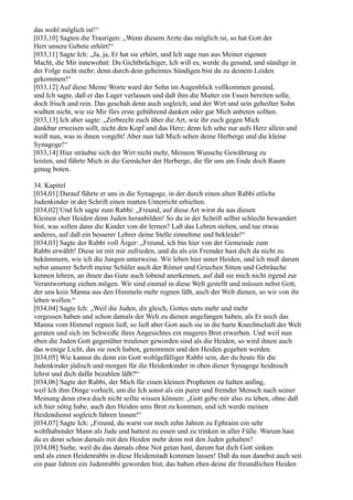 das wohl möglich ist!“
[033,10] Sagten die Traurigen: „Wenn diesem Arzte das möglich ist, so hat Gott der
Herr unsere Gebete erhört!“
[033,11] Sagte Ich: „Ja, ja, Er hat sie erhört, und Ich sage nun aus Meiner eigenen
Macht, die Mir innewohnt: Du Gichtbrüchiger, Ich will es, werde du gesund, und sündige in
der Folge nicht mehr; denn durch dein geheimes Sündigen bist du zu deinem Leiden
gekommen!“
[033,12] Auf diese Meine Worte ward der Sohn im Augenblick vollkommen gesund,
und Ich sagte, daß er das Lager verlassen und daß ihm die Mutter ein Essen bereiten solle,
doch frisch und rein. Das geschah denn auch sogleich, und der Wirt und sein geheilter Sohn
wußten nicht, wie sie Mir fürs erste gebührend danken oder gar Mich anbeten sollten.
[033,13] Ich aber sagte: „Zerbrecht euch über die Art, wie ihr euch gegen Mich
dankbar erweisen sollt, nicht den Kopf und das Herz; denn Ich sehe nur aufs Herz allein und
weiß nun, was in ihnen vorgeht! Aber nun laß Mich sehen deine Herberge und die kleine
Synagoge!“
[033,14] Hier sträubte sich der Wirt nicht mehr, Meinem Wunsche Gewährung zu
leisten, und führte Mich in die Gemächer der Herberge, die für uns am Ende doch Raum
genug boten.

34. Kapitel
[034,01] Darauf führte er uns in die Synagoge, in der durch einen alten Rabbi etliche
Judenkinder in der Schrift einen matten Unterricht erhielten.
[034,02] Und Ich sagte zum Rabbi: „Freund, auf diese Art wirst du aus diesen
Kleinen eher Heiden denn Juden heranbilden! So du in der Schrift selbst schlecht bewandert
bist, was sollen dann die Kinder von dir lernen? Laß das Lehren stehen, und tue etwas
anderes, auf daß ein besserer Lehrer deine Stelle einnehme und bekleide!“
[034,03] Sagte der Rabbi voll Ärger: „Freund, ich bin hier von der Gemeinde zum
Rabbi erwählt! Diese ist mit mir zufrieden, und du als ein Fremder hast dich da nicht zu
bekümmern, wie ich die Jungen unterweise. Wir leben hier unter Heiden, und ich muß darum
nebst unserer Schrift meine Schüler auch der Römer und Griechen Sitten und Gebräuche
kennen lehren, an ihnen das Gute auch lobend anerkennen, auf daß sie mich nicht irgend zur
Verantwortung ziehen mögen. Wir sind einmal in diese Welt gestellt und müssen nebst Gott,
der uns kein Manna aus den Himmeln mehr regnen läßt, auch der Welt dienen, so wir von ihr
leben wollen.“
[034,04] Sagte Ich: „Weil die Juden, dir gleich, Gottes stets mehr und mehr
vergessen haben und schon damals der Welt zu dienen angefangen haben, als Er noch das
Manna vom Himmel regnen ließ, so ließ aber Gott auch sie in die harte Knechtschaft der Welt
geraten und sich im Schweiße ihres Angesichtes ein mageres Brot erwerben. Und weil nun
eben die Juden Gott gegenüber treuloser geworden sind als die Heiden, so wird ihnen auch
das wenige Licht, das sie noch haben, genommen und den Heiden gegeben werden.
[034,05] Wie kannst du denn ein Gott wohlgefälliger Rabbi sein, der du heute für die
Judenkinder jüdisch und morgen für die Heidenkinder in eben dieser Synagoge heidnisch
lehrst und dich dafür bezahlen läßt?“
[034,06] Sagte der Rabbi, der Mich für einen kleinen Propheten zu halten anfing,
weil Ich ihm Dinge vorhielt, um die Ich sonst als ein purer und fremder Mensch nach seiner
Meinung denn etwa doch nicht sollte wissen können: „Gott gebe mir also zu leben, ohne daß
ich hier nötig habe, auch den Heiden ums Brot zu kommen, und ich werde meinen
Heidendienst sogleich fahren lassen!“
[034,07] Sagte Ich: „Freund, du warst vor noch zehn Jahren zu Ephraim ein sehr
wohlhabender Mann als Jude und hattest zu essen und zu trinken in aller Fülle. Warum hast
du es denn schon damals mit den Heiden mehr denn mit den Juden gehalten?
[034,08] Siehe, weil du das damals ohne Not getan hast, darum hat dich Gott sinken
und als einen Heidenrabbi in diese Heidenstadt kommen lassen! Daß du nun danebst auch seit
ein paar Jahren ein Judenrabbi geworden bist, das haben eben deine dir freundlichen Heiden
 