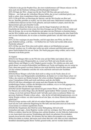 Vielleicht ist das gar der Prophet Elias, der einst wiederkommen soll? Darum müssen wir ihn
denn auch mit der höchsten Achtung und Ehrerbietigkeit bedienen!“
[035,10] Sagte der Wirt: „Sorget nun für den Tisch! Ob Elias oder gar noch etwas
Höheres, – am Ende gar der verheißene Messias Selbst, das ist nun vorderhand gleich; nun
heißt es sehen, diese wunderbaren Gäste zufriedenzustellen!“
[035,11] Da griff alles zur Bereitung der Speisen, und der Wirt brachte uns Brot und
bat uns, dasselbe genießen zu wollen, was wir denn auch taten. Bald darauf wurden die recht
wohlbereiteten Speisen auf den Tisch gebracht, und auch mehrere Lampen, durch die das
Speisezimmer ganz gut erleuchtet wurde.
[035,12] Wir nahmen die Speisen zu uns, und die Jünger besprachen sich über die
Geschichte der Israeliten in der ersten Zeit ihres Einzuges aus der Wüste in diese Länder und
über die Kriege, die sie mit den Moabitern und später mit den Philistern zu bestehen hatten,
und der Wirt erzählte auch so manches ihm Bekannte von der Entstehung der alten Stadt Pella
und von den Schicksalen, die sie schon zu bestehen gehabt hatte. Ich aber ruhte und sprach
wenig.
[035,13] Also vergingen ein paar Stunden, und Ich sagte dann zum Wirte, der Mir ein
gutes Ruhebett antrug: „Laß das, – wir bleiben hier am Tische und werden allda unsere
Nachtruhe nehmen!“
[035,14] Das war dem Wirte eben nicht unlieb, indem er mit Ruhebetten nur ganz
schwach versehen war. Er selbst aber wollte uns nicht verlassen und blieb denn auch die
ganze Nacht hindurch bei uns am Tische. Die Nacht ging ganz ruhig vorüber, und es ward
niemand in der Ruhe gestört.

36. Kapitel
[036,01] Am Morgen früh war der Wirt der erste auf den Füßen und ordnete alles zur
Bereitung eines guten Morgenmahles an, worauf sein Weib und seine Kinder und seine
andern Diener und Mägde in volle Tätigkeit gesetzt wurden. Wir erhoben uns aber auch
gleich darauf von unseren Ruhestühlen und Bänken am Tische und begaben uns ein wenig ins
Freie; denn man genoß von dieser Stadt aus eine recht herrliche Aussicht über einen großen
Teil des schönen Jordantales und über die weite und breite und noch sehr fruchtbare
Hochebene.
[036,02] Dieser Morgen verlief aber doch nicht so ruhig wie die Nacht; denn als wir
wieder ins Haus zum Morgenmahle zurückkehrten, da fanden wir vor dem Hause schon viel
Volkes, das zumeist aus Heiden bestand. Der schon erwähnte Hauptmann mit noch einigen
seiner Untergebenen fehlte auch nicht und ebenso auch der alte Rabbi.
[036,03] Alle diese erkundigten sich emsig nach dem Wunder der Heilung des
gichtbrüchigen Sohnes, welches die Befragten also erzählten, wie es vor sich gegangen ist,
worüber alle über alle die Maßen erstaunten.
[036,04] Und der Hauptmann sagte darauf mit ganz ernster Miene: „Wisset ihr was?!
Ein Mensch, der solche Dinge ohne alle Beihilfe irgend äußerer Mittel zustande zu bringen
vermag, ist ein Gott und kein Mensch mehr! Ich habe auch schon zu mehreren Malen von
gewissen Zauberern Wunder wirken sehen, – aber da bin ich bald dahintergekommen, wie sie
solche Wunder wirkten; wer aber kommt da auf eine Spur, wie dieser Mensch den Kranken
geheilt hat?“
[036,05] Einige meinten wohl, daß ich mit andern Magiern das gemein hätte, daß
auch Ich eine recht zahlreiche Begleitung bei Mir habe und man denn doch am Ende nicht
wissen könne zu welchem eigentlichen Zweck.
[036,06] Der Hauptmann aber blieb bei seiner Behauptung, ließ sich nicht
irremachen und sagte: „Seine Begleiter werden wohl nie vermögen, Sein Wort und Seinen
Willen zu stärken; denn bei der Heilung eines solchen Kranken, wie der Sohn des Judenwirtes
es war, kann durch eine gewisse Verabredung oder durch ein geheimes Einverständnis
niemals etwas bewirkt werden. Wir könnten alle hier dahin einverstanden sein, unseren
Willen fest dahin zu richten, daß meine auch schon über drei volle Jahre an einer unheilbaren
Krankheit daniederliegende älteste Tochter gesund werde, und wir werden damit nichts
 
